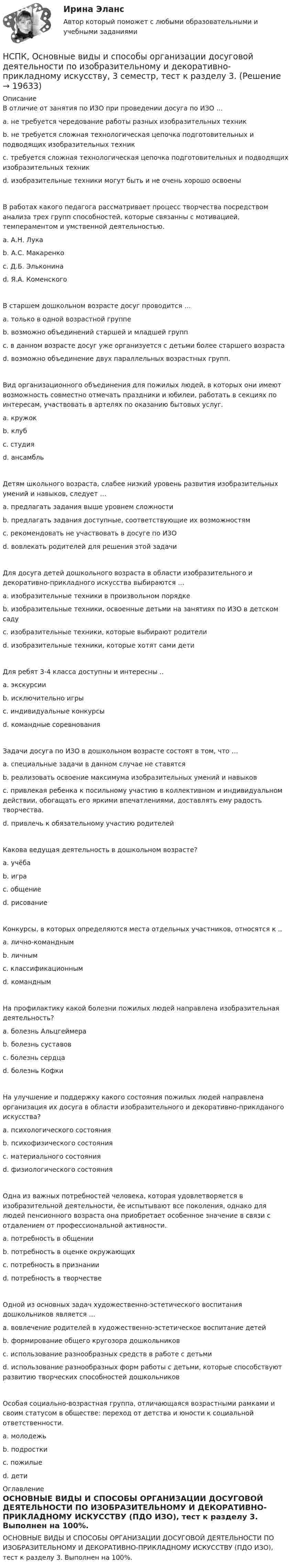     
          Описание
          В отличие от занятия по ИЗО при проведении досуга по ИЗО … a. не требуется чередование работы разных изобразительных техник b. не требуется сложная технологическая цепочка подготовительных и подводящих изобразительных техникc. требуется сложная технологическая цепочка подготовительных и подводящих изобразительных техник d. изобразительные техники могут быть и не очень хорошо освоены В работах какого педагога рассматривает процесс творчества посредством анализа трех групп способностей, которые связанны с мотивацией, темпераментом и умственной деятельностью. a. А.Н. Лука b. А.С. Макаренко c. Д.Б. Эльконинаd. Я.А. Коменского В старшем дошкольном возрасте досуг проводится … a. только в одной возрастной группе b. возможно объединений старшей и младшей групп c. в данном возрасте досуг уже организуется с детьми более старшего возраста d. возможно объединение двух параллельных возрастных групп.Вид организационного объединения для пожилых людей, в которых они имеют возможность совместно отмечать праздники и юбилеи, работать в секциях по интересам, участвовать в артелях по оказанию бытовых услуг.a. кружок b. клуб c. студия d. ансамбль Детям школьного возраста, слабее низкий уровень развития изобразительных умений и навыков, следует … a. предлагать задания выше уровнем сложности b. предлагать задания доступные, соответствующие их возможностям c. рекомендовать не участвовать в досуге по ИЗО d. вовлекать родителей для решения этой задачиДля досуга детей дошкольного возраста в области изобразительного и декоративно-прикладного искусства выбираются … a. изобразительные техники в произвольном порядке b. изобразительные техники, освоенные детьми на занятиях по ИЗО в детском саду c. изобразительные техники, которые выбирают родители d. изобразительные техники, которые хотят сами дети Для ребят 3-4 класса доступны и интересны ..a. экскурсии b. исключительно игры c. индивидуальные конкурсы d. командные соревнования Задачи досуга по ИЗО в дошкольном возрасте состоят в том, что … a. специальные задачи в данном случае не ставятся b. реализовать освоение максимума изобразительных умений и навыков c. привлекая ребенка к посильному участию в коллективном и индивидуальном действии, обогащать его яркими впечатлениями, доставлять ему радость творчества. d. привлечь к обязательному участию родителей Какова ведущая деятельность в дошкольном возрасте? a. учёба b. игра c. общение d. рисование Конкурсы, в которых определяются места отдельных участников, относятся к .. a. лично-командным b. личным c. классификационным d. командным На профилактику какой болезни пожилых людей направлена изобразительная деятельность? a. болезнь Альцгеймера b. болезнь суставов c. болезнь сердца d. болезнь Кофки На улучшение и поддержку какого состояния пожилых людей направлена организация их досуга в области изобразительного и декоративно-приклданого искусства? a. психологического состояния b. психофизического состояния c. материального состояния d. физиологического состояния Одна из важных потребностей человека, которая удовлетворяется в изобразительной деятельности, ёе испытывают все поколения, однако для людей пенсионного возраста она приобретает особенное значение в связи с отдалением от профессиональной активности. a. потребность в общении b. потребность в оценке окружающих c. потребность в признании d. потребность в творчестве Одной из основных задач художественно-эстетического воспитания дошкольников является … a. вовлечение родителей в художественно-эстетическое воспитание детей b. формирование общего кругозора дошкольников c. использование разнообразных средств в работе с детьми d. использование разнообразных форм работы с детьми, которые способствуют развитию творческих способностей дошкольниковОсобая социально-возрастная группа, отличающаяся возрастными рамками и своим статусом в обществе: переход от детства и юности к социальной ответственности. a. молодежь b. подростки c. пожилые d. дети 
          Оглавление
          ОСНОВНЫЕ ВИДЫ И СПОСОБЫ ОРГАНИЗАЦИИ ДОСУГОВОЙ ДЕЯТЕЛЬНОСТИ ПО ИЗОБРАЗИТЕЛЬНОМУ И ДЕКОРАТИВНО-ПРИКЛАДНОМУ ИСКУССТВУ (ПДО ИЗО), тест к разделу 3. Выполнен на 100%. 
            
            
            НСПК, Основные виды и способы организации досуговой деятельности по изобразительному и декоративно-прикладному искусству, 3 семестр, тест к разделу 2.НСПК, Основные виды и способы организации досуговой деятельности по изобразительному и декоративно-прикладному искусству, 3 семестр, тест к разделу 3.НСПК! Основы коррекционной педагогики и коррекционной психологии. ПЗ- 1. Задания 1,2,6,9 (СпДО)НСПК! Основы организации внеурочной работы (изобразительная деятельность и декоративно- прикладное искусство). Тест к разделу 1 (ПНК)НСПК! Основы организации внеурочной работы (изобразительная деятельность и декоративно- прикладное искусство). Тест к разделу 2 (ПНК)НСПК! Основы организации внеурочной работы (ИЗО и ДПИ). Комплексное задание (ПНК)НСПК! Основы организации внеурочной работы (ИЗО и ДПИ). ПЗ-1, задание 1 (комплексное) (ПНК)НСПК Организация и нормативно-правовые основы архивного дела (ДОУА, 2 часть) Комплексное заданиеНСПК Организация и нормативно-правовые основы архивного дела (ДОУА, 2 часть) Практическое занятие 3. Задания 1,3-5,8,10НСПК Организация и нормативно-правовые основы архивного дела (ДОУА, 2 часть) Тестовые вопросы к разделам 5,6,7НСПК! Организация и нормативно-правовые основы архивного дела. Тест к разделу 2 (ДОУА, 1 часть)НСПК Организация секретарского обслуживания (ДОУА) Итоговое тестирование по дисциплинеНСПК Организация секретарского обслуживания (ДОУА) Практическое занятие 1. Задания 1-10НСПК Организация секретарского обслуживания (ДОУА) Тестовые вопросы к разделам 1,2,3