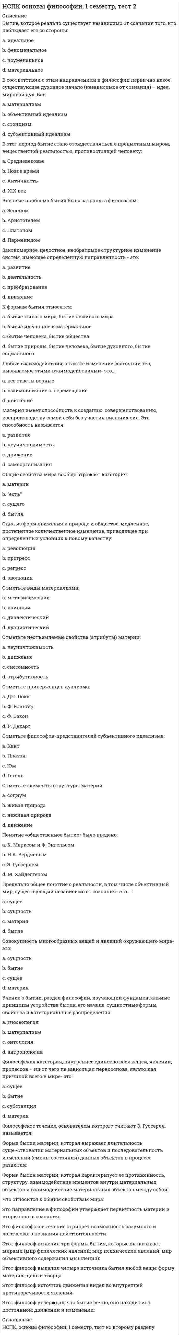     
          Описание
          Век, когда была разработана концепция бессознательного: a. XX в. b. XXI в. c. XVIII в. d. XIX в. Вид познания, вплетенный в ткань жизнедеятельности субъекта, но не обладающий доказательной силой, называется: a. обыденным b. божественным c. абстрактным d. непрофессиональным Гносеология - это учение: a. о ценностях, об их происхождении и сущности b. о развитии вселенной c. о человека d. о сущности познания, о путях постижения истины Два фактора, сыгравшие решающую роль в возникновении сознания человека: a. предметно-практическая деятельность и речь b. эволюция и естественный отбор c. увеличившийся объем мозга и прямохождение d. мутагенез и изменение климата Мировой религией не является: a. конфуцианство b. христианство c. буддизм d. ислам Независимость истины от познающего субъекта означает ее: a. абстрактность b. абсолютность c. идеальность d. объективность Одна из форм чувственного познания: a. умозаключение b. ощущение c. мысль d. восприятие Одной из ранней формы религиозного отношения к миру является:  a. буддизм b. христианство c. тотемизм d. конфуцианство Одухотворение природных объектов и явлений, вера в существование духов – это: a. религия b. анимизмc. тотемизм d. фетишизм Понятие «экзистенция» переводится как: a. сущность b. существованиеc. порядок d. сосредоточение Понятие, обозначающее социальную сущность людей или устойчивую систему социально значимых черт: a. индивидуальность b. индивидc. характер d. личность Понятие, подразумевающее под собой отсутствие всяких ограничений, барьеров деятельности и мышления – это: a. свобода b. анархия c. сознание d. ответственность Понятие, противоположное по смыслу «истине» в гносеологии: a. заблуждение b. суждение c. предрассудок d. ложь Пренатальная общность – это: a. отношения в узкой социальной группе b. отношения в семье c. особые отношения между матерью и плодом d. отношения между матерью и ребенком Самосознание — это Выберите один ответ: a. восприятие окружающего мира b. восприятие своих внутренних состояний c. формирование собственного мировоззрения d. деятельность души человека Свобода выбора формируется: a. отсутствием ограничений b. отсутствием набора возможных поступков c. наличием определенных потребностей d. наличием набора возможных поступков Создателем концепции бессознательного является: a. Фрейд b. Кант c. Маркс d. Энгельс Состояние психической жизни организма, выражающееся в субъективном переживании событий внешнего мира и тела организма, а также в отчёте об этих событиях и ответной реакции на эти события – это: a. познание b. сознаниеc. личность d. мышление Специфическая особенность конкретного человека – это: a. характер b. индивидуальность c. привычки d. личность Способность сознания создавать нечто новое, не возникающее в материальном мире естественным образом: a. трансцендентальность b. индивидуальность c. идеальность d. креативность Сфера индивидуальной жизни личности, состоящей из эмоций, чувств, аффектов, верований, устремлений, грез, сновидений – это: То, что отличает человека от других живых существ: Тотемизм – это: Фундаментальная идея психоанализа – идея: Целостная система представлений об общих свойствах и закономерностях действительности, построенная в результате обобщения и синтеза фундаментальных научных понятий и принципов – это: Человек – это:  Что не относится к формам рационального познания? Эмпиризм - это: Эта форма познания не относятся к теоретическому познанию: Этическими категориями являются 
          Оглавление
          Тест по философии к 3 разделу. 1 семестр.100% из 100 выполнено верно. 
            
            
            НСПК основы философии, 1 семестр, тест 3[НСПК ОТВЕТЫ] Русский язык и культура речи. 100 баллов (Раздел 2. Система языка и её стилистическая характеристика)[НСПК ОТВЕТЫ] Физическая культура тесты к разделу 2НСПК Подготовка педагога дополнительного образования в области социально-педагогической деятельности ИТОГОВОЕ ТЕСТИРОВАНИЕ ОЦЕНКА 45,50 из 50,00НСПК.Психология общения (первый семестр). ВСЕ РАЗДЕЛЫ в файле 100/100НСПК.Психология общения (первый семестр). РАЗДЕЛ 1, 100/100НСПК.Психология общения (первый семестр). РАЗДЕЛ 2, 100/100НСПК английский язык, 2 семестр, тест 4НСПК.Английский язык (первый семестр). ВСЕ РАЗДЕЛЫ в файле 100/100НСПК.История (первый семестр). ВСЕ РАЗДЕЛЫ в файле 100/100НСПК.Математика (первый семестр). ВСЕ ПРАКТИЧЕСКИЕ ЗАДАНИЯ в файлеНСПК.Математика (первый семестр). РАЗДЕЛ 1, 100/100НСПК.Математика (первый семестр). РАЗДЕЛ 2, 100/100НСПК основы философии, 1 семестр, тест 1