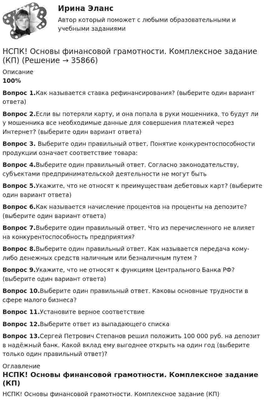     
          Описание
          100%Вопрос 1.Как называется ставка рефинансирования? (выберите один вариант ответа)Вопрос 2.Если вы потеряли карту, и она попала в руки мошенника, то будут ли у мошенника все необходимые данные для совершения платежей через Интернет? (выберите один вариант ответа)Вопрос 3. Выберите один правильный ответ. Понятие конкурентоспособности продукции означает соответствие товара:Вопрос 4.Выберите один правильный ответ. Согласно законодательству, субъектами предпринимательской деятельности не могут бытьВопрос 5.Укажите, что не относят к преимуществам дебетовых карт? (выберите один вариант ответа)Вопрос 6.Как называется начисление процентов на проценты на депозите? (выберите один вариант ответа)Вопрос 7.Выберите один правильный ответ. Что из перечисленного не влияет на конкурентоспособность предприятия?Вопрос 8.Выберите один правильный ответ. Как называется передача кому-либо денежных средств наличным или безналичным путем ?Вопрос 9.Укажите, что не относят к функциям Центрального Банка РФ? (выберите один вариант ответа)Вопрос 10.Выберите один правильный ответ. Каковы основные трудности в сфере малого бизнеса?Вопрос 11.Установите верное соответствиеВопрос 12.Выберите ответ из выпадающего спискаВопрос 13.Сергей Петрович Степанов решил положить 100 000 руб. на депозит в надёжный банк. Какой вклад ему выгоднее открыть на один год (выберите только один правильный ответ)? 
          Оглавление
          НСПК! Основы финансовой грамотности. Комплексное задание (КП) 
            
            
            НСПК! Основы финансовой грамотности. Комплексное задание  (КП)НСПК! Основы финансовой грамотности. Комплексное задание (КП)НСПК! Основы финансовой грамотности ПЗ-1. Задание 3,4,6,7,9 (КП)НСПК! Основы финансовой грамотности. ПЗ-1. Задание 3,4,6,7,9 (КП)НСПК! Основы финансовой грамотности ПЗ-1. Задание 8 (КП)НСПК! Основы финансовой грамотности. ПЗ-1, комплексное задание 5 (КП)НСПК! Основы финансовой грамотности. Тест к разделу 1 (КП)НСПК. Основы учебно-исследовательской деятельности (СР). Тестовые вопросы к разделу 1.НСПК. Основы учебно-исследовательской деятельности (СР). Тестовые вопросы к разделу 2.НСПК! Основы философии. ПЗ-1, Задания 1-2, 4-8. (ДО, СпДО, ПНК, КП, ПДО)НСПК! Основы философии. ПЗ- 2. Задания 1, 3-5,7-8 (ДО, СпДО, ПНК, КП, ПДО)НСПК! Основы философии. ПЗ - 3 Задания 1-8 (ДО, СпДО, ПНК, КП, ПДО)НСПК Основы Философии Практическое занятие 1. Задания 1-2, 4-8 - ответы НСПК Основы Философии Практическое занятие 2. Задания 1, 3-5, 7-8 - ответы 