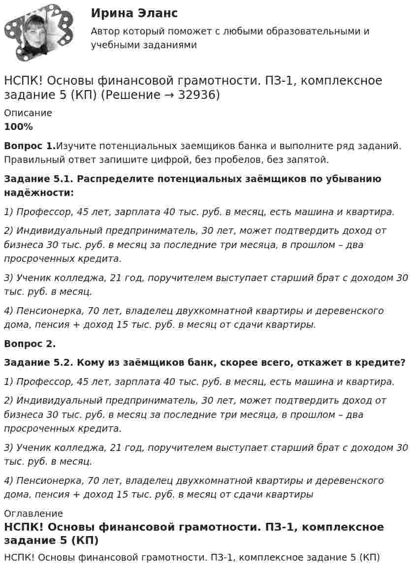     
          Описание
          100%Вопрос 1.Изучите потенциальных заемщиков банка и выполните ряд заданий. Правильный ответ запишите цифрой, без пробелов, без запятой.Задание 5.1. Распределите потенциальных заёмщиков по убыванию надёжности:1) Профессор, 45 лет, зарплата 40 тыс. руб. в месяц, есть машина и квартира.2) Индивидуальный предприниматель, 30 лет, может подтвердить доход от бизнеса 30 тыс. руб. в месяц за последние три месяца, в прошлом – два просроченных кредита.3) Ученик колледжа, 21 год, поручителем выступает старший брат с доходом 30 тыс. руб. в месяц.4) Пенсионерка, 70 лет, владелец двухкомнатной квартиры и деревенского дома, пенсия + доход 15 тыс. руб. в месяц от сдачи квартиры.Вопрос 2.Задание 5.2. Кому из заёмщиков банк, скорее всего, откажет в кредите?1) Профессор, 45 лет, зарплата 40 тыс. руб. в месяц, есть машина и квартира.2) Индивидуальный предприниматель, 30 лет, может подтвердить доход от бизнеса 30 тыс. руб. в месяц за последние три месяца, в прошлом – два просроченных кредита.3) Ученик колледжа, 21 год, поручителем выступает старший брат с доходом 30 тыс. руб. в месяц.4) Пенсионерка, 70 лет, владелец двухкомнатной квартиры и деревенского дома, пенсия + доход 15 тыс. руб. в месяц от сдачи квартиры 
          Оглавление
          НСПК! Основы финансовой грамотности. ПЗ-1, комплексное задание 5 (КП) 
            
            
            НСПК! Основы финансовой грамотности ПЗ-1. Задание 8 (КП)НСПК! Основы финансовой грамотности. ПЗ-1, комплексное задание 5 (КП)НСПК! Основы финансовой грамотности. Тест к разделу 1 (КП)НСПК! Основы финансовой грамотности. Тест к разделу 2 (КП)НСПК, Педагогика , 3 семестр, тест к разделу 5.НСПК, Педагогика , 3 семестр, тест к разделу 6.НСПК ПЕДАГОГИКА Комплексное задание ОЦЕНКА 40,67из50,00НСПК! Основы философии. ПЗ - 3 Задания 1-8 (ДО, СпДО, ПНК, КП, ПДО)НСПК Основы Философии Практическое занятие 1. Задания 1-2, 4-8 - ответы НСПК Основы Философии Практическое занятие 2. Задания 1, 3-5, 7-8 - ответы НСПК Основы философии Тест к разделу 1 - ответыНСПК! Основы финансовой грамотности. Комплексное задание  (КП)НСПК! Основы финансовой грамотности. Комплексное задание (КП)НСПК! Основы финансовой грамотности ПЗ-1. Задание 3,4,6,7,9 (КП)