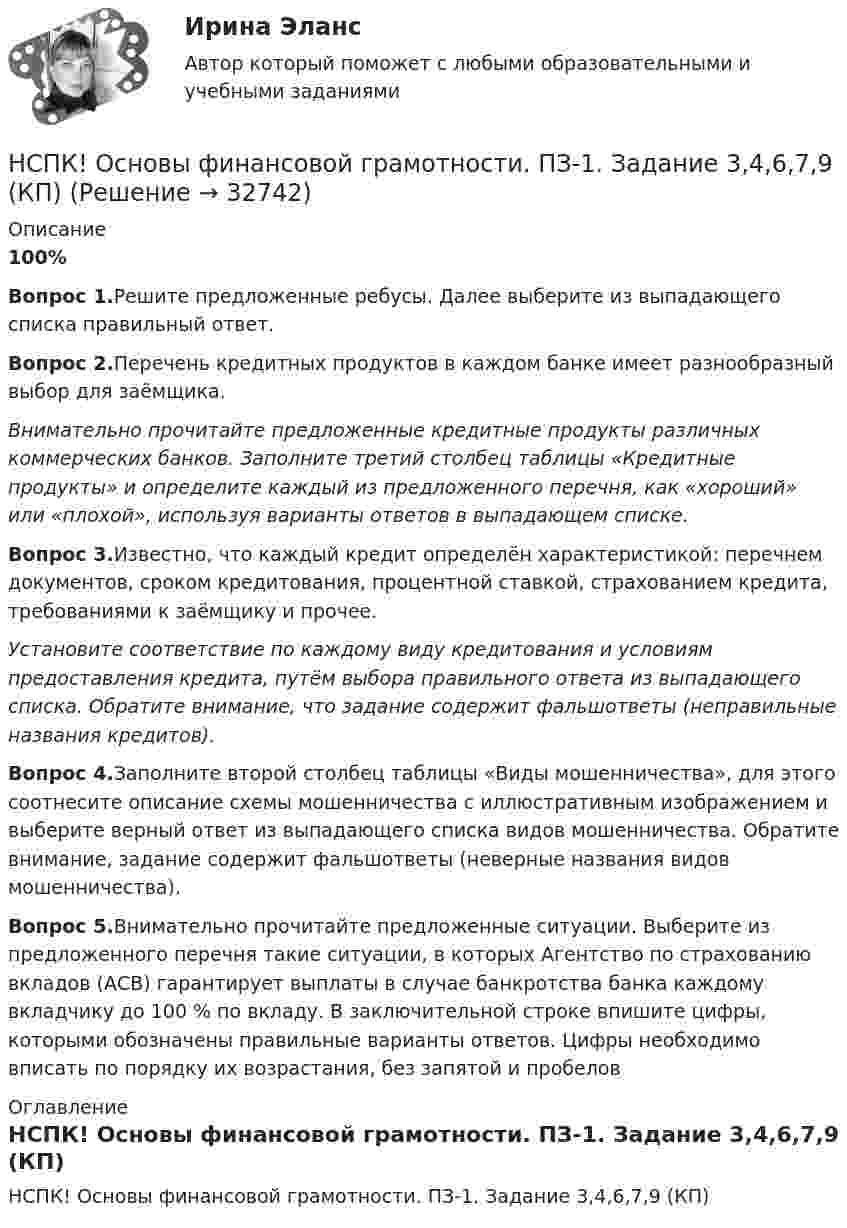     
          Описание
          100%Вопрос 1.Решите предложенные ребусы. Далее выберите из выпадающего списка правильный ответ.Вопрос 2.Перечень кредитных продуктов в каждом банке имеет разнообразный выбор для заёмщика.Внимательно прочитайте предложенные кредитные продукты различных коммерческих банков. Заполните третий столбец таблицы «Кредитные продукты» и определите каждый из предложенного перечня, как «хороший» или «плохой», используя варианты ответов в выпадающем списке.Вопрос 3.Известно, что каждый кредит определён характеристикой: перечнем документов, сроком кредитования, процентной ставкой, страхованием кредита, требованиями к заёмщику и прочее.Установите соответствие по каждому виду кредитования и условиям предоставления кредита, путём выбора правильного ответа из выпадающего списка. Обратите внимание, что задание содержит фальшответы (неправильные названия кредитов).Вопрос 4.Заполните второй столбец таблицы «Виды мошенничества», для этого соотнесите описание схемы мошенничества с иллюстративным изображением и выберите верный ответ из выпадающего списка видов мошенничества. Обратите внимание, задание содержит фальшответы (неверные названия видов мошенничества).Вопрос 5.Внимательно прочитайте предложенные ситуации. Выберите из предложенного перечня такие ситуации, в которых Агентство по страхованию вкладов (АСВ) гарантирует выплаты в случае банкротства банка каждому вкладчику до 100 % по вкладу. В заключительной строке впишите цифры, которыми обозначены правильные варианты ответов. Цифры необходимо вписать по порядку их возрастания, без запятой и пробелов 
          Оглавление
          НСПК! Основы финансовой грамотности. ПЗ-1. Задание 3,4,6,7,9 (КП) 
            
            
            НСПК! Основы финансовой грамотности ПЗ-1. Задание 3,4,6,7,9 (КП)НСПК! Основы финансовой грамотности. ПЗ-1. Задание 3,4,6,7,9 (КП)НСПК! Основы финансовой грамотности ПЗ-1. Задание 8 (КП)НСПК! Основы финансовой грамотности. ПЗ-1, комплексное задание 5 (КП)НСПК! Основы финансовой грамотности. Тест к разделу 1 (КП)НСПК! Основы финансовой грамотности. Тест к разделу 2 (КП)НСПК, Педагогика , 3 семестр, тест к разделу 5.НСПК! Основы философии. ПЗ-1, Задания 1-2, 4-8. (ДО, СпДО, ПНК, КП, ПДО)НСПК! Основы философии. ПЗ- 2. Задания 1, 3-5,7-8 (ДО, СпДО, ПНК, КП, ПДО)НСПК! Основы философии. ПЗ - 3 Задания 1-8 (ДО, СпДО, ПНК, КП, ПДО)НСПК Основы Философии Практическое занятие 1. Задания 1-2, 4-8 - ответы НСПК Основы Философии Практическое занятие 2. Задания 1, 3-5, 7-8 - ответы НСПК Основы философии Тест к разделу 1 - ответыНСПК! Основы финансовой грамотности. Комплексное задание  (КП)