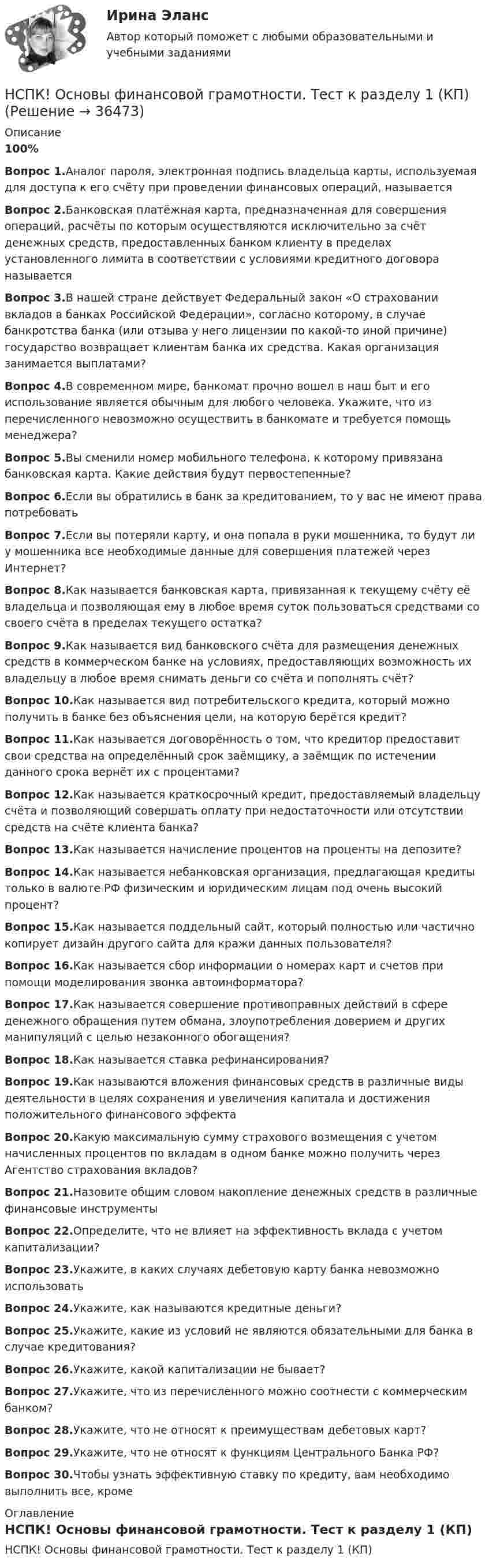     
          Описание
          100%Вопрос 1.Аналог пароля, электронная подпись владельца карты, используемая для доступа к его счёту при проведении финансовых операций, называетсяВопрос 2.Банковская платёжная карта, предназначенная для совершения операций, расчёты по которым осуществляются исключительно за счёт денежных средств, предоставленных банком клиенту в пределах установленного лимита в соответствии с условиями кредитного договора называетсяВопрос 3.В нашей стране действует Федеральный закон «О страховании вкладов в банках Российской Федерации», согласно которому, в случае банкротства банка (или отзыва у него лицензии по какой-то иной причине) государство возвращает клиентам банка их средства. Какая организация занимается выплатами?Вопрос 4.В современном мире, банкомат прочно вошел в наш быт и его использование является обычным для любого человека. Укажите, что из перечисленного невозможно осуществить в банкомате и требуется помощь менеджера?Вопрос 5.Вы сменили номер мобильного телефона, к которому привязана банковская карта. Какие действия будут первостепенные?Вопрос 6.Если вы обратились в банк за кредитованием, то у вас не имеют права потребоватьВопрос 7.Если вы потеряли карту, и она попала в руки мошенника, то будут ли у мошенника все необходимые данные для совершения платежей через Интернет?Вопрос 8.Как называется банковская карта, привязанная к текущему счёту её владельца и позволяющая ему в любое время суток пользоваться средствами со своего счёта в пределах текущего остатка? Вопрос 9.Как называется вид банковского счёта для размещения денежных средств в коммерческом банке на условиях, предоставляющих возможность их владельцу в любое время снимать деньги со счёта и пополнять счёт?Вопрос 10.Как называется вид потребительского кредита, который можно получить в банке без объяснения цели, на которую берётся кредит? Вопрос 11.Как называется договорённость о том, что кредитор предоставит свои средства на определённый срок заёмщику, а заёмщик по истечении данного срока вернёт их с процентами?Вопрос 12.Как называется краткосрочный кредит, предоставляемый владельцу счёта и позволяющий совершать оплату при недостаточности или отсутствии средств на счёте клиента банка? Вопрос 13.Как называется начисление процентов на проценты на депозите? Вопрос 14.Как называется небанковская организация, предлагающая кредиты только в валюте РФ физическим и юридическим лицам под очень высокий процент?Вопрос 15.Как называется поддельный сайт, который полностью или частично копирует дизайн другого сайта для кражи данных пользователя?Вопрос 16.Как называется сбор информации о номерах карт и счетов при помощи моделирования звонка автоинформатора?Вопрос 17.Как называется совершение противоправных действий в сфере денежного обращения путем обмана, злоупотребления доверием и других манипуляций с целью незаконного обогащения?Вопрос 18.Как называется ставка рефинансирования?Вопрос 19.Как называются вложения финансовых средств в различные виды деятельности в целях сохранения и увеличения капитала и достижения положительного финансового эффектаВопрос 20.Какую максимальную сумму страхового возмещения с учетом начисленных процентов по вкладам в одном банке можно получить через Агентство страхования вкладов?Вопрос 21.Назовите общим словом накопление денежных средств в различные финансовые инструменты Вопрос 22.Определите, что не влияет на эффективность вклада с учетом капитализации?Вопрос 23.Укажите, в каких случаях дебетовую карту банка невозможно использовать Вопрос 24.Укажите, как называются кредитные деньги?Вопрос 25.Укажите, какие из условий не являются обязательными для банка в случае кредитования?Вопрос 26.Укажите, какой капитализации не бывает?Вопрос 27.Укажите, что из перечисленного можно соотнести с коммерческим банком?Вопрос 28.Укажите, что не относят к преимуществам дебетовых карт?Вопрос 29.Укажите, что не относят к функциям Центрального Банка РФ?Вопрос 30.Чтобы узнать эффективную ставку по кредиту, вам необходимо выполнить все, кроме 
          Оглавление
          НСПК! Основы финансовой грамотности. Тест к разделу 1 (КП) 
            
            
            НСПК! Основы финансовой грамотности. ПЗ-1, комплексное задание 5 (КП)НСПК! Основы финансовой грамотности. Тест к разделу 1 (КП)НСПК! Основы финансовой грамотности. Тест к разделу 2 (КП)НСПК, Педагогика , 3 семестр, тест к разделу 5.НСПК, Педагогика , 3 семестр, тест к разделу 6.НСПК ПЕДАГОГИКА Комплексное задание ОЦЕНКА 40,67из50,00НСПК ПЕДАГОГИКА Комплексное задание ОЦЕНКА 44.00из50.00НСПК Основы Философии Практическое занятие 1. Задания 1-2, 4-8 - ответы НСПК Основы Философии Практическое занятие 2. Задания 1, 3-5, 7-8 - ответы НСПК Основы философии Тест к разделу 1 - ответыНСПК! Основы финансовой грамотности. Комплексное задание  (КП)НСПК! Основы финансовой грамотности. Комплексное задание (КП)НСПК! Основы финансовой грамотности ПЗ-1. Задание 3,4,6,7,9 (КП)НСПК! Основы финансовой грамотности. ПЗ-1. Задание 3,4,6,7,9 (КП)