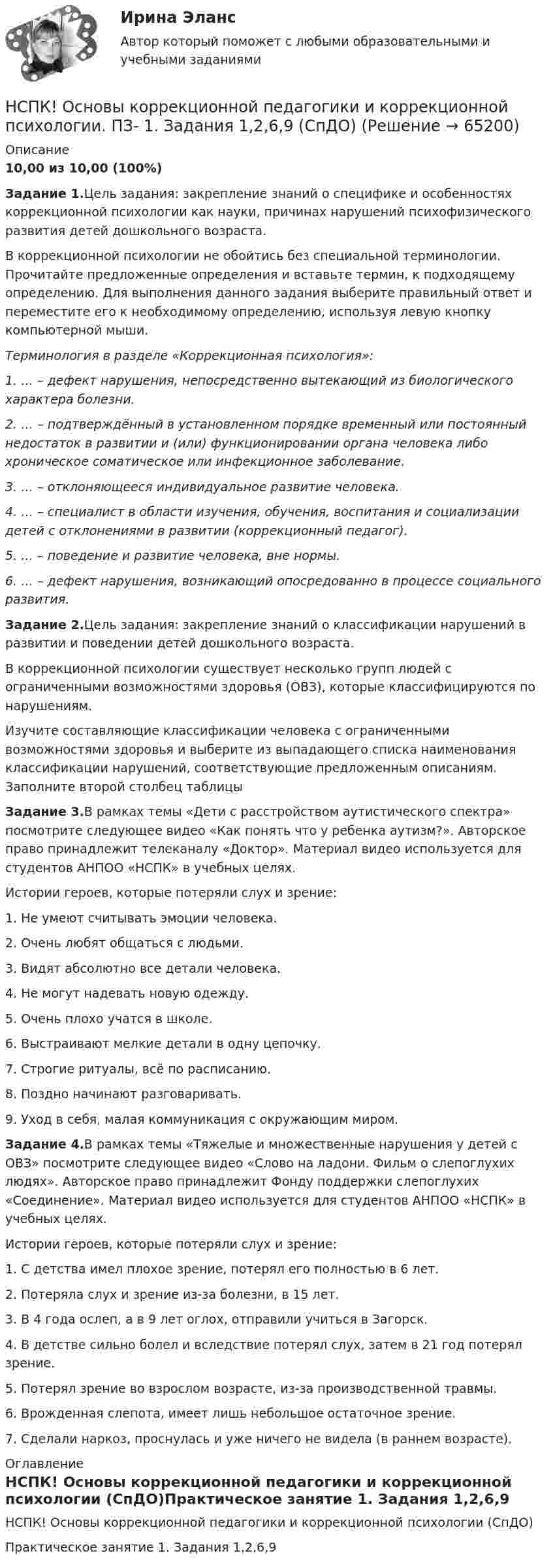     
            Описание
            10,00 из 10,00 (100%)Задание 1.Цель задания: закрепление знаний о специфике и особенностях коррекционной психологии как науки, причинах нарушений психофизического развития детей дошкольного возраста.В коррекционной психологии не обойтись без специальной терминологии. Прочитайте предложенные определения и вставьте термин, к подходящему определению. Для выполнения данного задания выберите правильный ответ и переместите его к необходимому определению, используя левую кнопку компьютерной мыши.Терминология в разделе «Коррекционная психология»:1. …  – дефект нарушения, непосредственно вытекающий из биологического характера болезни.2. … – подтверждённый в установленном порядке временный или постоянный недостаток в развитии и (или) функционировании органа человека либо хроническое соматическое или инфекционное заболевание.3. … – отклоняющееся индивидуальное развитие человека.4. … – специалист в области изучения, обучения, воспитания и социализации детей с отклонениями в развитии (коррекционный педагог).5. … – поведение и развитие человека, вне нормы.6. … – дефект нарушения, возникающий опосредованно в процессе социального развития.Задание 2.Цель задания: закрепление знаний о классификации нарушений в развитии и поведении детей дошкольного возраста.В коррекционной психологии существует несколько групп людей с ограниченными возможностями здоровья (ОВЗ), которые классифицируются по нарушениям.Изучите составляющие классификации человека с ограниченными возможностями здоровья и выберите из выпадающего списка наименования классификации нарушений, соответствующие предложенным описаниям. Заполните второй столбец таблицыЗадание 3.В рамках темы «Дети с расстройством аутистического спектра» посмотрите следующее видео «Как понять что у ребенка аутизм?». Авторское право принадлежит телеканалу «Доктор». Материал видео используется для студентов АНПОО «НСПК» в учебных целях.Истории героев, которые потеряли слух и зрение:1. Не умеют считывать эмоции человека.2. Очень любят общаться с людьми.3. Видят абсолютно все детали человека.4. Не могут надевать новую одежду.5. Очень плохо учатся в школе.6. Выстраивают мелкие детали в одну цепочку.7. Строгие ритуалы, всё по расписанию.8. Поздно начинают разговаривать.9. Уход в себя, малая коммуникация с окружающим миром.Задание 4.В рамках темы «Тяжелые и множественные нарушения у детей с ОВЗ» посмотрите следующее видео «Слово на ладони. Фильм о слепоглухих людях». Авторское право принадлежит Фонду поддержки слепоглухих «Соединение». Материал видео используется для студентов АНПОО «НСПК» в учебных целях. Истории героев, которые потеряли слух и зрение:1. С детства имел плохое зрение, потерял его полностью в 6 лет.2. Потеряла слух и зрение из-за болезни, в 15 лет.3. В 4 года ослеп, а в 9 лет оглох, отправили учиться в Загорск.4. В детстве сильно болел и вследствие потерял слух, затем в 21 год потерял зрение.5. Потерял зрение во взрослом возрасте, из-за производственной травмы.6. Врожденная слепота, имеет лишь небольшое остаточное зрение.7. Сделали наркоз, проснулась и уже ничего не видела (в раннем возрасте). 
            Оглавление
            НСПК! Основы коррекционной педагогики и коррекционной психологии (СпДО)Практическое занятие 1. Задания 1,2,6,9   
            
            
            НСПК, Основные виды и способы организации досуговой деятельности по изобразительному и декоративно-прикладному искусству, 3 семестр, тест к разделу 3.НСПК! Основы коррекционной педагогики и коррекционной психологии. ПЗ- 1. Задания 1,2,6,9 (СпДО)НСПК! Основы организации внеурочной работы (изобразительная деятельность и декоративно- прикладное искусство). Тест к разделу 1 (ПНК)НСПК! Основы организации внеурочной работы (изобразительная деятельность и декоративно- прикладное искусство). Тест к разделу 2 (ПНК)НСПК! Основы организации внеурочной работы (ИЗО и ДПИ). Комплексное задание (ПНК)НСПК! Основы организации внеурочной работы (ИЗО и ДПИ). ПЗ-1, задание 1 (комплексное) (ПНК)НСПК! Основы организации внеурочной работы (ИЗО и ДПИ). ПЗ-1, задание 2-4 (ПНК)НСПК Организация и нормативно-правовые основы архивного дела (ДОУА, 2 часть) Практическое занятие 3. Задания 1,3-5,8,10НСПК Организация и нормативно-правовые основы архивного дела (ДОУА, 2 часть) Тестовые вопросы к разделам 5,6,7НСПК! Организация и нормативно-правовые основы архивного дела. Тест к разделу 2 (ДОУА, 1 часть)НСПК Организация секретарского обслуживания (ДОУА) Итоговое тестирование по дисциплинеНСПК Организация секретарского обслуживания (ДОУА) Практическое занятие 1. Задания 1-10НСПК Организация секретарского обслуживания (ДОУА) Тестовые вопросы к разделам 1,2,3НСПК, Основные виды и способы организации досуговой деятельности по изобразительному и декоративно-прикладному искусству, 3 семестр, тест к разделу 1.