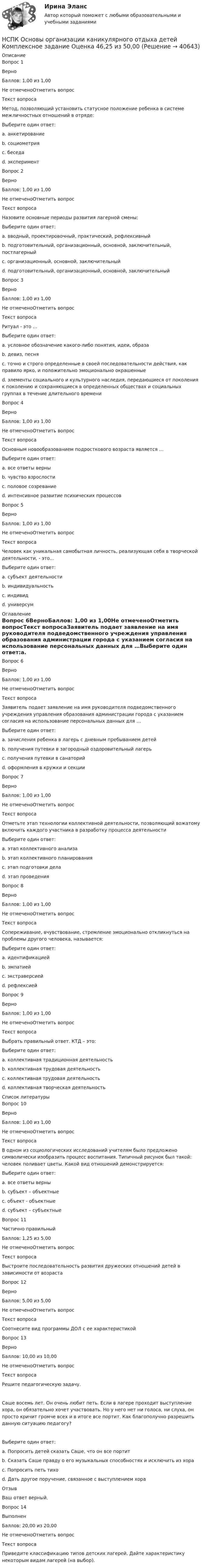      
          Описание
          Вопрос 1ВерноБаллов: 1,00 из 1,00Не отмеченоОтметить вопросТекст вопросаМетод, позволяющий установить статусное положение ребенка в системе межличностных отношений в отряде:Выберите один ответ:a. анкетированиеb. социометрия c. беседаd. экспериментВопрос 2ВерноБаллов: 1,00 из 1,00Не отмеченоОтметить вопросТекст вопросаНазовите основные периоды развития лагерной смены:Выберите один ответ:a. вводный, проектировочный, практический, рефлексивныйb. подготовительный, организационный, основной, заключительный, постлагерныйc. организационный, основной, заключительныйd. подготовительный, организационный, основной, заключительный Вопрос 3ВерноБаллов: 1,00 из 1,00Не отмеченоОтметить вопросТекст вопросаРитуал - это …Выберите один ответ:a. условное обозначение какого-либо понятия, идеи, образаb. девиз, песняc. точно и строго определенные в своей последовательности действия, как правило ярко, и положительно эмоционально окрашенные d. элементы социального и культурного наследия, передающиеся от поколения к поколению и сохраняющиеся в определенных обществах и социальных группах в течение длительного времениВопрос 4ВерноБаллов: 1,00 из 1,00Не отмеченоОтметить вопросТекст вопросаОсновным новообразованием подросткового возраста является …Выберите один ответ:a. все ответы верныb. чувство взрослости c. половое созреваниеd. интенсивное развитие психических процессовВопрос 5ВерноБаллов: 1,00 из 1,00Не отмеченоОтметить вопросТекст вопросаЧеловек как уникальная самобытная личность, реализующая себя в творческой деятельности, - это…Выберите один ответ:a. субъект деятельностиb. индивидуальность c. индивидd. универсум 
          Оглавление
          Вопрос 6ВерноБаллов: 1,00 из 1,00Не отмеченоОтметить вопросТекст вопросаЗаявитель подает заявление на имя руководителя подведомственного учреждения управления образования администрации города с указанием согласия на использование персональных данных для …Выберите один ответ:a. зачисления ребенка в лагерь с дневным пребыванием детей b. получения путевки в загородный оздоровительный лагерьc. получения путевки в санаторийd. оформления в кружки и секцииВопрос 7ВерноБаллов: 1,00 из 1,00Не отмеченоОтметить вопросТекст вопросаОтметьте этап технологии коллективной деятельности, позволяющий вожатому включить каждого участника в разработку процесса деятельностиВыберите один ответ:a. этап коллективного анализаb. этап коллективного планирования c. этап подготовки делаd. этап проведенияВопрос 8ВерноБаллов: 1,00 из 1,00Не отмеченоОтметить вопросТекст вопросаСопереживание, вчувствование, стремление эмоционально откликнуться на проблемы другого человека, называется:Выберите один ответ:a. идентификациейb. эмпатией c. экстраверсиейd. рефлексиейВопрос 9ВерноБаллов: 1,00 из 1,00Не отмеченоОтметить вопросТекст вопросаВыбрать правильный ответ. КТД – это:Выберите один ответ:a. коллективная традиционная деятельностьb. коллективная трудовая деятельностьc. коллективная трудовая деятельностьd. коллективная творческая деятельность 
          Список литературы
          Вопрос 10ВерноБаллов: 1,00 из 1,00Не отмеченоОтметить вопросТекст вопросаВ одном из социологических исследований учителям было предложено символически изобразить процесс воспитания. Типичный рисунок был такой: человек поливает цветы. Какой вид отношений демонстрируется:Выберите один ответ:a. все ответы верныb. субъект – объектные c. объект - объектныеd. субъект – субъектныеВопрос 11Частично правильныйБаллов: 1,25 из 5,00Не отмеченоОтметить вопросТекст вопросаВыстроите последовательность развития дружеских отношений детей в зависимости от возрастаВопрос 12ВерноБаллов: 5,00 из 5,00Не отмеченоОтметить вопросТекст вопросаСоотнесите вид программы ДОЛ с ее характеристикойВопрос 13ВерноБаллов: 10,00 из 10,00Не отмеченоОтметить вопросТекст вопросаРешите педагогическую задачу.Саше восемь лет. Он очень любит петь. Если в лагере проходит выступление хора, он обязательно хочет участвовать. Но у него нет ни голоса, ни слуха, он просто кричит громче всех и в итоге все портит. Как благополучно разрешить данную ситуацию педагогу?Выберите один ответ:a. Попросить детей сказать Саше, что он все портитb. Сказать Саше правду о его музыкальных способностях и исключить из хораc. Попросить петь тихоd. Дать другое поручение, связанное с выступлением хора ОтзывВаш ответ верный.Вопрос 14ВыполненБаллов: 20,00 из 20,00Не отмеченоОтметить вопросТекст вопросаПриведите классификацию типов детских лагерей. Дайте характеристику некоторым видам лагерей (на выбор).
            
            
            НСПК! Основы организации внеурочной работы (ИЗО и ДПИ). ПЗ-5. Задание 2,4,5 (ПНК)НСПК Основы организации каникулярного отдыха детей Комплексное задание Оценка 46,25 из 50,00НСПК Основы организации каникулярного отдыха детей Практическое задание 1 ОЦЕНКА 25.00из25.00НСПК Основы организации каникулярного отдыха детей Практическое задание 2 Оценка 25.00из25.00НСПК Основы организации каникулярного отдыха детей ТЕСТ1НСПК Основы организации каникулярного отдыха детей ТЕСТ2НСПК Основы педагогики.Практическое занятие 2. Задание 2НСПК! Основы организации внеурочной работы (ИЗО и ДПИ). Комплексное задание (ПНК)НСПК! Основы организации внеурочной работы (ИЗО и ДПИ). ПЗ-1, задание 1 (комплексное) (ПНК)НСПК! Основы организации внеурочной работы (ИЗО и ДПИ). ПЗ-1, задание 2-4 (ПНК)НСПК! Основы организации внеурочной работы (ИЗО и ДПИ). ПЗ-2, задание 1 (комплексное) (ПНК)НСПК! Основы организации внеурочной работы (ИЗО и ДПИ). ПЗ-2, задание 2-5 (ПНК)НСПК! Основы организации внеурочной работы (ИЗО и ДПИ). ПЗ-3, задание 1 (комплексное) (ПНК)НСПК! Основы организации внеурочной работы (ИЗО и ДПИ). ПЗ-3. Задание 2, 3, 5. (ПНК)