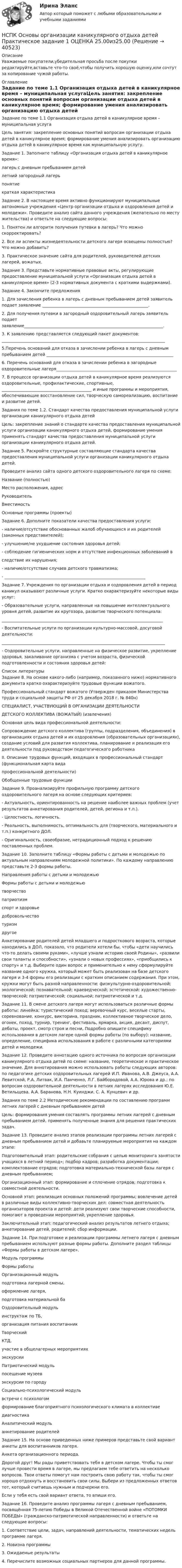      
          Описание
          Уважаемые покупатели,убедительная просьба после покупки редактируйте,вставьте что-то своё,чтобы получить хорошую оценку,или сочтут за копирование чужой работы. 
          Оглавление
          Задание по теме 1.1 Организация отдыха детей в каникулярное время – муниципальная услугаЦель занятия: закрепление основных понятий вопросам организации отдыха детей в каникулярное время; формирование умения анализировать организацию отдыха детей в каникулярное время как муниципальную услугу.Задание 1. Заполните таблицу «Организация отдыха детей в каникулярное время»:лагерь с дневным пребыванием детейлетний загородный лагерьпонятиекраткая характеристикаЗадание 2. В настоящее время активно функционируют муниципальные автономные учреждения «Центр организации отдыха и оздоровления детей и молодежи». Проведите анализ сайта данного учреждения (желательно по месту жительства) и ответьте на следующие вопросы:1. Понятен ли алгоритм получения путевки в лагерь? Что можно скорректировать?2. Все ли аспекты жизнедеятельности детского лагеря освещены полностью? Что можно добавить?3. Практическое значение сайта для родителей, руководителей детских лагерей, вожатых.Задание 3. Представьте нормативные правовые акты, регулирующие предоставление муниципальной услуги «Организация отдыха детей в каникулярное время» (2-3 нормативных документа с краткими выдержками).Задание 4. Закончите предложения1. Для зачисления ребенка в лагерь с дневным пребыванием детей заявитель подает заявление ____________________________________________________.2. Для получения путевки в загородный оздоровительный лагерь заявитель подает заявление____________________________________________________________________.3. К заявлению представляется следующий пакет документов: ________________________________________________________________________________5.Перечень оснований для отказа в зачислении ребенка в лагерь с дневным пребыванием детей ______________________________________________________________6. Перечень оснований для отказа в зачислении ребенка в загородные оздоровительные лагеря___________________________________________________________7. В процессе организации отдыха детей в каникулярное время реализуются оздоровительные, профилактические, спортивные, ____________________________________________ и иные программы и мероприятия, обеспечивающие восстановление сил, творческую самореализацию, воспитание и развитие детей.Задания по теме 1.2. Стандарт качества предоставления муниципальной услуги организации каникулярного отдыха детейЦель: закрепление знаний о стандарте качества предоставления муниципальной услуги организации каникулярного отдыха детей, формирование умения применять стандарт качества предоставления муниципальной услуги организации каникулярного отдыха детей.Задание 5. Раскройте структурные составляющие стандарта качества предоставления муниципальной услуги организации каникулярного отдыха детей.Проведите анализ сайта одного детского оздоровительного лагеря по схеме:Название (полностью)Место расположения, адресРуководительВместимостьОсновные программы (проекты)Задание 6. Дополните показатели качества предоставления услуги:- наличие/отсутствие обоснованных жалоб обучающихся и их родителей (законных представителей);- улучшение/не ухудшение состояния здоровья детей;- соблюдение гигиенических норм и отсутствие инфекционных заболеваний вследствие их нарушения;- наличие/отсутствие случаев детского травматизма;- _____________________________________________________________________Задание 7. Учреждения по организации отдыха и оздоровления детей в период каникул оказывают различные услуги. Кратко охарактеризуйте некоторые виды услуг:- Образовательные услуги, направленные на повышение интеллектуального уровня детей, развитие их кругозора, развитие творческого потенциала:_______________________________________________________________________________- Воспитательные услуги по организации культурно-массовой, досуговой деятельности:________________________________________________________________________________- Оздоровительные услуги, направленные на физическое развитие, укрепление здоровья, закаливание организма с учетом возраста, физической подготовленности и состояния здоровья детей: 
          Список литературы
          Задание 8. На основе какого-либо (например, показанного ниже) нормативного документа кратко охарактеризуйте трудовые функции вожатого. Профессиональный стандарт вожатого (Утвержден приказом Министерства труда и социальной защиты РФ от 25 декабря 2018 г. № 840н) СПЕЦИАЛИСТ, УЧАСТВУЮЩИЙ В ОРГАНИЗАЦИИ ДЕЯТЕЛЬНОСТИДЕТСКОГО КОЛЛЕКТИВА (ВОЖАТЫЙ) (извлечения) Основная цель вида профессиональной деятельности: Сопровождение детского коллектива (группы, подразделения, объединения) в организациях отдыха детей и их оздоровления (образовательных организациях), создание условий для развития коллектива, планирование и реализация его деятельности под руководством педагогического работникаII. Описание трудовых функций, входящих в профессиональный стандарт (функциональная карта видапрофессиональной деятельности) Обобщенные трудовые функцииЗадание 9. Проанализируйте профильную программу детского оздоровительного лагеря на основе следующих критериев:- Актуальность, ориентированность на решение наиболее важных проблем (учет результатов анкетирования родителей, детей, региона и т.п.).- Целостность, логичность.- Реальность, выполнимость, оптимальность для (творческого, материального и т.п.) конкретного ДОЛ.- Оригинальность, своеобразие, нетрадиционный подход к решению поставленных проблем.Задание 10. Заполните таблицу «Формы работы с детьми и молодежью по актуальным направлениям молодежной политики». По каждому направлению представьте 2-3 формы работы.Направления работы с детьми и молодежьюФормы работы с детьми и молодежьютворчествопатриотизмспорт и здоровьедобровольчествотуризмдругоеАнкетирование родителей детей младшего и подросткового возраста, которые находились в ДОЛ, показало, что родители хотели бы, чтобы «дети научились что-то делать своими руками», «лучше узнали историю своей Родины», «развили свои таланты и способности», «узнали о новых профессиях», «приобщились к спорту» и т.д. Выберите один вопрос и применительно к нему сформулируйте название одного кружка, который может быть реализован на базе детского лагеря и 3-4 формы его реализации с кратким описанием содержания. При этом, кружки могут быть разной направленности: физкультурно-оздоровительной; экологической; познавательной; краеведческой; эстетической; художественно-творческой; патриотической; социальной; патриотической и т.д.Задание 11. В смене детского лагеря могут использоваться различные формы работы: линейка; туристический поход; веревочный курс, веселые старты, соревнование, конкурс, викторина, праздник, коллективное творческое дело, огонек, поход, турнир, тренинг, фестиваль, ярмарка, акция, десант, диспут, дебаты, проект, смотр строя и песни, Подробно опишите специфику использования в детском лагере одной формы работы (по выбору): название, определение, специфика использования в работе с различными категориями детей и молодежи.Задание 12. Проведите аннотацию одного источника по вопросам организации каникулярного отдыха детей по схеме: название, теоретическое и практическое значение. Для аннотирования можно использовать работы следующих авторов: по педагогике детских оздоровительных лагерей И.П. Иванова, А.В. Джеуса, А.А. Левитской, Р.А. Литвак, И.А. Панченко, Л.Г. Байбородовой, А.А. Юрова и др.; по вопросам оздоровительной деятельности в летних лагерях исследования Ю.Е. Ветильщева, А.А. Баранова, Н.Н. Куинджи, С. А. Кунцевич и др.Задания по теме 2.2 Методические рекомендации по составлению программ летних лагерей с дневным пребыванием детейЦель: формирования умения составлять программы летних лагерей с дневным пребыванием детей, применять полученные знания для решения практических задач.Задание 13. Проведите анализ этапов реализации программы летних лагерей с дневным пребыванием детей и добавьте планируемые мероприятия на каждом этапе:Подготовительный этап: родительские собрания с целью мониторинга занятости учащихся в летний период»; подбор кадров; разработка документации; комплектование отрядов; подготовка материально-технической базы лагеря с дневным пребыванием;Организационный этап: формирование и сплочение отрядов; подготовка к совместной деятельности. Основной этап: реализация основных положений программы; вовлечение детей в различные виды коллективно-творческих дел: совместная деятельность организаторов проекта и детей: дети реализуют свои творческие способности, помогают в проведении мероприятий; укрепление здоровья.Заключительный этап: педагогический анализ результатов летнего отдыха; анкетирование детей, родителей; сбор информации.Задание 14. При подготовке и реализации программы летнего лагеря с дневным пребыванием используют разные формы работы. Дополните раздел таблицы «Формы работы в детском лагере».Модуль программыФормы работыОрганизационный модульподготовка лагерной смены,оформление лагеря,подготовка материальной баОздоровительный модульинструктаж по ТБ,организация питания воспитанникТворческий КТД,участие в общелагерных мероприятияхэкскурсииПатриотический модульпосещение музеевэкскурсии по городуСоциально-психологический модульвстречи с психологомформирование благоприятного психологического климата в коллективедиагностикаАналитический модульанкетирование родителейЗадание 15. На основе приведенных ниже примеров представьте свой вариант анкеты для воспитанников лагеря.Анкета организационного периода.Дорогой друг! Мы рады приветствовать тебя в детском лагере. Чтобы ты смог лучше провести время в лагере, мы предлагаем тебе ответить на несколько вопросов. Твои ответы помогут нам построить свою работу так, чтобы ты смог хорошо отдохнуть и восстановить свои силы. Выбери из предложенных ответов тот, который считаешь нужным и подчеркни его.Если у тебя есть свой вариант ответа, то впиши его.Задание 16. Проведите анализ программы лагеря с дневным пребыванием, посвящённая 75-летию Победы в Великой Отечественной войне «ПОТОМКИ ПОБЕДЫ» (гражданско-патриотической направленности) и ответьте на следующие вопросы:1. Соответствие цели, задач, направлений деятельности, тематических недель программе лагеря.2. Новизна программы3. Ожидаемые результаты4. Перечислите возможных социальных партнеров для данной программы.
            
            
            НСПК Основы организации каникулярного отдыха детей Комплексное задание Оценка 46,25 из 50,00НСПК Основы организации каникулярного отдыха детей Практическое задание 1 ОЦЕНКА 25.00из25.00НСПК Основы организации каникулярного отдыха детей Практическое задание 2 Оценка 25.00из25.00НСПК Основы организации каникулярного отдыха детей ТЕСТ1НСПК Основы организации каникулярного отдыха детей ТЕСТ2НСПК Основы педагогики.Практическое занятие 2. Задание 2[НСПК] Основы педагогического мастерства (ДО, ПНК, ПДО, 2 часть)  Практическое занятие 4. Задания 1-10НСПК! Основы организации внеурочной работы (ИЗО и ДПИ). ПЗ-1, задание 1 (комплексное) (ПНК)НСПК! Основы организации внеурочной работы (ИЗО и ДПИ). ПЗ-1, задание 2-4 (ПНК)НСПК! Основы организации внеурочной работы (ИЗО и ДПИ). ПЗ-2, задание 1 (комплексное) (ПНК)НСПК! Основы организации внеурочной работы (ИЗО и ДПИ). ПЗ-2, задание 2-5 (ПНК)НСПК! Основы организации внеурочной работы (ИЗО и ДПИ). ПЗ-3, задание 1 (комплексное) (ПНК)НСПК! Основы организации внеурочной работы (ИЗО и ДПИ). ПЗ-3. Задание 2, 3, 5. (ПНК)НСПК! Основы организации внеурочной работы (ИЗО и ДПИ). ПЗ-4. Задание 1 (комплексное) (ПНК)
