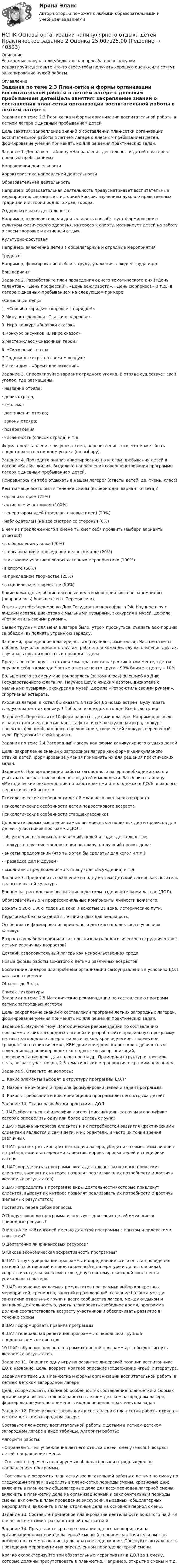     
          Описание
          Уважаемые покупатели,убедительная просьба после покупки редактируйте,вставьте что-то своё,чтобы получить хорошую оценку,или сочтут за копирование чужой работы. 
          Оглавление
          Задания по теме 2.3 План-сетка и формы организации воспитательной работы в летнем лагере с дневным пребыванием детейЦель занятия: закрепление знаний о составлении план-сетки организации воспитательной работы в летнем лагере с дневным пребыванием детей, формирование умения применять их для решения практических задач.Задание 1. Дополните таблицу «Направления деятельности детей в лагере с дневным пребыванием»Направления деятельностиХарактеристика направлений деятельностиОбразовательная деятельностьНапример, образовательная деятельность предусматривает воспитательные мероприятия, связанные с историей России, изучением духовно нравственных традиций и истории родного края, города.Оздоровительная деятельностьНапример, оздоровительная деятельность способствует формированию культуры физического здоровья, интереса к спорту, мотивирует детей на заботу о своем здоровье и активный отдых.Культурно-досуговаяНапример, включение детей в общелагерные и отрядные мероприятияТрудоваяНапример, формирование любви к труду, уважения к людям труда и др.Ваш вариантЗадание 2. Разработайте план проведения одного тематического дня («День талантов», «День профессий», «День вежливости», «День сюрпризов» и т.д.) в лагере с дневным пребыванием на следующем примере:«Сказочный день»1. «Спасибо зарядке- здоровье в порядке!»2.Минутка здоровья «Сказки о здоровье»3. Игра-конкурс «Знатоки сказок»4.Конкурс рисунков «В мире сказок»5.Мастер-класс «Сказочный герой»6. «Сказочный театр»7.Подвижные игры на свежем воздухе8.Итоги дня – «Время впечатлений»Задание 3. Спроектируйте вариант отрядного уголка. В отряде существует свой уголок, где размещены:· название отряда;· девиз отряда;· эмблема;· достижения отряда;· законы отряда;· поздравления· численность (список отряда) и т.д.Форма представления: рисунок, схема, перечисление того, что может быть представлено в отрядном уголке (по выбору).Задание 4. Проведите анализ анкетирования по итогам пребывания детей в лагере «Как мы жили». Выделите направления совершенствования программы лагеря с дневным пребыванием детей. Понравилось ли тебе отдыхать в нашем лагере? (ответы детей: да, очень, класс)Кем ты чаще всего был в течение смены (выбери один вариант ответа)?· организатором (25%)· активным участником (100%)· генератором идей (предлагал новые идеи) (20%)· наблюдателем (на все смотрел со стороны) (0%)В чем из предложенного в смене ты смог себя проявить (выбери варианты ответов)?· в оформлении уголка (20%)· в организации и проведении дел в команде (20%)· в активном участии в общих лагерных мероприятиях (100%) · в спорте (50%) · в прикладном творчестве (25%)· в сценическом творчестве (50%)Какие командные, общие лагерные дела и мероприятия тебе запомнились (понравились) больше всего. Перечисли ихОтветы детей: флешмоб ко Дню Государственного флага РФ, Научное шоу с жидким азотом, дискотека с мыльными пузырями, экскурсия в музей, дефиле «Ретро-стиль своими руками».Самым трудным для меня в лагере было: утром проснуться, съедать всю порцию за обедом, выполнять утреннюю зарядку.За время, проведенное в лагере, я стал (научился, изменился). Частые ответы: добрее, научился помогать другим, работать в команде, слушать мнения других, научилась организовывать и проводить дела.Представь себе, круг – это твоя команда, поставь крестик в том месте, где ты ощущал себя в команде Частые ответы: центр круга – 90% ближе к центу – 10%Больше всего за смену мне понравилось (запомнилось) флешмоб ко Дню Государственного флага РФ, Научное шоу с жидким азотом, дискотека с мыльными пузырями, экскурсия в музей, дефиле «Ретро-стиль своими руками», спортивная эстафета. Уходя из лагеря, я хотел бы сказать Спасибо! До новых встреч! Буду ждать следующих летних каникул! Побольше поездок в город! Все было супер!Задание 5. Перечислите 10 форм работы с детьми в лагере. Например, огонек, игра по станциям, спортивная эстафета, интеллектуальная игра, конкурс проектов, флешмоб, концерт, соревнование, творческий конкурс, веревочный курс. Предложите свой вариант.Задания по теме 2.4 Загородный лагерь как форма каникулярного отдыха детейЦель: закрепление знаний о загородном лагере как форме каникулярного отдыха детей, формирование умения применять их для решения практических задач.Задание 6. При организации работы загородного лагеря необходимо знать и учитывать возрастные особенности детей и молодежи. Заполните таблицу «Методические рекомендации по работе детьми и молодежью в ДОЛ: психолого-педагогический аспект»Психологические особенности детей младшего школьного возрастаПсихологические особенности детей подросткового возрастаПсихологические особенности старшеклассниковДополните формы выявления самых интересных и полезных дел и проектов для детей – участников программы ДОЛ:- обсуждение основных направлений, целей и задач деятельности;- конкурс на лучшие предложения по плану, на лучший проект дела;- анкеты предложений (что ты хотел бы сделать? для кого? и т.п.);- «разведка дел и друзей»- «молнии» с предложениями к плану (для обсуждения) и т.д.Задание 7. Представить сообщение на одну из тем: Детский лагерь как носитель педагогической культуры.Военно-патриотическое воспитание в детском оздоровительном лагере (ДОЛ).Образовательные и профессиональные компоненты личности вожатого.Вожатые 20-х…80-х годов 20 века и вожатые 21 века. Исторические пути.Педагогика без наказаний в летний отдых как реальность.Особенности формирования временного детского коллектива в условиях каникул.Возрастная лаборатория или как организовать педагогическое сотрудничество с детьми различных возрастов?Детский оздоровительный лагерь как ненасильственная среда.Новые формы работы вожатого с детьми различных возрастов.Воспитание лидеров или проблема организации самоуправления в условиях ДОЛ как вызов времени.Объем – до 5 стр. 
          Список литературы
          Задания по теме 2.5 Методические рекомендации по составлению программ летних загородных лагерейЦель: закрепление знаний о составлении программ летних загородных лагерей, формирование умения применять их для решения практических задач.Задание 8. Изучите тему «Методические рекомендации по составлению программ летних загородных лагерей» и разработайте профильную программу летнего загородного лагеря: экологическое, краеведческое, творческое, гражданско-патриотическое, КВН-движение, для подростков с девиантным поведением, для лидеров детско-подростковых организаций, профориентационное, для волонтеров и др. Примерная структура: профиль, цель, возраст участников, 2-3 тематических мероприятия с кратким описанием.Задание 9. Ответьте на вопросы:1. Какие элементы выходят в структуру программы ДОЛ?2. Назовите критерии и правила формулировки целей и задач программы.3. Каковы требования и критерии оценки программ летнего отдыха детей?Задание 10. Этапы разработки программы ДОЛ:1 ШАГ: обратиться к философии лагеря (миссии/цели, задачам и специфике лагеря); определить одну или более целевых групп;2 ШАГ: оценка интересов клиентов и их потребностей развития (фактическими клиентами являются и сами дети, и их родители, и часто их точки зрения различны).3 ШАГ: рассмотреть конкретные задачи лагеря, убедиться совместимы ли они с потребностями и интересами клиентов; корректировка целей и специфики лагеря4 ШАГ: определить в программе виды деятельности (которые привлекут клиентов, вызовут их интерес позволят реализовать их потребности и достичь желаемых результатов)5 ШАГ: определить в программе виды деятельности (которые привлекут клиентов, вызовут их интерес позволят реализовать их потребности и достичь желаемых результатов)Поставить перед собой вопросы:O Продуктивно ли программа использует для своих целей имеющиеся природные ресурсы?O Можно ли найти людей именно для этой программы с опытом и лидерскими навыками?O Достаточно ли финансовых ресурсов?O  Какова экономическая эффективность программы?6 ШАГ: структурирование программы и определение всего опыта проведения лагерей (собственный и представленный в литературе и др. источниках), собрать из отдельных элементов единую систему, в которой воплотится уникальность лагеря7 ШАГ: уточнение желаемых результатов программы: выбор конкретных мероприятий, тренингов, занятий и развлечений, создание баланса между занятиями отдельных групп и всего сообщества лагеря, между отдыхом и активной деятельностью, уметь планировать свободное время, программа должна соответствовать возрасту участников и обеспечивать развитие в течение смены8 ШАГ: сформировать правила программы9 ШАГ: генеральная репетиция программы с небольшой группой предполагаемых клиентов10 ШАГ: обучение персонала в рамках данной программы, чтобы достигнуть желаемых результатов.Задание 11. Опишите одну игру на развитие лидерской позиции воспитанника ДОЛ: название, цель, возраст, краткое описание (содержание игры), литература.Задания по теме 2.6 План-сетка и формы организации воспитательной работы в летнем детском загородном лагереЦель: сформировать знания об особенностях составления план-сетки и формах организации воспитательной работы в летнем детском загородном лагере, формирование умения применять их для решения практических задачЗадание 12. Перечислите требования к составлению план-сетки работы отряда в летнем детском загородном лагере.Составьте план-сетку воспитательной работы с детьми в летнем детском загородном лагере в виде таблицы. Алгоритм работы:Алгоритм работы:- Определить тип учреждения летнего отдыха детей, смену (месяц), возраст детей, направление смены.- Составить перечень планируемых общелагерных и отрядных дел по направлениям программы.- Составить и оформить план-сетку воспитательной работы с детьми на смену по следующим этапам: выделить в плане-сетке периоды смены, кризисные дни; включить в план-сетку общелагерные дела для всех периодов лагерной смены; включить в план-сетку дела на организационный и заключительный периоды смены; включить в план проведение экскурсий, выездных, общелагерных мероприятий; включить в план отрядные дела на основной период смены.Задание 13. Составьте примерное планирование деятельности вожатого на 2—3 дня в соответствии с разработанной план-сеткой.Задание 14. Представьте краткое описание одного мероприятии на организационном периоде лагерной смены (основном, заключительном – по выбору) по схеме: название, цель, краткое содержание. Обоснуйте актуальность проведения мероприятии на определенном периоде лагерной смены.Кратко охарактеризуйте три обязательных мероприятия в ДОЛ за 1 смену, которые должны присутствовать в план-сетке. Например, открытие смены и т.д.
            
            
            НСПК Основы организации каникулярного отдыха детей Практическое задание 1 ОЦЕНКА 25.00из25.00НСПК Основы организации каникулярного отдыха детей Практическое задание 2 Оценка 25.00из25.00НСПК Основы организации каникулярного отдыха детей ТЕСТ1НСПК Основы организации каникулярного отдыха детей ТЕСТ2НСПК Основы педагогики.Практическое занятие 2. Задание 2[НСПК] Основы педагогического мастерства (ДО, ПНК, ПДО, 2 часть)  Практическое занятие 4. Задания 1-10[НСПК] Основы педагогического мастерства (ДО, ПНК, ПДО, 2 часть) Практическое занятие 4. Задания 1-10НСПК! Основы организации внеурочной работы (ИЗО и ДПИ). ПЗ-1, задание 2-4 (ПНК)НСПК! Основы организации внеурочной работы (ИЗО и ДПИ). ПЗ-2, задание 1 (комплексное) (ПНК)НСПК! Основы организации внеурочной работы (ИЗО и ДПИ). ПЗ-2, задание 2-5 (ПНК)НСПК! Основы организации внеурочной работы (ИЗО и ДПИ). ПЗ-3, задание 1 (комплексное) (ПНК)НСПК! Основы организации внеурочной работы (ИЗО и ДПИ). ПЗ-3. Задание 2, 3, 5. (ПНК)НСПК! Основы организации внеурочной работы (ИЗО и ДПИ). ПЗ-4. Задание 1 (комплексное) (ПНК)НСПК! Основы организации внеурочной работы (ИЗО и ДПИ). ПЗ-5. Задание 2,4,5 (ПНК)