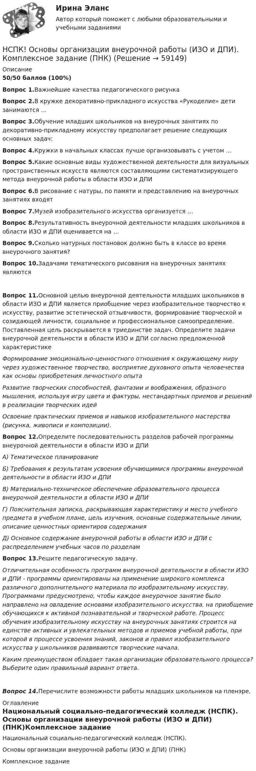     
            Описание
            50/50 баллов (100%)Вопрос 1.Важнейшие качества педагогического рисункаВопрос 2.В кружке декоративно-прикладного искусства «Рукоделие» дети занимаются …Вопрос 3.Обучение младших школьников на внеурочных занятиях по декоративно-прикладному искусству предполагает решение следующих основных задач:Вопрос 4.Кружки в начальных классах лучше организовывать с учетом …Вопрос 5.Какие основные виды художественной деятельности для визуальных пространственных искусств являются составляющими систематизирующего метода внеурочной работы в области ИЗО и ДПИВопрос 6.В рисование с натуры, по памяти и представлению на внеурочных занятиях входятВопрос 7.Музей изобразительного искусства организуется …Вопрос 8.Результативность внеурочной деятельности младших школьников в области ИЗО и ДПИ оценивается на …Вопрос 9.Сколько натурных постановок должно быть в классе во время внеурочного занятия?Вопрос 10.Задачами тематического рисования на внеурочных занятиях являютсяВопрос 11.Основной целью внеурочной деятельности младших школьников в области ИЗО и ДПИ является приобщение через изобразительное творчество к искусству, развитие эстетической отзывчивости, формирование творческой и созидающей личности, социальное и профессиональное самоопределение. Поставленная цель раскрывается в триединстве задач. Определите задачи внеурочной деятельности в области ИЗО и ДПИ согласно предложенной характеристикеФормирование эмоционально-ценностного отношения к окружающему миру через художественное творчество, восприятие духовного опыта человечества как основы приобретения личностного опытаРазвитие творческих способностей, фантазии и воображения, образного мышления, используя игру цвета и фактуры, нестандартных приемов и решений в реализации творческих идейОсвоение практических приемов и навыков изобразительного мастерства (рисунка, живописи и композиции).Вопрос 12.Определите последовательность разделов рабочей программы внеурочной деятельности в области ИЗО и ДПИА) Тематическое планированиеБ) Требования к результатам усвоения обучающимися программы внеурочной деятельности в области ИЗО и ДПИВ) Материально-техническое обеспечение образовательного процесса внеурочной деятельности в области ИЗО и ДПИГ) Пояснительная записка, раскрывающая характеристику и место учебного предмета в учебном плане, цель изучения, основные содержательные линии, описание ценностных ориентиров содержанияД) Основное содержание внеурочной работы в области ИЗО и ДПИ с распределением учебных часов по разделамВопрос 13.Решите педагогическую задачу.Отличительная особенность программ внеурочной деятельности в области ИЗО и ДПИ - программы ориентированы на применение широкого комплекса различного дополнительного материала по изобразительному искусству. Программами предусмотрено, чтобы каждое внеурочное занятие было направлено на овладение основами изобразительного искусства, на приобщение обучающихся к активной познавательной и творческой работе. Процесс обучения изобразительному искусству на внеурочных занятиях строится на единстве активных и увлекательных методов и приемов учебной работы, при которой в процессе усвоения знаний, законов и правил изобразительного искусства у школьников развиваются творческие начала.Каким преимуществом обладает такая организация образовательного процесса? Выберите один правильный вариант ответа.Вопрос 14.Перечислите возможности работы младших школьников на пленэре.    
            Оглавление
            Национальный социально-педагогический колледж (НСПК). Основы организации внеурочной работы (ИЗО и ДПИ)  (ПНК)Комплексное задание  
            
            
            НСПК! Основы организации внеурочной работы (изобразительная деятельность и декоративно- прикладное искусство). Тест к разделу 2 (ПНК)НСПК! Основы организации внеурочной работы (ИЗО и ДПИ). Комплексное задание (ПНК)НСПК! Основы организации внеурочной работы (ИЗО и ДПИ). ПЗ-1, задание 1 (комплексное) (ПНК)НСПК! Основы организации внеурочной работы (ИЗО и ДПИ). ПЗ-1, задание 2-4 (ПНК)НСПК! Основы организации внеурочной работы (ИЗО и ДПИ). ПЗ-2, задание 1 (комплексное) (ПНК)НСПК! Основы организации внеурочной работы (ИЗО и ДПИ). ПЗ-2, задание 2-5 (ПНК)НСПК! Основы организации внеурочной работы (ИЗО и ДПИ). ПЗ-3, задание 1 (комплексное) (ПНК)НСПК Организация секретарского обслуживания (ДОУА) Итоговое тестирование по дисциплинеНСПК Организация секретарского обслуживания (ДОУА) Практическое занятие 1. Задания 1-10НСПК Организация секретарского обслуживания (ДОУА) Тестовые вопросы к разделам 1,2,3НСПК, Основные виды и способы организации досуговой деятельности по изобразительному и декоративно-прикладному искусству, 3 семестр, тест к разделу 1.НСПК, Основные виды и способы организации досуговой деятельности по изобразительному и декоративно-прикладному искусству, 3 семестр, тест к разделу 2.НСПК, Основные виды и способы организации досуговой деятельности по изобразительному и декоративно-прикладному искусству, 3 семестр, тест к разделу 3.НСПК! Основы коррекционной педагогики и коррекционной психологии. ПЗ- 1. Задания 1,2,6,9 (СпДО)