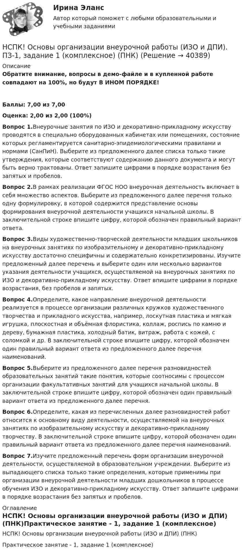    
          Описание
          Обратите внимание, вопросы в демо-файле и в купленной работе совпадают на 100%, но будут В ИНОМ ПОРЯДКЕ!Баллы: 7,00 из 7,00Оценка: 2,00 из 2,00 (100%)Вопрос 1.Внеурочные занятия по ИЗО и декоративно-прикладному искусству проводятся в специально оборудованных кабинетах или помещениях, состояние которых регламентируется санитарно-эпидемиологическими правилами и нормами (СанПиН). Выберите из предложенного далее списка только такие утверждения, которые соответствуют содержанию данного документа и могут быть верно трактованы. Ответ запишите цифрами в порядке возрастания без запятых и пробелов.Вопрос 2.В рамках реализации ФГОС НОО внеурочная деятельность включает в себя множество аспектов. Выберите из предложенного далее перечня только одну формулировку, в которой содержится представление основы формирования внеурочной деятельности учащихся начальной школы. В заключительной строке впишите цифру, которой обозначен правильный вариант ответа.Вопрос 3.Виды художественно-творческой деятельности младших школьников на внеурочных занятиях по изобразительному и декоративно-прикладному искусству достаточно специфичны и содержательно конкретизированы. Изучите предложенный далее перечень и выберите один или несколько вариантов указания деятельности учащихся, осуществляемой на внеурочных занятиях по ИЗО и декоративно-прикладному искусству. Ответ впишите цифрами в порядке возрастания, без пробелов и запятых.Вопрос 4.Определите, какое направление внеурочной деятельности реализуется в процессе организации различных кружков художественного творчества и прикладного искусства, например, лоскутная пластика и мягкая игрушка, плоскостная и объёмная флористика, коллаж, роспись по камню и дереву, бумажная пластика, холодный батик, витраж, работа с кожей, с соломкой и др. В заключительной строке впишите цифру, которой обозначен один правильный вариант ответа из предложенного далее перечня наименований.Вопрос 5.Выберите из предложенного далее перечня разновидностей образовательных занятий такие понятия, которые соотносимы с процессом организации факультативных занятий для учащихся начальной школы. В заключительной строке впишите цифру, которой обозначен один правильный вариант ответа из предложенного далее перечня.Вопрос 6.Определите, какая из перечисленных далее разновидностей работ относится к основному виду деятельности, осуществляемой на внеурочных занятиях по изобразительному искусству и декоративно-прикладному творчеству. В заключительной строке впишите цифру, которой обозначен один правильный вариант ответа из предложенного далее перечня наименований.Вопрос 7.Изучите предложенный перечень форм организации внеурочной деятельности, осуществляемой в образовательном учреждении. Выберите из выпадающего списка только такие определения, которые применимы при организации внеурочной деятельности младших дошкольников в процессе обучения ИЗО и декоративно-прикладному искусству. Ответ запишите цифрами в порядке возрастания без запятых и пробелов. 
          Оглавление
          НСПК! Основы организации внеурочной работы (ИЗО и ДПИ) (ПНК)Практическое занятие - 1, задание 1 (комплексное)  
            
            
            НСПК! Основы организации внеурочной работы (ИЗО и ДПИ). Комплексное задание (ПНК)НСПК! Основы организации внеурочной работы (ИЗО и ДПИ). ПЗ-1, задание 1 (комплексное) (ПНК)НСПК! Основы организации внеурочной работы (ИЗО и ДПИ). ПЗ-1, задание 2-4 (ПНК)НСПК! Основы организации внеурочной работы (ИЗО и ДПИ). ПЗ-2, задание 1 (комплексное) (ПНК)НСПК! Основы организации внеурочной работы (ИЗО и ДПИ). ПЗ-2, задание 2-5 (ПНК)НСПК! Основы организации внеурочной работы (ИЗО и ДПИ). ПЗ-3, задание 1 (комплексное) (ПНК)НСПК! Основы организации внеурочной работы (ИЗО и ДПИ). ПЗ-3. Задание 2, 3, 5. (ПНК)НСПК Организация секретарского обслуживания (ДОУА) Практическое занятие 1. Задания 1-10НСПК Организация секретарского обслуживания (ДОУА) Тестовые вопросы к разделам 1,2,3НСПК, Основные виды и способы организации досуговой деятельности по изобразительному и декоративно-прикладному искусству, 3 семестр, тест к разделу 1.НСПК, Основные виды и способы организации досуговой деятельности по изобразительному и декоративно-прикладному искусству, 3 семестр, тест к разделу 2.НСПК, Основные виды и способы организации досуговой деятельности по изобразительному и декоративно-прикладному искусству, 3 семестр, тест к разделу 3.НСПК! Основы коррекционной педагогики и коррекционной психологии. ПЗ- 1. Задания 1,2,6,9 (СпДО)НСПК! Основы организации внеурочной работы (изобразительная деятельность и декоративно- прикладное искусство). Тест к разделу 1 (ПНК)