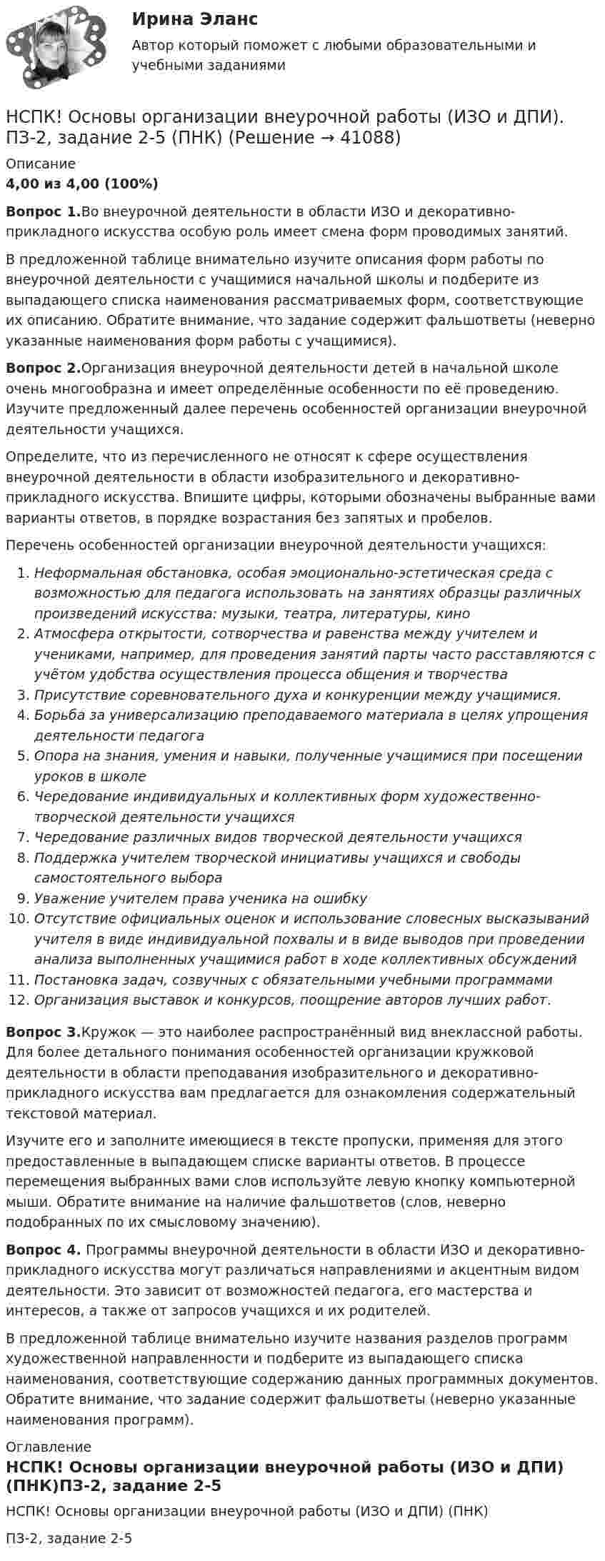     
          Описание
          4,00 из 4,00 (100%) Вопрос 1.Во внеурочной деятельности в области ИЗО и декоративно-прикладного искусства особую роль имеет смена форм проводимых занятий.В предложенной таблице внимательно изучите описания форм работы по внеурочной деятельности с учащимися начальной школы и подберите из выпадающего списка наименования рассматриваемых форм, соответствующие их описанию. Обратите внимание, что задание содержит фальшответы (неверно указанные наименования форм работы с учащимися).Вопрос 2.Организация внеурочной деятельности детей в начальной школе очень многообразна и имеет определённые особенности по её проведению. Изучите предложенный далее перечень особенностей организации внеурочной деятельности учащихся.Определите, что из перечисленного не относят к сфере осуществления внеурочной деятельности в области изобразительного и декоративно- прикладного искусства. Впишите цифры, которыми обозначены выбранные вами варианты ответов, в порядке возрастания без запятых и пробелов.Перечень особенностей организации внеурочной деятельности учащихся:Неформальная обстановка, особая эмоционально-эстетическая среда с возможностью для педагога использовать на занятиях образцы различных произведений искусства: музыки, театра, литературы, киноАтмосфера открытости, сотворчества и равенства между учителем и учениками, например, для проведения занятий парты часто расставляются с учётом удобства осуществления процесса общения и творчестваПрисутствие соревновательного духа и конкуренции между учащимися.Борьба за универсализацию преподаваемого материала в целях упрощения деятельности педагогаОпора на знания, умения и навыки, полученные учащимися при посещении уроков в школеЧередование индивидуальных и коллективных форм художественно- творческой деятельности учащихсяЧередование различных видов творческой деятельности учащихсяПоддержка учителем творческой инициативы учащихся и свободы самостоятельного выбораУважение учителем права ученика на ошибкуОтсутствие официальных оценок и использование словесных высказываний учителя в виде индивидуальной похвалы и в виде выводов при проведении анализа выполненных учащимися работ в ходе коллективных обсужденийПостановка задач, созвучных с обязательными учебными программамиОрганизация выставок и конкурсов, поощрение авторов лучших работ.Вопрос 3.Кружок — это наиболее распространённый вид внеклассной работы. Для более детального понимания особенностей организации кружковой деятельности в области преподавания изобразительного и декоративно-прикладного искусства вам предлагается для ознакомления содержательный текстовой материал.Изучите его и заполните имеющиеся в тексте пропуски, применяя для этого предоставленные в выпадающем списке варианты ответов. В процессе перемещения выбранных вами слов используйте левую кнопку компьютерной мыши. Обратите внимание на наличие фальшответов (слов, неверно подобранных по их смысловому значению).Вопрос 4. Программы внеурочной деятельности в области ИЗО и декоративно- прикладного искусства могут различаться направлениями и акцентным видом деятельности. Это зависит от возможностей педагога, его мастерства и интересов, а также от запросов учащихся и их родителей.В предложенной таблице внимательно изучите названия разделов программ художественной направленности и подберите из выпадающего списка наименования, соответствующие содержанию данных программных документов. Обратите внимание, что задание содержит фальшответы (неверно указанные наименования программ). 
          Оглавление
          НСПК! Основы организации внеурочной работы (ИЗО и ДПИ) (ПНК)ПЗ-2, задание 2-5  
            
            
            НСПК! Основы организации внеурочной работы (ИЗО и ДПИ). ПЗ-2, задание 1 (комплексное) (ПНК)НСПК! Основы организации внеурочной работы (ИЗО и ДПИ). ПЗ-2, задание 2-5 (ПНК)НСПК! Основы организации внеурочной работы (ИЗО и ДПИ). ПЗ-3, задание 1 (комплексное) (ПНК)НСПК! Основы организации внеурочной работы (ИЗО и ДПИ). ПЗ-3. Задание 2, 3, 5. (ПНК)НСПК! Основы организации внеурочной работы (ИЗО и ДПИ). ПЗ-4. Задание 1 (комплексное) (ПНК)НСПК! Основы организации внеурочной работы (ИЗО и ДПИ). ПЗ-5. Задание 2,4,5 (ПНК)НСПК Основы организации каникулярного отдыха детей Комплексное задание Оценка 46,25 из 50,00НСПК, Основные виды и способы организации досуговой деятельности по изобразительному и декоративно-прикладному искусству, 3 семестр, тест к разделу 2.НСПК, Основные виды и способы организации досуговой деятельности по изобразительному и декоративно-прикладному искусству, 3 семестр, тест к разделу 3.НСПК! Основы коррекционной педагогики и коррекционной психологии. ПЗ- 1. Задания 1,2,6,9 (СпДО)НСПК! Основы организации внеурочной работы (изобразительная деятельность и декоративно- прикладное искусство). Тест к разделу 1 (ПНК)НСПК! Основы организации внеурочной работы (изобразительная деятельность и декоративно- прикладное искусство). Тест к разделу 2 (ПНК)НСПК! Основы организации внеурочной работы (ИЗО и ДПИ). Комплексное задание (ПНК)НСПК! Основы организации внеурочной работы (ИЗО и ДПИ). ПЗ-1, задание 1 (комплексное) (ПНК)