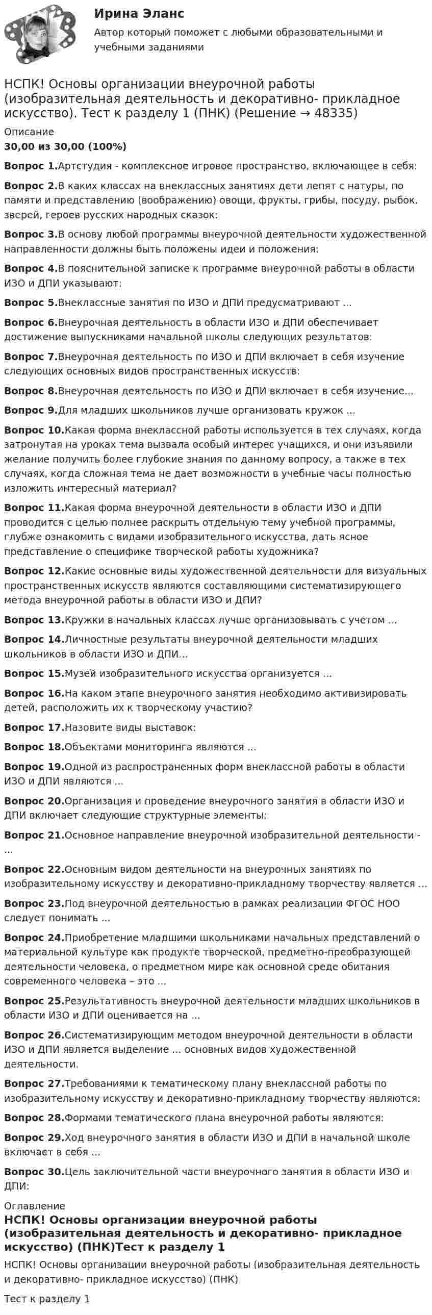     
            Описание
            30,00 из 30,00 (100%)Вопрос 1.Артстудия - комплексное игровое пространство, включающее в себя:Вопрос 2.В каких классах на внеклассных занятиях дети лепят с натуры, по памяти и представлению (воображению) овощи, фрукты, грибы, посуду, рыбок, зверей, героев русских народных сказок:Вопрос 3.В основу любой программы внеурочной деятельности художественной направленности должны быть положены идеи и положения:Вопрос 4.В пояснительной записке к программе внеурочной работы в области ИЗО и ДПИ указывают:Вопрос 5.Внеклассные занятия по ИЗО и ДПИ предусматривают ...Вопрос 6.Внеурочная деятельность в области ИЗО и ДПИ обеспечивает достижение выпускниками начальной школы следующих результатов:Вопрос 7.Внеурочная деятельность по ИЗО и ДПИ включает в себя изучение следующих основных видов пространственных искусств:Вопрос 8.Внеурочная деятельность по ИЗО и ДПИ включает в себя изучение...Вопрос 9.Для младших школьников лучше организовать кружок ...Вопрос 10.Какая форма внеклассной работы используется в тех случаях, когда затронутая на уроках тема вызвала особый интерес учащихся, и они изъявили желание получить более глубокие знания по данному вопросу, а также в тех случаях, когда сложная тема не дает возможности в учебные часы полностью изложить интересный материал?Вопрос 11.Какая форма внеурочной деятельности в области ИЗО и ДПИ проводится с целью полнее раскрыть отдельную тему учебной программы, глубже ознакомить с видами изобразительного искусства, дать ясное представление о специфике творческой работы художника?Вопрос 12.Какие основные виды художественной деятельности для визуальных пространственных искусств являются составляющими систематизирующего метода внеурочной работы в области ИЗО и ДПИ?Вопрос 13.Кружки в начальных классах лучше организовывать с учетом ...Вопрос 14.Личностные результаты внеурочной деятельности младших школьников в области ИЗО и ДПИ…Вопрос 15.Музей изобразительного искусства организуется ...Вопрос 16.На каком этапе внеурочного занятия необходимо активизировать детей, расположить их к творческому участию?Вопрос 17.Назовите виды выставок:Вопрос 18.Объектами мониторинга являются ...Вопрос 19.Одной из распространенных форм внеклассной работы в области ИЗО и ДПИ являются ...Вопрос 20.Организация и проведение внеурочного занятия в области ИЗО и ДПИ включает следующие структурные элементы:Вопрос 21.Основное направление внеурочной изобразительной деятельности - ...Вопрос 22.Основным видом деятельности на внеурочных занятиях по изобразительному искусству и декоративно-прикладному творчеству является ...Вопрос 23.Под внеурочной деятельностью в рамках реализации ФГОС НОО следует понимать ...Вопрос 24.Приобретение младшими школьниками начальных представлений о материальной культуре как продукте творческой, предметно-преобразующей деятельности человека, о предметном мире как основной среде обитания современного человека – это ...Вопрос 25.Результативность внеурочной деятельности младших школьников в области ИЗО и ДПИ оценивается на ...Вопрос 26.Систематизирующим методом внеурочной деятельности в области ИЗО и ДПИ является выделение ... основных видов художественной деятельности.Вопрос 27.Требованиями к тематическому плану внеклассной работы по изобразительному искусству и декоративно-прикладному творчеству являются:Вопрос 28.Формами тематического плана внеурочной работы являются:Вопрос 29.Ход внеурочного занятия в области ИЗО и ДПИ в начальной школе включает в себя ...Вопрос 30.Цель заключительной части внеурочного занятия в области ИЗО и ДПИ: 
            Оглавление
            НСПК! Основы организации внеурочной работы (изобразительная деятельность и декоративно- прикладное искусство) (ПНК)Тест к разделу 1 
            
            
            НСПК! Основы коррекционной педагогики и коррекционной психологии. ПЗ- 1. Задания 1,2,6,9 (СпДО)НСПК! Основы организации внеурочной работы (изобразительная деятельность и декоративно- прикладное искусство). Тест к разделу 1 (ПНК)НСПК! Основы организации внеурочной работы (изобразительная деятельность и декоративно- прикладное искусство). Тест к разделу 2 (ПНК)НСПК! Основы организации внеурочной работы (ИЗО и ДПИ). Комплексное задание (ПНК)НСПК! Основы организации внеурочной работы (ИЗО и ДПИ). ПЗ-1, задание 1 (комплексное) (ПНК)НСПК! Основы организации внеурочной работы (ИЗО и ДПИ). ПЗ-1, задание 2-4 (ПНК)НСПК! Основы организации внеурочной работы (ИЗО и ДПИ). ПЗ-2, задание 1 (комплексное) (ПНК)НСПК Организация и нормативно-правовые основы архивного дела (ДОУА, 2 часть) Тестовые вопросы к разделам 5,6,7НСПК! Организация и нормативно-правовые основы архивного дела. Тест к разделу 2 (ДОУА, 1 часть)НСПК Организация секретарского обслуживания (ДОУА) Итоговое тестирование по дисциплинеНСПК Организация секретарского обслуживания (ДОУА) Практическое занятие 1. Задания 1-10НСПК Организация секретарского обслуживания (ДОУА) Тестовые вопросы к разделам 1,2,3НСПК, Основные виды и способы организации досуговой деятельности по изобразительному и декоративно-прикладному искусству, 3 семестр, тест к разделу 1.НСПК, Основные виды и способы организации досуговой деятельности по изобразительному и декоративно-прикладному искусству, 3 семестр, тест к разделу 2.