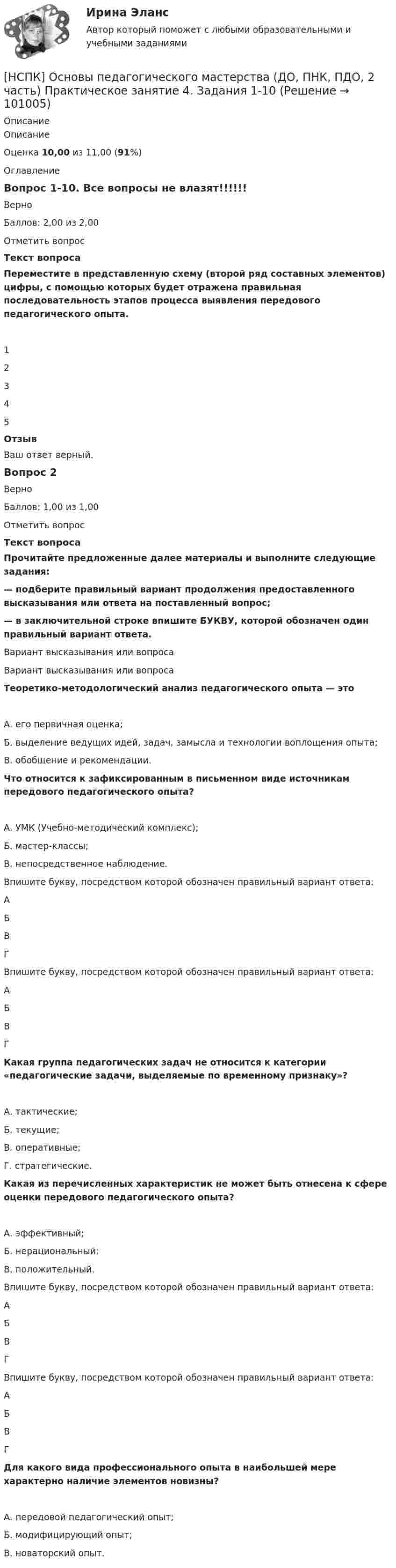      
            Описание
            ОписаниеОценка 10,00 из 11,00 (91%)ОглавлениеВопрос 1-10. Все вопросы не влазят!!!!!!ВерноБаллов: 2,00 из 2,00Отметить вопросТекст вопросаПереместите в представленную схему (второй ряд составных элементов) цифры, с помощью которых будет отражена правильная последовательность этапов процесса выявления передового педагогического опыта.12345ОтзывВаш ответ верный.Вопрос 2ВерноБаллов: 1,00 из 1,00Отметить вопросТекст вопросаПрочитайте предложенные далее материалы и выполните следующие задания:— подберите правильный вариант продолжения предоставленного высказывания или ответа на поставленный вопрос;— в заключительной строке впишите БУКВУ, которой обозначен один правильный вариант ответа.Вариант высказывания или вопросаВариант высказывания или вопросаТеоретико-методологический анализ педагогического опыта — этоА. его первичная оценка;Б. выделение ведущих идей, задач, замысла и технологии воплощения опыта;В. обобщение и рекомендации.Что относится к зафиксированным в письменном виде источникам передового педагогического опыта?А. УМК (Учебно-методический комплекс);Б. мастер-классы;В. непосредственное наблюдение.Впишите букву, посредством которой обозначен правильный вариант ответа:АБВГВпишите букву, посредством которой обозначен правильный вариант ответа:АБВГКакая группа педагогических задач не относится к категории «педагогические задачи, выделяемые по временному признаку»?А. тактические;Б. текущие;В. оперативные;Г. стратегические.Какая из перечисленных характеристик не может быть отнесена к сфере оценки передового педагогического опыта?А. эффективный;Б. нерациональный;В. положительный.Впишите букву, посредством которой обозначен правильный вариант ответа:АБВГВпишите букву, посредством которой обозначен правильный вариант ответа:АБВГДля какого вида профессионального опыта в наибольшей мере характерно наличие элементов новизны?А. передовой педагогический опыт;Б. модифицирующий опыт;В. новаторский опыт.   
            
            
            [НСПК] Основы педагогического мастерства (ДО, ПНК, ПДО, 2 часть)  Практическое занятие 4. Задания 1-10[НСПК] Основы педагогического мастерства (ДО, ПНК, ПДО, 2 часть) Практическое занятие 4. Задания 1-10НСПК Основы педагогического мастерства ИТОГОВОЕ ТЕСТИРОВАНИЕ ОЦЕНКА 46,17 из 50,00НСПК Основы педагогического мастерства ПРАКТИЧЕСКАЯ РАБОТА 2,1-10 Оценка12,80 из 25,00НСПК Основы педагогического мастерства ПРАКТИЧЕСКОЕ ЗАНЯТИЕ 1,1-5,7-10 Оценка12,00 из 20,00НСПК, основы педагогического мастерства, практическое занятие 1, задания 1-5, 7-10НСПК Основы педагогического мастерства ТЕСТ1НСПК! Основы организации внеурочной работы (ИЗО и ДПИ). ПЗ-4. Задание 1 (комплексное) (ПНК)НСПК! Основы организации внеурочной работы (ИЗО и ДПИ). ПЗ-5. Задание 2,4,5 (ПНК)НСПК Основы организации каникулярного отдыха детей Комплексное задание Оценка 46,25 из 50,00НСПК Основы организации каникулярного отдыха детей Практическое задание 1 ОЦЕНКА 25.00из25.00НСПК Основы организации каникулярного отдыха детей Практическое задание 2 Оценка 25.00из25.00НСПК Основы организации каникулярного отдыха детей ТЕСТ1НСПК Основы организации каникулярного отдыха детей ТЕСТ2