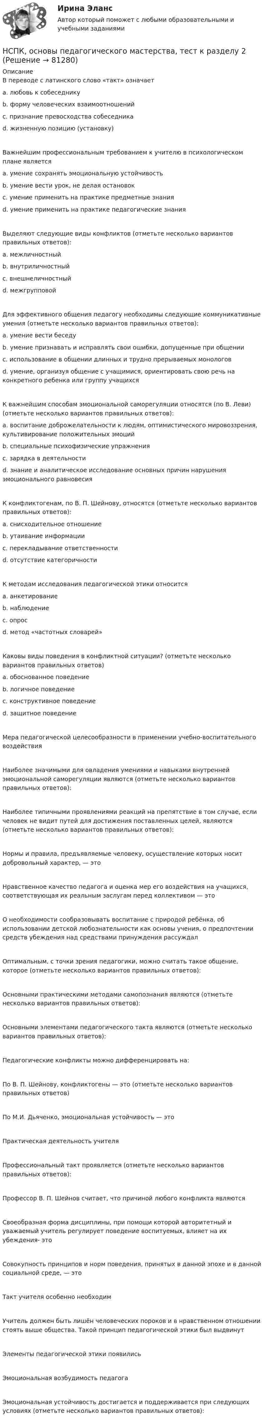     
            Описание
            В переводе с латинского слово «такт» означает a. любовь к собеседнику b. форму человеческих взаимоотношений c. признание превосходства собеседника d. жизненную позицию (установку) Важнейшим профессиональным требованием к учителю в психологическом плане является a. умение сохранять эмоциональную устойчивость b. умение вести урок, не делая остановок c. умение применить на практике предметные знания d. умение применить на практике педагогические знания Выделяют следующие виды конфликтов (отметьте несколько вариантов правильных ответов): a. межличностный b. внутриличностный c. внешнеличностный d. межгрупповой Для эффективного общения педагогу необходимы следующие коммуникативные умения (отметьте несколько вариантов правильных ответов): a. умение вести беседу b. умение признавать и исправлять свои ошибки, допущенные при общении c. использование в общении длинных и трудно прерываемых монологов d. умение, организуя общение с учащимися, ориентировать свою речь на конкретного ребенка или группу учащихся К важнейшим способам эмоциональной саморегуляции относятся (по В. Леви) (отметьте несколько вариантов правильных ответов): a. воспитание доброжелательности к людям, оптимистического мировоззрения, культивирование положительных эмоцийb. специальные психофизические упражнения c. зарядка в деятельности d. знание и аналитическое исследование основных причин нарушения эмоционального равновесияК конфликтогенам, по В. П. Шейнову, относятся (отметьте несколько вариантов правильных ответов): a. снисходительное отношение b. утаивание информацииc. перекладывание ответственности d. отсутствие категоричности К методам исследования педагогической этики относится a. анкетирование b. наблюдение c. опрос d. метод «частотных словарей» Каковы виды поведения в конфликтной ситуации? (отметьте несколько вариантов правильных ответов) a. обоснованное поведение b. логичное поведение c. конструктивное поведение d. защитное поведение Мера педагогической целесообразности в применении учебно-воспитательного воздействия Наиболее значимыми для овладения умениями и навыками внутренней эмоциональной саморегуляции являются (отметьте несколько вариантов правильных ответов): Наиболее типичными проявлениями реакций на препятствие в том случае, если человек не видит путей для достижения поставленных целей, являются (отметьте несколько вариантов правильных ответов): Нормы и правила, предъявляемые человеку, осуществление которых носит добровольный характер, — это Нравственное качество педагога и оценка мер его воздействия на учащихся, соответствующая их реальным заслугам перед коллективом — это О необходимости сообразовывать воспитание с природой ребёнка, об использовании детской любознательности как основы учения, о предпочтении средств убеждения над средствами принуждения рассуждал Оптимальным, с точки зрения педагогики, можно считать такое общение, которое (отметьте несколько вариантов правильных ответов): Основными практическими методами самопознания являются (отметьте несколько вариантов правильных ответов): Основными элементами педагогического такта являются (отметьте несколько вариантов правильных ответов): Педагогические конфликты можно дифференцировать на: По В. П. Шейнову, конфликтогены — это (отметьте несколько вариантов правильных ответов)По М.И. Дьяченко, эмоциональная устойчивость — это Практическая деятельность учителяПрофессиональный такт проявляется (отметьте несколько вариантов правильных ответов): Профессор В. П. Шейнов считает, что причиной любого конфликта являютсяСвоеобразная форма дисциплины, при помощи которой авторитетный и уважаемый учитель регулирует поведение воспитуемых, влияет на их убеждения- это Совокупность принципов и норм поведения, принятых в данной эпохе и в данной социальной среде, — это Такт учителя особенно необходим Учитель должен быть лишён человеческих пороков и в нравственном отношении стоять выше общества. Такой принцип педагогической этики был выдвинут Элементы педагогической этики появились Эмоциональная возбудимость педагога Эмоциональная устойчивость достигается и поддерживается при следующих условиях (отметьте несколько вариантов правильных ответов):   
            
            
            НСПК, основы педагогического мастерства, тест к разделу 1НСПК, основы педагогического мастерства, тест к разделу 2НСПК. Основы учебно-исследовательской деятельности (СР). Тестовые вопросы к разделу 1.НСПК. Основы учебно-исследовательской деятельности (СР). Тестовые вопросы к разделу 2.НСПК! Основы философии. ПЗ-1, Задания 1-2, 4-8. (ДО, СпДО, ПНК, КП, ПДО)НСПК! Основы философии. ПЗ- 2. Задания 1, 3-5,7-8 (ДО, СпДО, ПНК, КП, ПДО)НСПК! Основы философии. ПЗ - 3 Задания 1-8 (ДО, СпДО, ПНК, КП, ПДО)[НСПК] Основы педагогического мастерства (ДО, ПНК, ПДО, 2 часть)  Практическое занятие 4. Задания 1-10[НСПК] Основы педагогического мастерства (ДО, ПНК, ПДО, 2 часть) Практическое занятие 4. Задания 1-10НСПК Основы педагогического мастерства ИТОГОВОЕ ТЕСТИРОВАНИЕ ОЦЕНКА 46,17 из 50,00НСПК Основы педагогического мастерства ПРАКТИЧЕСКАЯ РАБОТА 2,1-10 Оценка12,80 из 25,00НСПК Основы педагогического мастерства ПРАКТИЧЕСКОЕ ЗАНЯТИЕ 1,1-5,7-10 Оценка12,00 из 20,00НСПК, основы педагогического мастерства, практическое занятие 1, задания 1-5, 7-10НСПК Основы педагогического мастерства ТЕСТ1