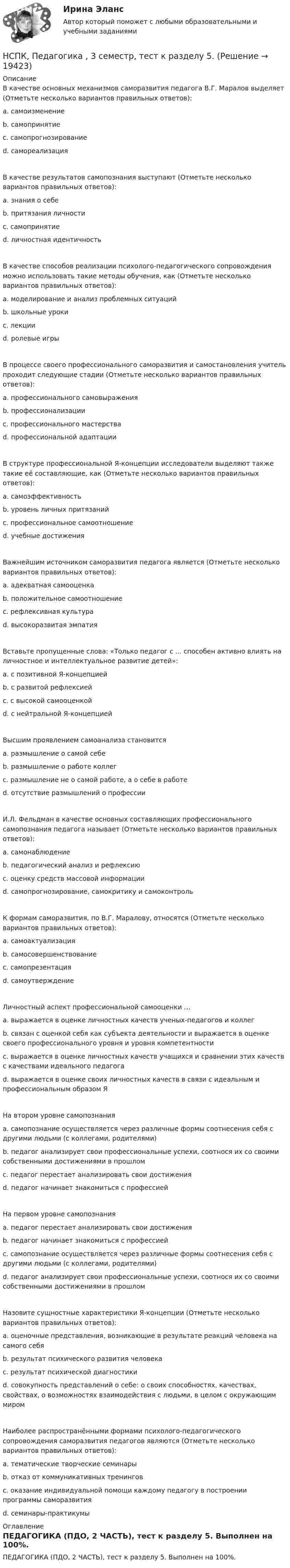     
          Описание
          В качестве основных механизмов саморазвития педагога В.Г. Маралов выделяет (Отметьте несколько вариантов правильных ответов): a. самоизменение b. самопринятие c. самопрогнозирование d. самореализация В качестве результатов самопознания выступают (Отметьте несколько вариантов правильных ответов): a. знания о себе b. притязания личности c. самопринятиеd. личностная идентичность В качестве способов реализации психолого-педагогического сопровождения можно использовать такие методы обучения, как (Отметьте несколько вариантов правильных ответов): a. моделирование и анализ проблемных ситуаций b. школьные уроки c. лекции d. ролевые игрыВ процессе своего профессионального саморазвития и самостановления учитель проходит следующие стадии (Отметьте несколько вариантов правильных ответов): a. профессионального самовыражения b. профессионализацииc. профессионального мастерстваd. профессиональной адаптации В структуре профессиональной Я-концепции исследователи выделяют также такие её составляющие, как (Отметьте несколько вариантов правильных ответов): a. самоэффективность b. уровень личных притязаний c. профессиональное самоотношение d. учебные достижения Важнейшим источником саморазвития педагога является (Отметьте несколько вариантов правильных ответов): a. адекватная самооценка b. положительное самоотношение c. рефлексивная культура d. высокоразвитая эмпатия Вставьте пропущенные слова: «Только педагог с ... способен активно влиять на личностное и интеллектуальное развитие детей»:a. с позитивной Я-концепцией b. с развитой рефлексией c. с высокой самооценкой d. с нейтральной Я-концепциейВысшим проявлением самоанализа становится a. размышление о самой себе b. размышление о работе коллег c. размышление не о самой работе, а о себе в работе d. отсутствие размышлений о профессии И.Л. Фельдман в качестве основных составляющих профессионального самопознания педагога называет (Отметьте несколько вариантов правильных ответов): a. самонаблюдение b. педагогический анализ и рефлексию c. оценку средств массовой информации d. самопрогнозирование, самокритику и самоконтроль К формам саморазвития, по В.Г. Маралову, относятся (Отметьте несколько вариантов правильных ответов): a. самоактуализация b. самосовершенствованиеc. самопрезентация d. самоутверждение Личностный аспект профессиональной самооценки … a. выражается в оценке личностных качеств ученых-педагогов и коллег b. связан с оценкой себя как субъекта деятельности и выражается в оценке своего профессионального уровня и уровня компетентности c. выражается в оценке личностных качеств учащихся и сравнении этих качеств с качествами идеального педагога d. выражается в оценке своих личностных качеств в связи с идеальным и профессиональным образом Я На втором уровне самопознания a. самопознание осуществляется через различные формы соотнесения себя с другими людьми (с коллегами, родителями) b. педагог анализирует свои профессиональные успехи, соотнося их со своими собственными достижениями в прошлом c. педагог перестает анализировать свои достижения d. педагог начинает знакомиться с профессией На первом уровне самопознания a. педагог перестает анализировать свои достижения b. педагог начинает знакомиться с профессией c. самопознание осуществляется через различные формы соотнесения себя с другими людьми (с коллегами, родителями) d. педагог анализирует свои профессиональные успехи, соотнося их со своими собственными достижениями в прошлом Назовите сущностные характеристики Я-концепции (Отметьте несколько вариантов правильных ответов): a. оценочные представления, возникающие в результате реакций человека на самого себя b. результат психического развития человекаc. результат психической диагностики d. совокупность представлений о себе: о своих способностях, качествах, свойствах, о возможностях взаимодействия с людьми, в целом с окружающим миром Наиболее распространёнными формами психолого-педагогического сопровождения саморазвития педагогов являются (Отметьте несколько вариантов правильных ответов): a. тематические творческие семинары b. отказ от коммуникативных тренингов c. оказание индивидуальной помощи каждому педагогу в построении программы саморазвития d. семинары-практикумы  
          Оглавление
          ПЕДАГОГИКА (ПДО, 2 ЧАСТЬ), тест к разделу 5. Выполнен на 100%. 
            
            
            НСПК! Основы финансовой грамотности. Тест к разделу 2 (КП)НСПК, Педагогика , 3 семестр, тест к разделу 5.НСПК, Педагогика , 3 семестр, тест к разделу 6.НСПК ПЕДАГОГИКА Комплексное задание ОЦЕНКА 40,67из50,00НСПК ПЕДАГОГИКА Комплексное задание ОЦЕНКА 44.00из50.00НСПК Педагогика (ПНК, 1 часть) Практическое занятие №1 - ответНСПК Педагогика (ПНК, 1 часть) Тестовые вопросы к разделу 1 / ТестНСПК Основы философии Тест к разделу 1 - ответыНСПК! Основы финансовой грамотности. Комплексное задание  (КП)НСПК! Основы финансовой грамотности. Комплексное задание (КП)НСПК! Основы финансовой грамотности ПЗ-1. Задание 3,4,6,7,9 (КП)НСПК! Основы финансовой грамотности. ПЗ-1. Задание 3,4,6,7,9 (КП)НСПК! Основы финансовой грамотности ПЗ-1. Задание 8 (КП)НСПК! Основы финансовой грамотности. ПЗ-1, комплексное задание 5 (КП)