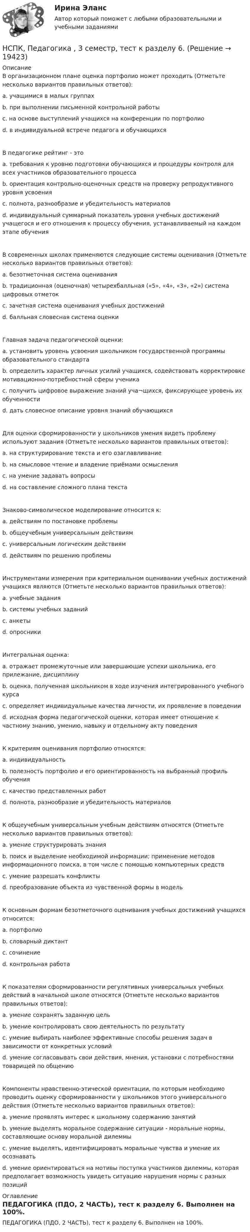     
          Описание
          В организационном плане оценка портфолио может проходить (Отметьте несколько вариантов правильных ответов): a. учащимися в малых группах b. при выполнении письменной контрольной работы c. на основе выступлений учащихся на конференции по портфолио d. в индивидуальной встрече педагога и обучающихся В педагогике рейтинг - это a. требования к уровню подготовки обучающихся и процедуры контроля для всех участников образовательного процесса b. ориентация контрольно-оценочных средств на проверку репродуктивного уровня усвоения c. полнота, разнообразие и убедительность материалов d. индивидуальный суммарный показатель уровня учебных достижений учащегося и его отношения к процессу обучения, устанавливаемый на каждом этапе обучения В современных школах применяются следующие системы оценивания (Отметьте несколько вариантов правильных ответов): a. безотметочная система оценивания b. традиционная (оценочная) четырехбалльная («5», «4», «3», «2») система цифровых отметок c. зачетная система оценивания учебных достиженийd. балльная словесная система оценки Главная задача педагогической оценки: a. установить уровень усвоения школьником государственной программы образовательного стандарта b. определить характер личных усилий учащихся, содействовать корректировке мотивационно-потребностной сферы ученика c. получить цифровое выражение знаний уча¬щихся, фиксирующее уровень их обученности d. дать словесное описание уровня знаний обучающихся Для оценки сформированности у школьников умения видеть проблему используют задания (Отметьте несколько вариантов правильных ответов): a. на структурирование текста и его озаглавливаниеb. на смысловое чтение и владение приёмами осмысления c. на умение задавать вопросы d. на составление сложного плана текста Знаково-символическое моделирование относится к: a. действиям по постановке проблемы b. общеучебным универсальным действиям c. универсальным логическим действиям d. действиям по решению проблемы Инструментами измерения при критериальном оценивании учебных достижений учащихся являются (Отметьте несколько вариантов правильных ответов): a. учебные задания b. системы учебных заданий c. анкеты d. опросники Интегральная оценка: a. отражает промежуточные или завершающие успехи школьника, его прилежание, дисциплину b. оценка, полученная школьником в ходе изучения интегрированного учебного курса c. определяет индивидуальные качества личности, их проявление в поведенииd. исходная форма педагогической оценки, которая имеет отношение к частному знанию, умению, навыку и отдельному акту поведения К критериям оценивания портфолио относятся: a. индивидуальность b. полезность портфолио и его ориентированность на выбранный профиль обученияc. качество представленных работ d. полнота, разнообразие и убедительность материалов К общеучебным универсальным учебным действиям относятся (Отметьте несколько вариантов правильных ответов): a. умение структурировать знания b. поиск и выделение необходимой информации; применение методов информационного поиска, в том числе с помощью компьютерных средств c. умение разрешать конфликты d. преобразование объекта из чувственной формы в модель К основным формам безотметочного оценивания учебных достижений учащихся относится: a. портфолио b. словарный диктант c. сочинение d. контрольная работа К показателям сформированности регулятивных универсальных учебных действий в начальной школе относятся (Отметьте несколько вариантов правильных ответов): a. умение сохранять заданную цель b. умение контролировать свою деятельность по результату c. умение выбирать наиболее эффективные способы решения задач в зависимости от конкретных условий d. умение согласовывать свои действия, мнения, установки с потребностями товарищей по общению Компоненты нравственно-этической ориентации, по которым необходимо проводить оценку сформированности у школьников этого универсального действия (Отметьте несколько вариантов правильных ответов):a. умение проявлять интерес к школьному содержанию занятий b. умение выделять моральное содержание ситуации - моральные нормы, составляющие основу моральной дилеммы c. умение выделять, идентифицировать моральные чувства и умение их осознавать d. умение ориентироваться на мотивы поступка участников дилеммы, которая предполагает возможность увидеть ситуацию нарушения нормы с разных позиций  
          Оглавление
          ПЕДАГОГИКА (ПДО, 2 ЧАСТЬ), тест к разделу 6. Выполнен на 100%. 
            
            
            НСПК, Педагогика , 3 семестр, тест к разделу 5.НСПК, Педагогика , 3 семестр, тест к разделу 6.НСПК ПЕДАГОГИКА Комплексное задание ОЦЕНКА 40,67из50,00НСПК ПЕДАГОГИКА Комплексное задание ОЦЕНКА 44.00из50.00НСПК Педагогика (ПНК, 1 часть) Практическое занятие №1 - ответНСПК Педагогика (ПНК, 1 часть) Тестовые вопросы к разделу 1 / ТестНСПК Педагогика (ПНК, 1 часть) Тестовые вопросы к разделу 2 / ТестНСПК! Основы финансовой грамотности. Комплексное задание  (КП)НСПК! Основы финансовой грамотности. Комплексное задание (КП)НСПК! Основы финансовой грамотности ПЗ-1. Задание 3,4,6,7,9 (КП)НСПК! Основы финансовой грамотности. ПЗ-1. Задание 3,4,6,7,9 (КП)НСПК! Основы финансовой грамотности ПЗ-1. Задание 8 (КП)НСПК! Основы финансовой грамотности. ПЗ-1, комплексное задание 5 (КП)НСПК! Основы финансовой грамотности. Тест к разделу 1 (КП)