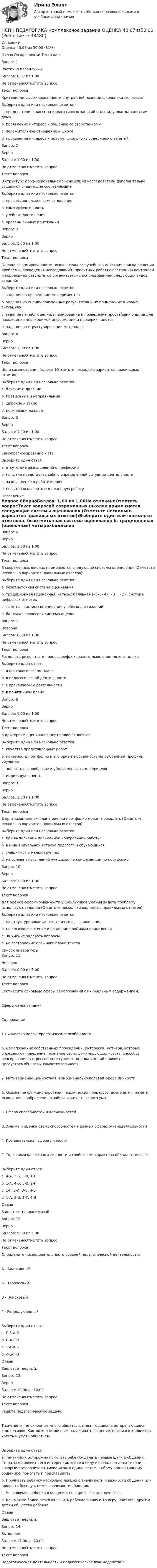      
          Описание
          Оценка	40,67 из 50,00 (81%)Отзыв	Поздравляем! Тест сдан.Вопрос 1Частично правильныйБаллов: 0,67 из 1,00Не отмеченоОтметить вопросТекст вопросаКритериями сформированности внутренней позиции школьника являются:Выберите один или несколько ответов:a. предпочтение классных коллективных занятий индивидуальным занятиям дома b. проявление интереса к общению со сверстникамиc. положительное отношение к школе d. проявление интереса к новому, школьному содержанию занятийВопрос 2ВерноБаллов: 1,00 из 1,00Не отмеченоОтметить вопросТекст вопросаВ структуре профессиональной Я-концепции исследователи дополнительно выделяют следующие составляющиеВыберите один или несколько ответов:a. профессиональное самоотношение b. самоэффективность c. учебные достиженияd. уровень личных притязаний Вопрос 3ВерноБаллов: 1,00 из 1,00Не отмеченоОтметить вопросТекст вопросаОценка сформированности познавательного учебного действия поиска решения проблемы, проведения исследований (проектных работ) с поэтапным контролем и коррекцией результатов организуется с использованием следующих видов заданий:Выберите один или несколько ответов:a. задания на проведение экспериментов b. задания на оценку полученных результатов и их применение к новым ситуациямc. задания на наблюдения, планирование и проведение простейших опытов для нахождения необходимой информации и проверки гипотез d. задания на структурирование материалаВопрос 4ВерноБаллов: 1,00 из 1,00Не отмеченоОтметить вопросТекст вопросаЦели самопознания бывают (Отметьте несколько вариантов правильных ответов):Выберите один или несколько ответов:a. близкие и далёкиеb. правильные и неправильныеc. широкие и узкие d. истинные и ложные Вопрос 5ВерноБаллов: 1,00 из 1,00Не отмеченоОтметить вопросТекст вопросаСамопрогнозирование – этоВыберите один ответ:a. отсутствие размышлений о профессииb. попытка представить себя в определённой ситуации деятельности c. размышление о работе коллегd. попытка осмыслить выполненную работу 
          Оглавление
          Вопрос 6ВерноБаллов: 1,00 из 1,00Не отмеченоОтметить вопросТекст вопросаВ современных школах применяются следующие системы оценивания (Отметьте несколько вариантов правильных ответов):Выберите один или несколько ответов:a. безотметочная система оценивания b. традиционная (оценочная) четырехбалльная («5», «4», «3», «2») система цифровых отметок c. зачетная система оценивания учебных достижений d. балльная словесная система оценкиВопрос 7НеверноБаллов: 0,00 из 1,00Не отмеченоОтметить вопросТекст вопросаРазделять результат и процесс рефлексивного мышления можно толькоВыберите один ответ:a. в психологическом плане b. в педагогической деятельностиc. в практической деятельностиd. в понятийном планеВопрос 8ВерноБаллов: 1,00 из 1,00Не отмеченоОтметить вопросТекст вопросаК критериям оценивания портфолио относятся:Выберите один или несколько ответов:a. качество представленных работ b. полезность портфолио и его ориентированность на выбранный профиль обучения c. полнота, разнообразие и убедительность материалов d. индивидуальностьВопрос 9ВерноБаллов: 1,00 из 1,00Не отмеченоОтметить вопросТекст вопросаВ организационном плане оценка портфолио может проходить (Отметьте несколько вариантов правильных ответов):Выберите один или несколько ответов:a. при выполнении письменной контрольной работыb. в индивидуальной встрече педагога и обучающихся c. учащимися в малых группах d. на основе выступлений учащихся на конференции по портфолио Вопрос 10ВерноБаллов: 1,00 из 1,00Не отмеченоОтметить вопросТекст вопросаДля оценки сформированности у школьников умения видеть проблему используют задания (Отметьте несколько вариантов правильных ответов):Выберите один или несколько ответов:a. на структурирование текста и его озаглавливание b. на смысловое чтение и владение приёмами осмысления c. на умение задавать вопросы d. на составление сложного плана текста 
          Список литературы
          Вопрос 11НеверноБаллов: 0,00 из 5,00Не отмеченоОтметить вопросТекст вопросаСоотнесите основные сферы самопознания с их реальным содержанием:Сферы самопознанияСодержание1.Личностно-характерологические особенностиА. Самопознание собственных побуждений, интересов, мотивов, которые определяют поведение, познание своих доминирующих чувств, способов реагирования в стрессовых ситуациях, оценка умений проявить целеустремлённость, самостоятельность2. Мотивационно-ценностная и эмоционально-волевая сфера личностиБ. Осознание функционирования психических процессов: восприятия, памяти, мышления, воображения; свойств и качеств своего ума3. Сфера способностей и возможностейВ. Анализ и оценка своих способностей в разных сферах жизнедеятельности4. Познавательная сфера личностиГ. То, какими качествами личности и свойствами характера обладает человекВыберите один ответ:a. 4-А, 2-Б, 3-В, 1-Г b. 1-А, 4-Б, 3-В, 2-Гc. 1-Г, 2-А, 3-В, 4-Бd. 1-А, 2-Б, 3-Г, 4-ВОтзывВаш ответ неправильный.Вопрос 12ВерноБаллов: 5,00 из 5,00Не отмеченоОтметить вопросТекст вопросаОпределите последовательность уровней педагогической деятельности:А - АдаптивныйБ - ТворческийВ - ПоисковыйГ - РепродуктивныйВыберите один ответ:a. Г-В-А-Бb. Б-А-Г-Вc. Г-А-В-Б d. А-Б-Г-ВОтзывВаш ответ верный.Вопрос 13ВерноБаллов: 10,00 из 10,00Не отмеченоОтметить вопросТекст вопросаРешите педагогическую задачу. Тихие дети, не склонные много общаться, стесняющиеся и остерегающиеся коллективов. Как можно помочь им налаживать общение, влиться в коллектив, хотеть и уметь общаться?Выберите один ответ:a. Тактично и осторожно помогать ребенку делать первые шаги в общении, стараться проявить его интерес (имеются в виду изначально дети-тихони, которые предпочитают тихие игры в одиночестве, любому коллективному общению), помогать и подсказывать. b. Прочитать ребенку несколько лекций о значимости и важности общения или провести беседу с ним о значимости общения.c. Не включать ребенка в общение, поощрять его одиночество.d. Как можно более резко включить ребенка в какую-то игру, навязать другим детям общество ребенка.ОтзывВаш ответ верный.Вопрос 14ВыполненБаллов: 17,00 из 20,00Не отмеченоОтметить вопросТекст вопросаПедагогическая деятельность и педагогическое  взаимодействие.
            
            
            НСПК, Педагогика , 3 семестр, тест к разделу 6.НСПК ПЕДАГОГИКА Комплексное задание ОЦЕНКА 40,67из50,00НСПК ПЕДАГОГИКА Комплексное задание ОЦЕНКА 44.00из50.00НСПК Педагогика (ПНК, 1 часть) Практическое занятие №1 - ответНСПК Педагогика (ПНК, 1 часть) Тестовые вопросы к разделу 1 / ТестНСПК Педагогика (ПНК, 1 часть) Тестовые вопросы к разделу 2 / ТестНСПК Педагогика (ПНК, 1 часть) Тестовые вопросы к разделу 3 / Тест НСПК! Основы финансовой грамотности. Комплексное задание (КП)НСПК! Основы финансовой грамотности ПЗ-1. Задание 3,4,6,7,9 (КП)НСПК! Основы финансовой грамотности. ПЗ-1. Задание 3,4,6,7,9 (КП)НСПК! Основы финансовой грамотности ПЗ-1. Задание 8 (КП)НСПК! Основы финансовой грамотности. ПЗ-1, комплексное задание 5 (КП)НСПК! Основы финансовой грамотности. Тест к разделу 1 (КП)НСПК! Основы финансовой грамотности. Тест к разделу 2 (КП)