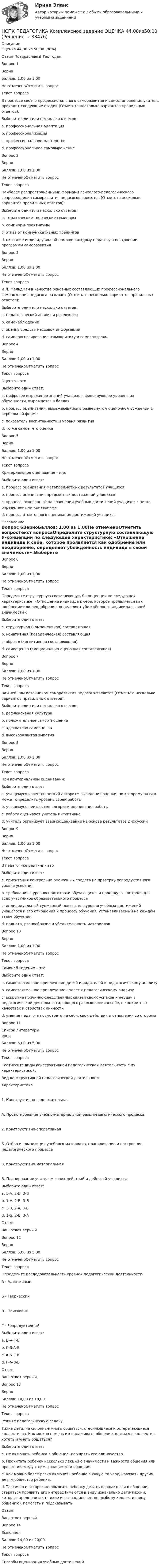      
          Описание
          Оценка	44,00 из 50,00 (88%)Отзыв	Поздравляем! Тест сдан.Вопрос 1ВерноБаллов: 1,00 из 1,00Не отмеченоОтметить вопросТекст вопросаВ процессе своего профессионального саморазвития и самостановления учитель проходит следующие стадии (Отметьте несколько вариантов правильных ответов):Выберите один или несколько ответов:a. профессиональная адаптация b. профессионализация c. профессиональное мастерство d. профессиональное самовыражениеВопрос 2ВерноБаллов: 1,00 из 1,00Не отмеченоОтметить вопросТекст вопросаНаиболее распространёнными формами психолого-педагогического сопровождения саморазвития педагогов являются (Отметьте несколько вариантов правильных ответов):Выберите один или несколько ответов:a. тематические творческие семинары b. семинары-практикумы c. отказ от коммуникативных тренинговd. оказание индивидуальной помощи каждому педагогу в построении программы саморазвития Вопрос 3ВерноБаллов: 1,00 из 1,00Не отмеченоОтметить вопросТекст вопросаИ.Л. Фельдман в качестве основных составляющих профессионального самопознания педагога называет (Отметьте несколько вариантов правильных ответов):Выберите один или несколько ответов:a. педагогический анализ и рефлексию b. самонаблюдение c. оценку средств массовой информацииd. самопрогнозирование, самокритику и самоконтроль Вопрос 4ВерноБаллов: 1,00 из 1,00Не отмеченоОтметить вопросТекст вопросаОценка – этоВыберите один ответ:a. цифровое выражение знаний учащихся, фиксирующее уровень их обученности, выражается в баллахb. процесс оценивания, выражающийся в развернутом оценочном суждении в вербальной форме c. показатель воспитанности и уровня развитияd. то же самое, что оценкаВопрос 5ВерноБаллов: 1,00 из 1,00Не отмеченоОтметить вопросТекст вопросаКритериальное оценивание - это:Выберите один ответ:a. процесс оценивания метапредметных результатов учащихсяb. процесс оценивания предметных достижений учащихсяc. процесс, основанный на сравнении учебных достижений учащихся с четко определенными критериями d. процесс отметочного оценивания достижений учащихся 
          Оглавление
          Вопрос 6ВерноБаллов: 1,00 из 1,00Не отмеченоОтметить вопросТекст вопросаОпределите структурную составляющую Я-концепции по следующей характеристике: «Отношение индивида к себе, которое проявляется как одобрение или неодобрение, определяет убеждённость индивида в своей значимости»:Выберите один ответ:a. структурная (компонентная) составляющаяb. конативная (поведенческая) составляющаяc. образ я (когнитивная составляющая)d. самооценка (эмоционально-оценочная составляющая) Вопрос 7ВерноБаллов: 1,00 из 1,00Не отмеченоОтметить вопросТекст вопросаВажнейшим источником саморазвития педагога является (Отметьте несколько вариантов правильных ответов):Выберите один или несколько ответов:a. рефлексивная культура b. положительное самоотношение c. адекватная самооценкаd. высокоразвитая эмпатияВопрос 8ВерноБаллов: 1,00 из 1,00Не отмеченоОтметить вопросТекст вопросаПри критериальном оценивании:Выберите один ответ:a. учащемуся известен четкий алгоритм выведения оценки, по которому он сам может определить уровень своей работы b. учащемуся неизвестен алгоритм оценивания работыc. работу оценивает учитель интуитивноd. учитель организует взаимооценивание на основе результатов дискуссииВопрос 9ВерноБаллов: 1,00 из 1,00Не отмеченоОтметить вопросТекст вопросаВ педагогике рейтинг - этоВыберите один ответ:a. ориентация контрольно-оценочных средств на проверку репродуктивного уровня усвоенияb. требования к уровню подготовки обучающихся и процедуры контроля для всех участников образовательного процессаc. индивидуальный суммарный показатель уровня учебных достижений учащегося и его отношения к процессу обучения, устанавливаемый на каждом этапе обучения d. полнота, разнообразие и убедительность материаловВопрос 10ВерноБаллов: 1,00 из 1,00Не отмеченоОтметить вопросТекст вопросаСамонаблюдение – этоВыберите один ответ:a. самостоятельное привлечение детей и родителей к педагогическому анализуb. самостоятельное привлечение коллег к педагогическому анализуc. вскрытие причинно-следственных связей своих успехов и неудач в педагогической деятельности, процесс размышления о себе, о конкретных качествах и свойствах личностиd. умение педагога посмотреть на себя, свои действия и отношения со стороны Вопрос 11 
          Список литературы
          ерноБаллов: 5,00 из 5,00Не отмеченоОтметить вопросТекст вопросаСоотнесите виды конструктивной педагогической деятельности с их характеристикой:Вид конструктивной педагогической деятельностиХарактеристика1. Конструктивно-содержательнаяА. Проектирование учебно-материальной базы педагогического процесса.2. Конструктивно-оперативнаяБ. Отбор и композиция учебного материала, планирование и построение педагогического процесса3. Конструктивно-материальнаяВ. Планирование учителем своих действий и действий учащихсяВыберите один ответ:a. 1-А, 2-Б, 3-Вb. 1-А, 2-В, 3-Бc. 1-В, 2-А, 3-Бd. 1-Б, 2-В, 3-А ОтзывВаш ответ верный.Вопрос 12ВерноБаллов: 5,00 из 5,00Не отмеченоОтметить вопросТекст вопросаОпределите последовательность уровней педагогической деятельности:А - АдаптивныйБ - ТворческийВ - ПоисковыйГ - РепродуктивныйВыберите один ответ:a. Б-А-Г-Вb. Г-В-А-Бc. А-Б-Г-Вd. Г-А-В-Б ОтзывВаш ответ верный.Вопрос 13ВерноБаллов: 10,00 из 10,00Не отмеченоОтметить вопросТекст вопросаРешите педагогическую задачу. Тихие дети, не склонные много общаться, стесняющиеся и остерегающиеся коллективов. Как можно помочь им налаживать общение, влиться в коллектив, хотеть и уметь общаться?Выберите один ответ:a. Не включать ребенка в общение, поощрять его одиночество.b. Прочитать ребенку несколько лекций о значимости и важности общения или провести беседу с ним о значимости общения.c. Как можно более резко включить ребенка в какую-то игру, навязать другим детям общество ребенка.d. Тактично и осторожно помогать ребенку делать первые шаги в общении, стараться проявить его интерес (имеются в виду изначально дети-тихони, которые предпочитают тихие игры в одиночестве, любому коллективному общению), помогать и подсказывать. ОтзывВаш ответ верный.Вопрос 14ВыполненБаллов: 14,00 из 20,00Не отмеченоОтметить вопросТекст вопросаСпособы оценивания учебных достижений.
            
            
            НСПК ПЕДАГОГИКА Комплексное задание ОЦЕНКА 40,67из50,00НСПК ПЕДАГОГИКА Комплексное задание ОЦЕНКА 44.00из50.00НСПК Педагогика (ПНК, 1 часть) Практическое занятие №1 - ответНСПК Педагогика (ПНК, 1 часть) Тестовые вопросы к разделу 1 / ТестНСПК Педагогика (ПНК, 1 часть) Тестовые вопросы к разделу 2 / ТестНСПК Педагогика (ПНК, 1 часть) Тестовые вопросы к разделу 3 / Тест НСПК Педагогика (ПНК, 1 часть) Тестовые вопросы к разделу 4 / ТестНСПК! Основы финансовой грамотности ПЗ-1. Задание 3,4,6,7,9 (КП)НСПК! Основы финансовой грамотности. ПЗ-1. Задание 3,4,6,7,9 (КП)НСПК! Основы финансовой грамотности ПЗ-1. Задание 8 (КП)НСПК! Основы финансовой грамотности. ПЗ-1, комплексное задание 5 (КП)НСПК! Основы финансовой грамотности. Тест к разделу 1 (КП)НСПК! Основы финансовой грамотности. Тест к разделу 2 (КП)НСПК, Педагогика , 3 семестр, тест к разделу 5.