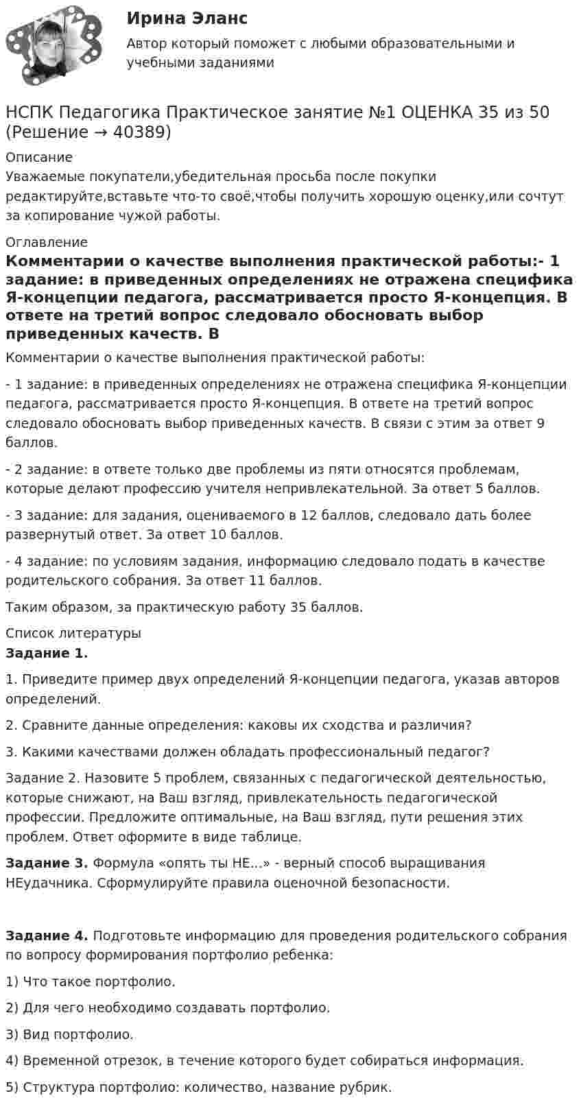      
          Описание
          Уважаемые покупатели,убедительная просьба после покупки редактируйте,вставьте что-то своё,чтобы получить хорошую оценку,или сочтут за копирование чужой работы. 
          Оглавление
          Комментарии о качестве выполнения практической работы:- 1 задание: в приведенных определениях не отражена специфика Я-концепции педагога, рассматривается просто Я-концепция. В ответе на третий вопрос следовало обосновать выбор приведенных качеств. В связи с этим за ответ 9 баллов.- 2 задание: в ответе только две проблемы из пяти относятся проблемам, которые делают профессию учителя непривлекательной. За ответ 5 баллов.- 3 задание: для задания, оцениваемого в 12 баллов, следовало дать более развернутый ответ. За ответ 10 баллов.- 4 задание: по условиям задания, информацию следовало подать в качестве родительского собрания. За ответ 11 баллов.Таким образом, за практическую работу 35 баллов. 
          Список литературы
          Задание 1.1. Приведите пример двух определений Я-концепции педагога, указав авторов определений.2. Сравните данные определения: каковы их сходства и различия?3.  Какими качествами должен обладать профессиональный педагог?Задание 2. Назовите 5 проблем, связанных с педагогической деятельностью, которые снижают, на Ваш взгляд, привлекательность педагогической профессии. Предложите оптимальные, на Ваш взгляд, пути решения этих проблем. Ответ оформите в виде таблице.Задание 3. Формула «опять ты НЕ...» - верный способ выращивания НЕудачника. Сформулируйте правила оценочной безопасности.Задание 4. Подготовьте информацию для проведения родительского собрания по вопросу формирования портфолио ребенка:1)    Что такое портфолио.2)   Для чего необходимо создавать портфолио.3)   Вид портфолио.4)  Временной отрезок, в течение которого будет собираться информация.5)  Структура портфолио: количество, название рубрик.
            
            
            НСПК  Педагогика Практическое занятие №1НСПК Педагогика Практическое занятие №1 ОЦЕНКА 35 из 50НСПК Педагогика Практическое занятие №1 (Ручное)НСПК! Педагогика. Ручное практическое занятие №1. (ПНК, 1 часть)НСПК ПЕДАГОГИКА тест к разделу 5НСПК ПЕДАГОГИКА тест к разделу6НСПК Планирование, организация и социально-педагогическая поддержка деятельности детских общественных объединений КОМПЛЕКСНОЕ ЗАДАНИЕ ОЦЕНКА 37,50из50,00НСПК, Педагогика , 3 семестр, тест к разделу 6.НСПК ПЕДАГОГИКА Комплексное задание ОЦЕНКА 40,67из50,00НСПК ПЕДАГОГИКА Комплексное задание ОЦЕНКА 44.00из50.00НСПК Педагогика (ПНК, 1 часть) Практическое занятие №1 - ответНСПК Педагогика (ПНК, 1 часть) Тестовые вопросы к разделу 1 / ТестНСПК Педагогика (ПНК, 1 часть) Тестовые вопросы к разделу 2 / ТестНСПК Педагогика (ПНК, 1 часть) Тестовые вопросы к разделу 3 / Тест 
