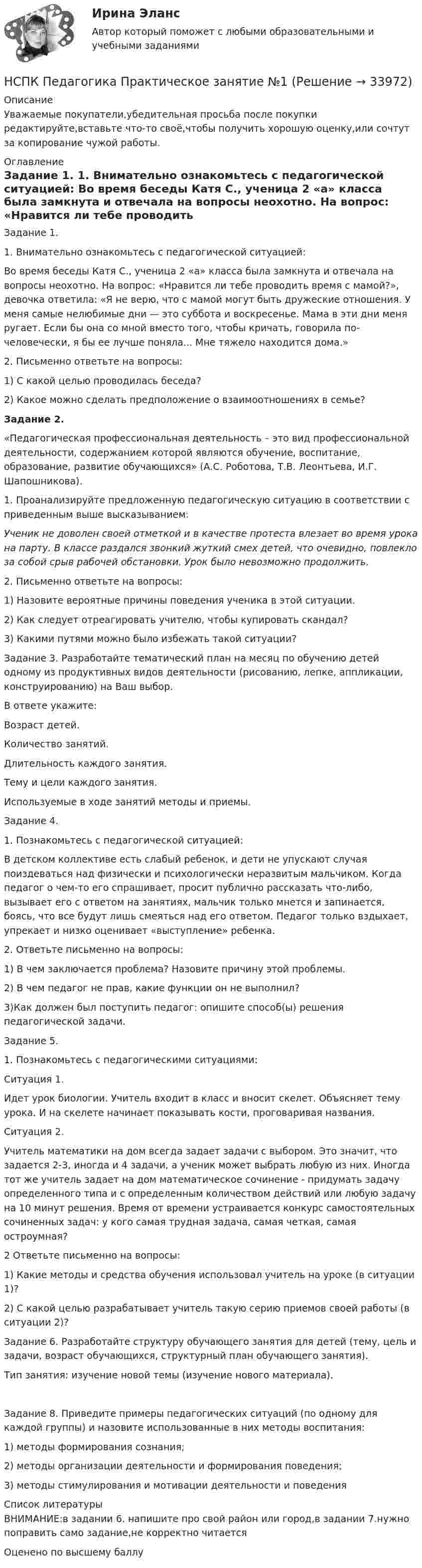      
          Описание
          Уважаемые покупатели,убедительная просьба после покупки редактируйте,вставьте что-то своё,чтобы получить хорошую оценку,или сочтут за копирование чужой работы. 
          Оглавление
           Задание 1. 1.                 Внимательно ознакомьтесь с педагогической ситуацией: Во время беседы Катя С., ученица 2 «а» класса была замкнута и отвечала на вопросы неохотно. На вопрос: «Нравится ли тебе проводить время с мамой?», девочка ответила: «Я не верю, что с мамой могут быть дружеские отношения. У меня самые нелюбимые дни — это суббота и воскресенье. Мама в эти дни меня ругает. Если бы она со мной вместо того, чтобы кричать, говорила по-человечески, я бы ее лучше поняла... Мне тяжело находится дома.» 2.                 Письменно ответьте на вопросы: 1)     С какой целью проводилась беседа? 2)     Какое можно сделать предположение о взаимоотношениях в семье?Задание 2.«Педагогическая профессиональная деятельность – это вид профессиональной деятельности, содержанием которой являются обучение, воспитание, образование, развитие обучающихся» (А.С. Роботова, Т.В. Леонтьева, И.Г. Шапошникова).1.                  Проанализируйте предложенную педагогическую ситуацию в соответствии с приведенным выше высказыванием:Ученик не доволен своей отметкой и в качестве протеста влезает во время урока на парту. В классе раздался звонкий жуткий смех детей, что очевидно, повлекло за собой срыв рабочей обстановки. Урок было невозможно продолжить.2.                  Письменно ответьте на вопросы:1)                 Назовите вероятные причины поведения ученика в этой ситуации.2)                 Как следует отреагировать учителю, чтобы купировать скандал?3)                 Какими путями можно было избежать такой ситуации?Задание 3. Разработайте тематический план на месяц по обучению детей одному из продуктивных видов деятельности (рисованию, лепке, аппликации, конструированию) на Ваш выбор.В ответе укажите:Возраст детей.Количество занятий.Длительность каждого занятия.Тему и цели каждого занятия.Используемые в ходе занятий методы и приемы. Задание 4. 1.                          Познакомьтесь с педагогической ситуацией: В детском коллективе есть слабый ребенок, и дети не упускают случая поиздеваться над физически и психологически неразвитым мальчиком. Когда педагог о чем-то его спрашивает, просит публично рассказать что-либо, вызывает его с ответом на занятиях, мальчик только мнется и запинается, боясь, что все будут лишь смеяться над его ответом. Педагог только вздыхает, упрекает и низко оценивает «выступление» ребенка. 2.                 Ответьте письменно на вопросы: 1) В чем заключается проблема? Назовите причину этой проблемы. 2) В чем педагог не прав, какие функции он не выполнил? 3)Как должен был поступить педагог: опишите способ(ы) решения педагогической задачи.Задание 5.1. Познакомьтесь с педагогическими ситуациями:Ситуация 1.Идет урок биологии. Учитель входит в класс и вносит скелет. Объясняет тему урока. И на скелете начинает показывать кости, проговаривая названия. Ситуация 2.Учитель математики на дом всегда задает задачи с выбором. Это значит, что задается 2-3, иногда и 4 задачи, а ученик может выбрать любую из них. Иногда тот же учитель задает на дом математическое сочинение - придумать задачу определенного типа и с определенным количеством действий или любую задачу на 10 минут решения. Время от времени устраивается конкурс самостоятельных сочиненных задач: у кого самая трудная задача, самая четкая, самая остроумная? 2 Ответьте письменно на вопросы:1)   Какие методы и средства обучения использовал учитель на уроке (в ситуации 1)?2)  С какой целью разрабатывает учитель такую серию приемов своей работы (в ситуации 2)? Задание 6. Разработайте структуру обучающего занятия для детей (тему, цель и задачи, возраст обучающихся, структурный план обучающего занятия).Тип занятия: изучение новой темы (изучение нового материала).Задание 8. Приведите примеры педагогических ситуаций (по одному для каждой группы) и назовите использованные в них методы воспитания: 1)                методы формирования сознания; 2)                методы организации деятельности и формирования поведения; 3)                методы стимулирования и мотивации деятельности и поведения 
          Список литературы
          ВНИМАНИЕ:в задании 6. напишите про свой район или город,в задании 7.нужно поправить само задание,не корректно читаетсяОценено по высшему баллу
            
            
            НСПК Педагогика (ПНК, 1 часть) Тестовые вопросы к разделу 4 / ТестНСПК  Педагогика Практическое занятие №1НСПК Педагогика Практическое занятие №1 ОЦЕНКА 35 из 50НСПК Педагогика Практическое занятие №1 (Ручное)НСПК! Педагогика. Ручное практическое занятие №1. (ПНК, 1 часть)НСПК ПЕДАГОГИКА тест к разделу 5НСПК ПЕДАГОГИКА тест к разделу6НСПК, Педагогика , 3 семестр, тест к разделу 5.НСПК, Педагогика , 3 семестр, тест к разделу 6.НСПК ПЕДАГОГИКА Комплексное задание ОЦЕНКА 40,67из50,00НСПК ПЕДАГОГИКА Комплексное задание ОЦЕНКА 44.00из50.00НСПК Педагогика (ПНК, 1 часть) Практическое занятие №1 - ответНСПК Педагогика (ПНК, 1 часть) Тестовые вопросы к разделу 1 / ТестНСПК Педагогика (ПНК, 1 часть) Тестовые вопросы к разделу 2 / Тест