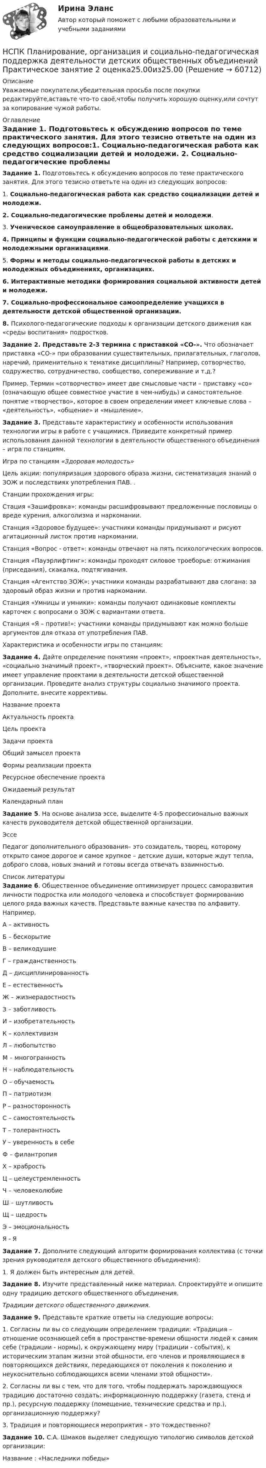      
            Описание
            Уважаемые покупатели,убедительная просьба после покупки редактируйте,вставьте что-то своё,чтобы получить хорошую оценку,или сочтут за копирование чужой работы. 
            Оглавление
            Задание 1. Подготовьтесь к обсуждению вопросов по теме практического занятия. Для этого тезисно ответьте на один из следующих вопросов:1. Социально-педагогическая работа как средство социализации детей и молодежи. 2. Социально-педагогические проблемы детей и молодежи.3. Ученическое самоуправление в общеобразовательных школах.4. Принципы и функции социально-педагогической работы с детскими и молодежными организациями.5. Формы и методы социально-педагогической работы в детских и молодежных объединениях, организациях.6. Интерактивные методики формирования социальной активности детей и молодежи.7. Социально-профессиональное самоопределение учащихся в деятельности детской общественной организации.8. Психолого-педагогические подходы к организации детского движения как «среды воспитания» подростков.Задание 2. Представьте 2-3 термина с приставкой «СО-». Что обозначает приставка «СО-» при образовании существительных, прилагательных, глаголов, наречий, применительно к тематике дисциплины? Например, сотворчество, содружество, сотрудничество, сообщество, сопереживание и т.д.?Пример. Термин «сотворчество» имеет две смысловые части – приставку «со» (означающую общее совместное участие в чем-нибудь) и самостоятельное понятие «творчество», которое в своем определении имеет ключевые слова – «деятельность», «общение» и «мышление».Задание 3. Представьте характеристику и особенности использования технологии игры в работе с учащимися. Приведите конкретный пример использования данной технологии в деятельности общественного объединения – игра по станциям.Игра по станциям «Здоровая молодость»Цель акции: популяризация здорового образа жизни, систематизация знаний о ЗОЖ и последствиях употребления ПАВ. .Станции прохождения игры:Стация «Зашифровка»: команды расшифровывают предложенные пословицы о вреде курения, алкоголизма и наркомании.Станция «Здоровое будущее»: участники команды придумывают и рисуют агитационный листок против наркомании.Станция «Вопрос - ответ»: команды отвечают на пять психологических вопросов.Станция «Пауэрлифтинг»: команды проходят силовое троеборье: отжимания (приседания), скакалка, подтягивания.Станция «Агентство ЗОЖ»: участники команды разрабатывают два слогана: за здоровый образ жизни и против наркомании.Станция «Умницы и умники»: команды получают одинаковые комплекты карточек с вопросами о ЗОЖ с вариантами ответа.Станция «Я – против!»: участники команды придумывают как можно больше аргументов для отказа от употребления ПАВ. Характеристика и особенности игры по станциям:  Задание 4. Дайте определение понятиям «проект», «проектная деятельность», «социально значимый проект», «творческий проект». Объясните, какое значение имеет управление проектами в деятельности детской общественной организации. Проведите анализ структуры социально значимого проекта. Дополните, внесите коррективы.Название проектаАктуальность проектаЦель проектаЗадачи проектаОбщий замысел проектаФормы реализации проектаРесурсное обеспечение проектаОжидаемый результатКалендарный планЗадание 5. На основе анализа эссе, выделите 4-5 профессионально важных качеств руководителя детской общественной организации.ЭссеПедагог дополнительного образования– это созидатель, творец, которому открыто самое дорогое и самое хрупкое – детские души, которые ждут тепла, доброго слова, новых знаний и готовы всегда отвечать взаимностью. 
            Список литературы
            Задание 6. Общественное объединение оптимизирует процесс саморазвития личности подростка или молодого человека и способствует формированию целого ряда важных качеств. Представьте важные качества по алфавиту. Например,А – активностьБ – бескорытиеВ – великодушиеГ – гражданственностьД – дисциплинированностьЕ – естественностьЖ – жизнерадостностьЗ – заботливостьИ – изобретательностьК – коллективизмЛ – любопытствоМ – многогранностьН – наблюдательностьО – обучаемостьП – патриотизмР – разносторонностьС – самостоятельностьТ – толерантностьУ – уверенность в себеФ – филантропияХ – храбростьЦ – целеустремленностьЧ – человеколюбиеШ – шутливостьЩ – щедростьЭ – эмоциональностьЯ - ЯЗадание 7. Дополните следующий алгоритм формирования коллектива (с точки зрения руководителя детского общественного объединения):1. Я должен быть интересным для детей.Задание 8. Изучите представленный ниже материал. Спроектируйте и опишите одну традицию детского общественного объединения.Традиции детского общественного движения.Задание 9. Представьте краткие ответы на следующие вопросы:1. Согласны ли вы со следующим определением традиции: «Традиция – отношение осознающей себя в пространстве-времени общности людей к самим себе (традиции - нормы), к окружающему миру (традиции - события), к историческим этапам жизни этой общности, его членов и проявляющиеся в повторяющихся действиях, передающихся от поколения к поколению и неукоснительно соблюдающихся всеми членами этой общности».2. Согласны ли вы с тем, что для того, чтобы поддержать зарождающуюся традицию достаточно создать: информационную поддержку (газета, стенд и пр.), ресурсную поддержку (помещение, технические средства и пр.), организационную поддержку?3. Традиция и повторяющиеся мероприятия – это тождественно?Задание 10. С.А. Шмаков выделяет следующую типологию символов детской организации:Название : «Наследники победы» 
            
            
            НСПК Планирование, организация и социально-педагогическая поддержка деятельности детских общественных объединений Практическое занятие 1 оценка 25,00 из 25,00НСПК Планирование, организация и социально-педагогическая поддержка деятельности детских общественных объединений Практическое занятие 2 оценка25.00из25.00НСПК Планирование, организация и социально-педагогическая поддержка деятельности детских общественных объединений ТЕСТ 1НСПК Планирование, организация и социально-педагогическая поддержка деятельности детских общественных объединений ТЕСТ2НСПК Планирование, организация и социально-педагогическая поддержка деятельности детских общественных объединений ТЕСТ3НСПК, Подготовка и выполнение художественно-оформительских работ, 4 семестр, тест к разделу 1НСПК, Подготовка и выполнение художественно-оформительских работ, 4 семестр, тест к разделу 2НСПК Педагогика (ПНК, 1 часть) Тестовые вопросы к разделу 4 / ТестНСПК  Педагогика Практическое занятие №1НСПК Педагогика Практическое занятие №1 ОЦЕНКА 35 из 50НСПК Педагогика Практическое занятие №1 (Ручное)НСПК! Педагогика. Ручное практическое занятие №1. (ПНК, 1 часть)НСПК ПЕДАГОГИКА тест к разделу 5НСПК ПЕДАГОГИКА тест к разделу6