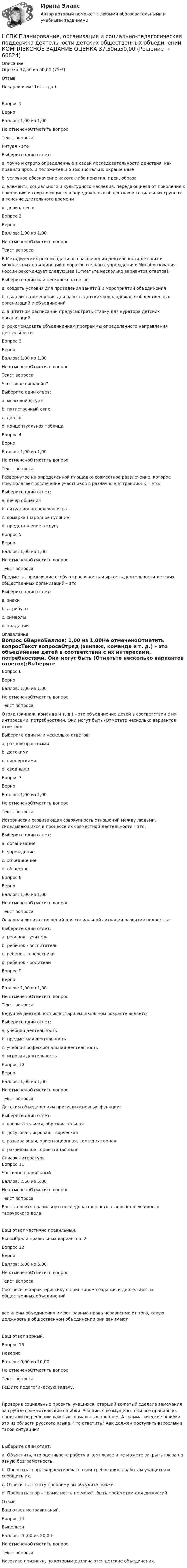      
            Описание
            Оценка	37,50 из 50,00 (75%)Отзыв	Поздравляем! Тест сдан.Вопрос 1ВерноБаллов: 1,00 из 1,00Не отмеченоОтметить вопросТекст вопросаРитуал - это Выберите один ответ:a. точно и строго определенные в своей последовательности действия, как правило ярко, и положительно эмоционально окрашенные b. условное обозначение какого-либо понятия, идеи, образаc. элементы социального и культурного наследия, передающиеся от поколения к поколению и сохраняющиеся в определенных обществах и социальных группах в течение длительного времениd. девиз, песняВопрос 2ВерноБаллов: 1,00 из 1,00Не отмеченоОтметить вопросТекст вопросаВ Методических рекомендациях о расширении деятельности детских и молодежных объединений в образовательных учреждениях Минобразования России рекомендует следующее (Отметьте несколько вариантов ответов):Выберите один или несколько ответов:a. создать условия для проведения занятий и мероприятий объединения b. выделить помещения для работы детских и молодежных общественных организаций и объединений c. в штатном расписании предусмотреть ставку для куратора детских организаций d. рекомендовать объединениям программы определенного направления деятельностиВопрос 3ВерноБаллов: 1,00 из 1,00Не отмеченоОтметить вопросТекст вопросаЧто такое синквейн?Выберите один ответ:a. мозговой штурмb. пятистрочный стих c. диалогd. концептуальная таблицаВопрос 4ВерноБаллов: 1,00 из 1,00Не отмеченоОтметить вопросТекст вопросаРазвернутое на определенной площадке совместное развлечение, которое предполагает вовлечение участников в различные аттракционы – это:Выберите один ответ:a. вечер общенияb. ситуационно-ролевая играc. ярмарка (народное гуляние) d. представление в кругуВопрос 5ВерноБаллов: 1,00 из 1,00Не отмеченоОтметить вопросТекст вопросаПредметы, придающие особую красочность и яркость деятельности детских общественных организаций – этоВыберите один ответ:a. знакиb. атрибуты c. символыd. традиции 
            Оглавление
            Вопрос 6ВерноБаллов: 1,00 из 1,00Не отмеченоОтметить вопросТекст вопросаОтряд (экипаж, команда и т. д.) – это объединение детей в соответствии с их интересами, потребностями. Они могут быть (Отметьте несколько вариантов ответов):Выберите один или несколько ответов:a. разновозрастными b. детскимиc. пионерскими d. сводными Вопрос 7ВерноБаллов: 1,00 из 1,00Не отмеченоОтметить вопросТекст вопросаИсторически развивающая совокупность отношений между людьми, складывающихся в процессе их совместной деятельности – это:Выберите один ответ:a. организацияb. учреждениеc. объединениеd. общество Вопрос 8ВерноБаллов: 1,00 из 1,00Не отмеченоОтметить вопросТекст вопросаОсновная линия отношений для социальной ситуации развития подростка:Выберите один ответ:a. ребенок - учительb. ребенок - воспитательc. ребенок - сверстники d. ребенок - родителиВопрос 9ВерноБаллов: 1,00 из 1,00Не отмеченоОтметить вопросТекст вопросаВедущей деятельностью в старшем школьном возрасте является Выберите один ответ:a. учебная деятельностьb. предметная деятельностьc. учебно-профессиональная деятельность d. игровая деятельностьВопрос 10ВерноБаллов: 1,00 из 1,00Не отмеченоОтметить вопросТекст вопросаДетским объединениям присущи основные функции:Выберите один ответ:a. воспитательная, образовательнаяb. досуговая, игровая, творческаяc. развивающая, ориентационная, компенсаторная d. развивающая, ориентационная 
            Список литературы
            Вопрос 11Частично правильныйБаллов: 2,50 из 5,00Не отмеченоОтметить вопросТекст вопросаВосстановите правильную последовательность этапов коллективного творческого дела:Ваш ответ частично правильный.Вы выбрали правильных вариантов: 2.Вопрос 12ВерноБаллов: 5,00 из 5,00Не отмеченоОтметить вопросТекст вопросаСоотнесите характеристику с принципом создания и деятельности общественных объединений все члены объединения имеют равные права независимо от того, какую должность в общественном объединении они занимаютВаш ответ верный.Вопрос 13НеверноБаллов: 0,00 из 10,00Не отмеченоОтметить вопросТекст вопросаРешите педагогическую задачу. Проверив социальные проекты учащихся, старший вожатый сделала замечания за грубые грамматические ошибки. Учащиеся возмущены: они все правильно написали по решению важных социальных проблем. А грамматические ошибки – это из области русского языка. Что ответить? Как должен поступить взрослый в такой ситуации?Выберите один ответ:a. Объяснить, что оцениваете работу в комплексе и не можете закрыть глаза на явную безграмотность. b. Прервать спор, скорректировать свои требования к работам учащихся и сообщить их.c. Ответить, что эту проблему вы обсудите позже.d. Прервать спор – грамотность не может быть предметом для дискуссий.ОтзывВаш ответ неправильный.Вопрос 14ВыполненБаллов: 20,00 из 20,00Не отмеченоОтметить вопросТекст вопросаНазовите признаки, по которым различаются детские объединения. 
            
            
            НСПК ПЕДАГОГИКА тест к разделу6НСПК Планирование, организация и социально-педагогическая поддержка деятельности детских общественных объединений КОМПЛЕКСНОЕ ЗАДАНИЕ ОЦЕНКА 37,50из50,00НСПК Планирование, организация и социально-педагогическая поддержка деятельности детских общественных объединений Практическое занятие 1 оценка 25,00 из 25,00НСПК Планирование, организация и социально-педагогическая поддержка деятельности детских общественных объединений Практическое занятие 2 оценка25.00из25.00НСПК Планирование, организация и социально-педагогическая поддержка деятельности детских общественных объединений ТЕСТ 1НСПК Планирование, организация и социально-педагогическая поддержка деятельности детских общественных объединений ТЕСТ2НСПК Планирование, организация и социально-педагогическая поддержка деятельности детских общественных объединений ТЕСТ3НСПК Педагогика (ПНК, 1 часть) Тестовые вопросы к разделу 2 / ТестНСПК Педагогика (ПНК, 1 часть) Тестовые вопросы к разделу 3 / Тест НСПК Педагогика (ПНК, 1 часть) Тестовые вопросы к разделу 4 / ТестНСПК  Педагогика Практическое занятие №1НСПК Педагогика Практическое занятие №1 ОЦЕНКА 35 из 50НСПК Педагогика Практическое занятие №1 (Ручное)НСПК! Педагогика. Ручное практическое занятие №1. (ПНК, 1 часть)