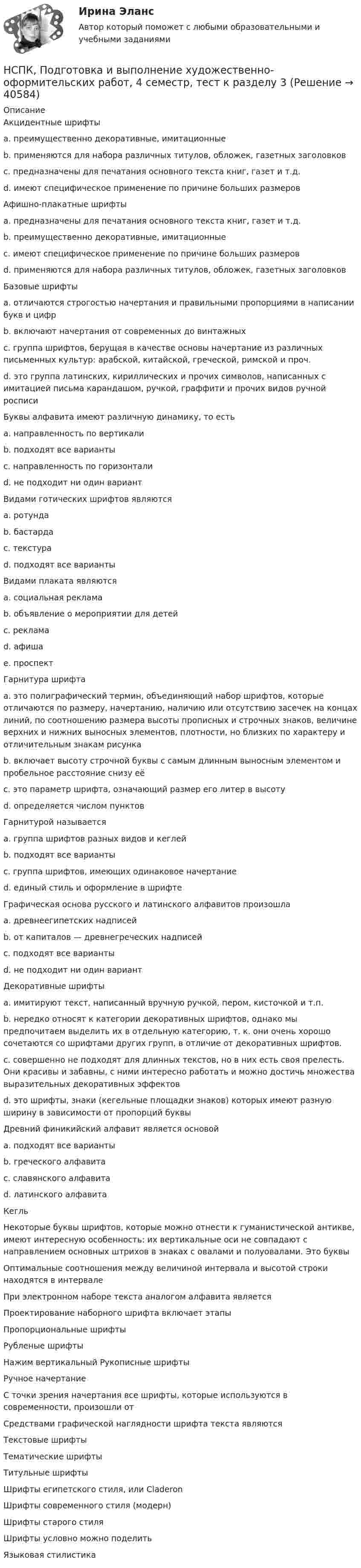     
          Описание
          Акцидентные шрифты a. преимущественно декоративные, имитационные b. применяются для набора различных титулов, обложек, газетных заголовков c. предназначены для печатания основного текста книг, газет и т.д. d. имеют специфическое применение по причине больших размеров Афишно-плакатные шрифты a. предназначены для печатания основного текста книг, газет и т.д. b. преимущественно декоративные, имитационные c. имеют специфическое применение по причине больших размеров d. применяются для набора различных титулов, обложек, газетных заголовков Базовые шрифты a. отличаются строгостью начертания и правильными пропорциями в написании букв и цифр b. включают начертания от современных до винтажных c. группа шрифтов, берущая в качестве основы начертание из различных письменных культур: арабской, китайской, греческой, римской и проч. d. это группа латинских, кириллических и прочих символов, написанных с имитацией письма карандашом, ручкой, граффити и прочих видов ручной росписи Буквы алфавита имеют различную динамику, то есть a. направленность по вертикали b. подходят все варианты c. направленность по горизонталиd. не подходит ни один вариант Видами готических шрифтов являются a. ротунда b. бастарда c. текстура d. подходят все вариантыВидами плаката являются a. социальная реклама b. объявление о мероприятии для детейc. реклама d. афиша e. проспект Гарнитура шрифта a. это полиграфический термин, объединяющий набор шрифтов, которые отличаются по размеру, начертанию, наличию или отсутствию засечек на концах линий, по соотношению размера высоты прописных и строчных знаков, величине верхних и нижних выносных элементов, плотности, но близких по характеру и отличительным знакам рисунка b. включает высоту строчной буквы с самым длинным выносным элементом и пробельное расстояние снизу её c. это параметр шрифта, означающий размер его литер в высоту d. определяется числом пунктов Гарнитурой называется a. группа шрифтов разных видов и кеглей b. подходят все варианты c. группа шрифтов, имеющих одинаковое начертание d. единый стиль и оформление в шрифте Графическая основа русского и латинского алфавитов произошлаa. древнеегипетских надписей b. от капиталов — древнегреческих надписей c. подходят все варианты d. не подходит ни один вариант Декоративные шрифты a. имитируют текст, написанный вручную ручкой, пером, кисточкой и т.п. b. нередко относят к категории декоративных шрифтов, однако мы предпочитаем выделить их в отдельную категорию, т. к. они очень хорошо сочетаются со шрифтами других групп, в отличие от декоративных шрифтов. c. совершенно не подходят для длинных текстов, но в них есть своя прелесть. Они красивы и забавны, с ними интересно работать и можно достичь множества выразительных декоративных эффектовd. это шрифты, знаки (кегельные площадки знаков) которых имеют разную ширину в зависимости от пропорций буквы Древний финикийский алфавит является основой a. подходят все варианты b. греческого алфавита c. славянского алфавита d. латинского алфавитаКегль Некоторые буквы шрифтов, которые можно отнести к гуманистической антикве, имеют интересную особенность: их вертикальные оси не совпадают с направлением основных штрихов в знаках с овалами и полуовалами. Это буквы Оптимальные соотношения между величиной интервала и высотой строки находятся в интервале При электронном наборе текста аналогом алфавита является Проектирование наборного шрифта включает этапы Пропорциональные шрифтыРубленые шрифты Нажим вертикальный Рукописные шрифты Ручное начертание С точки зрения начертания все шрифты, которые используются в современности, произошли от Средствами графической наглядности шрифта текста являются Текстовые шрифтыТематические шрифты Титульные шрифтыШрифты египетского стиля, или CladeronШрифты современного стиля (модерн) Шрифты старого стиля Шрифты условно можно поделить Языковая стилистика  
            
            
            НСПК, Подготовка и выполнение художественно-оформительских работ, 4 семестр, тест к разделу 2НСПК, Подготовка и выполнение художественно-оформительских работ, 4 семестр, тест к разделу 3(НСПК) Подготовка педагога дополнительного образования в области изобразительной деятельности и декоративно-прикладного искусства Практическое занятие №1(НСПК)Подготовка педагога дополнительного образования в области изобразительной деятельности и декоративно-прикладного искусства Практическое занятие № 2НСПК Подготовка педагога дополнительного образования в области социально-педагогической деятельности(ПДО, 2часть).КОМПЛЕКСНОЕ ЗАДАНИЕ. ОЦЕНКА 44.00 из 50.00НСПК Подготовка педагога дополнительного образования в области социально-педагогической деятельности Практическое занятие 1 НСПК Подготовка педагога дополнительного образования в области социально-педагогической деятельности Практическое занятие 2.7 ЗаданийНСПК ПЕДАГОГИКА тест к разделу6НСПК Планирование, организация и социально-педагогическая поддержка деятельности детских общественных объединений КОМПЛЕКСНОЕ ЗАДАНИЕ ОЦЕНКА 37,50из50,00НСПК Планирование, организация и социально-педагогическая поддержка деятельности детских общественных объединений Практическое занятие 1 оценка 25,00 из 25,00НСПК Планирование, организация и социально-педагогическая поддержка деятельности детских общественных объединений Практическое занятие 2 оценка25.00из25.00НСПК Планирование, организация и социально-педагогическая поддержка деятельности детских общественных объединений ТЕСТ 1НСПК Планирование, организация и социально-педагогическая поддержка деятельности детских общественных объединений ТЕСТ2НСПК Планирование, организация и социально-педагогическая поддержка деятельности детских общественных объединений ТЕСТ3