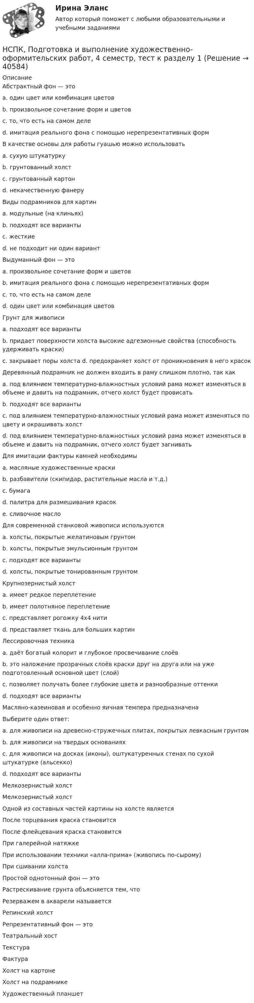     
          Описание
          Абстрактный фон — это a. один цвет или комбинация цветов b. произвольное сочетание форм и цветов c. то, что есть на самом деле d. имитация реального фона с помощью нерепрезентативных форм В качестве основы для работы гуашью можно использовать a. сухую штукатурку b. грунтованный холстc. грунтованный картон d. некачественную фанеру Виды подрамников для картин a. модульные (на клиньях) b. подходят все варианты c. жесткие d. не подходит ни один вариант Выдуманный фон — это a. произвольное сочетание форм и цветов b. имитация реального фона с помощью нерепрезентативных форм c. то, что есть на самом деле d. один цвет или комбинация цветов Грунт для живописи a. подходят все варианты b. придает поверхности холста высокие адгезионные свойства (способность удерживать краски) c. закрывает поры холста d. предохраняет холст от проникновения в него красок Деревянный подрамник не должен входить в раму слишком плотно, так как a. под влиянием температурно-влажностных условий рама может изменяться в объеме и давить на подрамник, отчего холст будет провисать b. подходят все варианты c. под влиянием температурно-влажностных условий рама может изменяться по цвету и окрашивать холст d. под влиянием температурно-влажностных условий рама может изменяться в объеме и давить на подрамник, отчего холст будет загнивать Для имитации фактуры камней необходимы a. масляные художественные краски b. разбавители (скипидар, растительные масла и т.д.) c. бумагаd. палитра для размешивания красок e. сливочное масло Для современной станковой живописи используются a. холсты, покрытые желатиновым грунтом b. холсты, покрытые эмульсионным грунтом c. подходят все варианты d. холсты, покрытые тонированным грунтом Крупнозернистый холст a. имеет редкое переплетение b. имеет полотняное переплетение c. представляет рогожку 4х4 нити d. представляет ткань для больших картин Лессировочная техника a. даёт богатый колорит и глубокое просвечивание слоёв b. это наложение прозрачных слоёв краски друг на друга или на уже подготовленный основной цвет (слой) c. позволяет получать более глубокие цвета и разнообразные оттенки d. подходят все варианты Масляно-казеиновая и особенно яичная темпера предназначена Выберите один ответ: a. для живописи на древесно-стружечных плитах, покрытых левкасным грунтом b. для живописи на твердых основаниях c. для живописи на досках (иконы), оштукатуренных стенах по сухой штукатурке (альсекко) d. подходят все вариантыМелкозернистый холст Мелкозернистый холст Одной из составных частей картины на холсте являетсяПосле торцевания краска становится После флейцевания краска становится При галерейной натяжке При использовании техники «алла-прима» (живопись по-сырому) При сшивании холстаПростой однотонный фон — это Растрескивание грунта объясняется тем, что Резерважем в акварели называетсяРепинский холстРепрезентативный фон — это Театральный хост ТекстураФактура Холст на картоне Холст на подрамникеХудожественный планшет  
            
            
            НСПК Планирование, организация и социально-педагогическая поддержка деятельности детских общественных объединений ТЕСТ3НСПК, Подготовка и выполнение художественно-оформительских работ, 4 семестр, тест к разделу 1НСПК, Подготовка и выполнение художественно-оформительских работ, 4 семестр, тест к разделу 2НСПК, Подготовка и выполнение художественно-оформительских работ, 4 семестр, тест к разделу 3(НСПК) Подготовка педагога дополнительного образования в области изобразительной деятельности и декоративно-прикладного искусства Практическое занятие №1(НСПК)Подготовка педагога дополнительного образования в области изобразительной деятельности и декоративно-прикладного искусства Практическое занятие № 2НСПК Подготовка педагога дополнительного образования в области социально-педагогической деятельности(ПДО, 2часть).КОМПЛЕКСНОЕ ЗАДАНИЕ. ОЦЕНКА 44.00 из 50.00НСПК! Педагогика. Ручное практическое занятие №1. (ПНК, 1 часть)НСПК ПЕДАГОГИКА тест к разделу 5НСПК ПЕДАГОГИКА тест к разделу6НСПК Планирование, организация и социально-педагогическая поддержка деятельности детских общественных объединений КОМПЛЕКСНОЕ ЗАДАНИЕ ОЦЕНКА 37,50из50,00НСПК Планирование, организация и социально-педагогическая поддержка деятельности детских общественных объединений Практическое занятие 1 оценка 25,00 из 25,00НСПК Планирование, организация и социально-педагогическая поддержка деятельности детских общественных объединений Практическое занятие 2 оценка25.00из25.00НСПК Планирование, организация и социально-педагогическая поддержка деятельности детских общественных объединений ТЕСТ 1