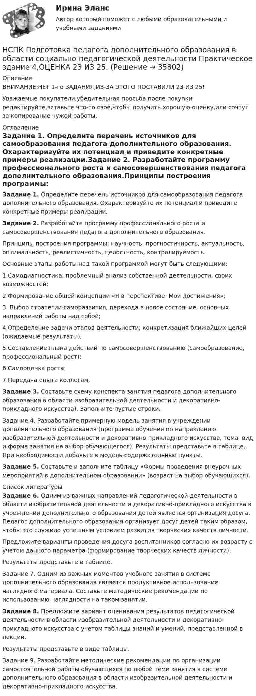      
          Описание
          ВНИМАНИЕ:НЕТ 1-го ЗАДАНИЯ,ИЗ-ЗА ЭТОГО ПОСТАВИЛИ 23 ИЗ 25!Уважаемые покупатели,убедительная просьба после покупки редактируйте,вставьте что-то своё,чтобы получить хорошую оценку,или сочтут за копирование чужой работы. 
          Оглавление
          Задание 1. Определите перечень источников для самообразования педагога дополнительного образования. Охарактеризуйте их потенциал  и приведите конкретные примеры реализации.Задание 2. Разработайте программу профессионального роста и самосовершенствования педагога дополнительного образования.Принципы построения программы: научность, прогностичность, актуальность, оптимальность, реалистичность, целостность, контролируемость.Основные этапы работы над такой программой могут быть следующими:1.Самодиагностика, проблемный анализ собственной деятельности, своих возможностей;2.Формирование общей концепции «Я в перспективе. Мои достижения»;3. Выбор стратегии саморазвития, перехода в новое состояние, основных направлений работы над собой;4.Определение задачи этапов деятельности; конкретизация ближайших целей (ожидаемые результаты);5.Составление плана действий по самосовершенствованию (самообразование, профессиональный рост);6.Самооценка роста;7.Передача опыта коллегам.Задание 3. Составьте схему конспекта занятия педагога дополнительного образования в области изобразительной деятельности и декоративно-прикладного искусства). Заполните пустые строки.Задание 4. Разработайте примерную модель занятия в учреждении дополнительного образования (программа обучения по направлению изобразительной деятельности и декоративно-прикладного искусства, тема, вид и форма занятия на выбор обучающегося). Результаты представьте в таблице. При необходимости добавьте в модель содержательные пункты.Задание 5. Составьте и заполните таблицу «Формы проведения внеурочных мероприятий в дополнительном образовании» (возраст на выбор обучающихся). 
          Список литературы
          Задание 6. Одним из важных направлений педагогической деятельности в области изобразительной деятельности и декоративно-прикладного искусства в учреждении дополнительного образования детей является организация досуга. Педагог дополнительного образования организует досуг детей таким образом, чтобы это служило успешным условием развития творческих качеств личности.Предложите варианты проведения досуга воспитанников согласно их возрасту с учетом данного параметра (формирование творческих качеств личности).Результаты представьте в таблице.Задание 7. Одним из важных моментов учебного занятия в системе дополнительного образования является продуктивное использование наглядного материала. Составьте методические рекомендации по использованию наглядности на таком занятии.Задание 8. Предложите вариант оценивания результатов педагогической деятельности в области изобразительной деятельности и декоративно-прикладного искусства с учетом таблицы знаний и умений, представленной в лекции.Результаты представьте в виде таблицы.Задание 9. Разработайте методические рекомендации по организации самостоятельной работы обучающихся по любой теме занятия в системе дополнительного образования в области изобразительной деятельности и декоративно-прикладного искусства.
            
            
            НСПК Подготовка педагога дополнительного образования в области социально-педагогической деятельности Практическое здание 3,ОЦЕНКА 25 из 25.НСПК Подготовка педагога дополнительного образования в области социально-педагогической деятельности Практическое здание 4,ОЦЕНКА 23 ИЗ 25.НСПК_Подготовка педагога дополнительного образования в области технического творчества (ТТ, 1 часть), практическое занятие 1. Задание 2,7,9НСПК_Подготовка педагога дополнительного образования в области технического творчества (ТТ, 1 часть), Практическое занятие 2. Задания 1-3,7,8НСПК, Правовое обеспечение профессиональной деятельности, 4 семестр, тест к разделу 1НСПК, Правовое обеспечение профессиональной деятельности, 4 семестр, тест к разделу 2НСПК, Правовое обеспечение профессиональной деятельности, 4 семестр, тест к разделу 3НСПК, Подготовка и выполнение художественно-оформительских работ, 4 семестр, тест к разделу 2НСПК, Подготовка и выполнение художественно-оформительских работ, 4 семестр, тест к разделу 3(НСПК) Подготовка педагога дополнительного образования в области изобразительной деятельности и декоративно-прикладного искусства Практическое занятие №1(НСПК)Подготовка педагога дополнительного образования в области изобразительной деятельности и декоративно-прикладного искусства Практическое занятие № 2НСПК Подготовка педагога дополнительного образования в области социально-педагогической деятельности(ПДО, 2часть).КОМПЛЕКСНОЕ ЗАДАНИЕ. ОЦЕНКА 44.00 из 50.00НСПК Подготовка педагога дополнительного образования в области социально-педагогической деятельности Практическое занятие 1 НСПК Подготовка педагога дополнительного образования в области социально-педагогической деятельности Практическое занятие 2.7 Заданий
