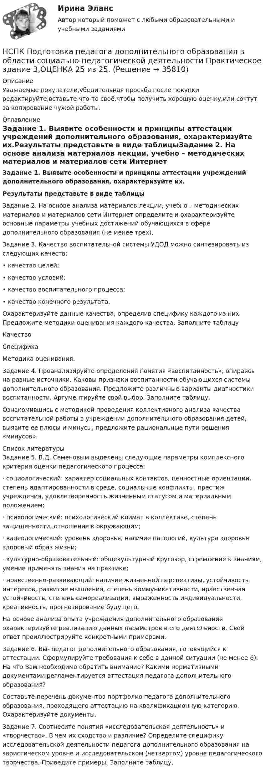     
          Описание
          Уважаемые покупатели,убедительная просьба после покупки редактируйте,вставьте что-то своё,чтобы получить хорошую оценку,или сочтут за копирование чужой работы. 
          Оглавление
          Задание 1. Выявите особенности и принципы аттестации учреждений дополнительного образования, охарактеризуйте их.Результаты представьте в виде таблицыЗадание 2. На основе анализа материалов лекции, учебно – методических материалов и материалов сети Интернет определите и охарактеризуйте основные параметры учебных достижений обучающихся в сфере дополнительного образования (не менее трех).Задание 3. Качество воспитательной системы УДОД можно синтезировать из следующих качеств: • качество целей; • качество условий; • качество воспитательного процесса; • качество конечного результата. Охарактеризуйте данные качества, определив специфику каждого из них. Предложите методики оценивания каждого качества. Заполните таблицу   Качество Специфика Методика оценивания.Задание 4. Проанализируйте определения понятия «воспитанность», опираясь на разные источники. Каковы признаки воспитанности обучающихся системы дополнительного образования. Предложите различные варианты диагностики воспитанности. Аргументируйте свой выбор. Заполните таблицу.   Ознакомившись с методикой проведения коллективного анализа качества воспитательной работы в учреждении дополнительного образования детей, выявите ее плюсы и минусы, предложите рациональные пути решения «минусов». 
          Список литературы
          Задание 5. В.Д. Семеновым выделены следующие параметры комплексного критерия оценки педагогического процесса: ·    социологический: характер социальных контактов, ценностные ориентации, степень адаптированности в среде, социальные конфликты, престиж учреждения, удовлетворенность жизненным статусом и материальным положением; ·    психологический: психологический климат в коллективе, степень защищенности, отношение к окружающим; ·    валеологический: уровень здоровья, наличие патологий, культура здоровья, здоровый образ жизни; ·    культурно-образовательный: общекультурный кругозор, стремление к знаниям, умение применять знания на практике; ·    нравственно-развивающий: наличие жизненной перспективы, устойчивость интересов, развитие мышления, степень коммуникативности, нравственная устойчивость, степень самореализации, выраженность индивидуальности, креативность, прогнозирование будущего. На основе анализа опыта учреждения дополнительного образования охарактеризуйте реализацию данных параметров в его деятельности. Свой ответ проиллюстрируйте конкретными примерами. Задание 6. Вы- педагог дополнительного образования, готовящийся к аттестации. Сформулируйте требования к себе в данной ситуации (не менее 6). На что Вам необходимо обратить внимание? Какими нормативными документами регламентируется аттестация педагога дополнительного образования? Составьте перечень документов портфолио педагога дополнительного образования, проходящего аттестацию на квалификационную категорию. Охарактеризуйте документы.Задание 7. Соотнесите понятия «исследовательская деятельность» и «творчество». В чем их сходство и различие? Определите специфику исследовательской деятельности педагога дополнительного образования на эвристическом уровне и исследовательском (четвертом) уровне педагогического творчества. Приведите примеры. Заполните таблицу.
            
            
            НСПК Подготовка педагога дополнительного образования в области социально-педагогической деятельности Практическое занятие 2,ОЦЕНКА ВЫСШИЙ БАЛЛНСПК Подготовка педагога дополнительного образования в области социально-педагогической деятельности Практическое здание 3,ОЦЕНКА 25 из 25.НСПК Подготовка педагога дополнительного образования в области социально-педагогической деятельности Практическое здание 4,ОЦЕНКА 23 ИЗ 25.НСПК_Подготовка педагога дополнительного образования в области технического творчества (ТТ, 1 часть), практическое занятие 1. Задание 2,7,9НСПК_Подготовка педагога дополнительного образования в области технического творчества (ТТ, 1 часть), Практическое занятие 2. Задания 1-3,7,8НСПК, Правовое обеспечение профессиональной деятельности, 4 семестр, тест к разделу 1НСПК, Правовое обеспечение профессиональной деятельности, 4 семестр, тест к разделу 2НСПК, Подготовка и выполнение художественно-оформительских работ, 4 семестр, тест к разделу 1НСПК, Подготовка и выполнение художественно-оформительских работ, 4 семестр, тест к разделу 2НСПК, Подготовка и выполнение художественно-оформительских работ, 4 семестр, тест к разделу 3(НСПК) Подготовка педагога дополнительного образования в области изобразительной деятельности и декоративно-прикладного искусства Практическое занятие №1(НСПК)Подготовка педагога дополнительного образования в области изобразительной деятельности и декоративно-прикладного искусства Практическое занятие № 2НСПК Подготовка педагога дополнительного образования в области социально-педагогической деятельности(ПДО, 2часть).КОМПЛЕКСНОЕ ЗАДАНИЕ. ОЦЕНКА 44.00 из 50.00НСПК Подготовка педагога дополнительного образования в области социально-педагогической деятельности Практическое занятие 1 