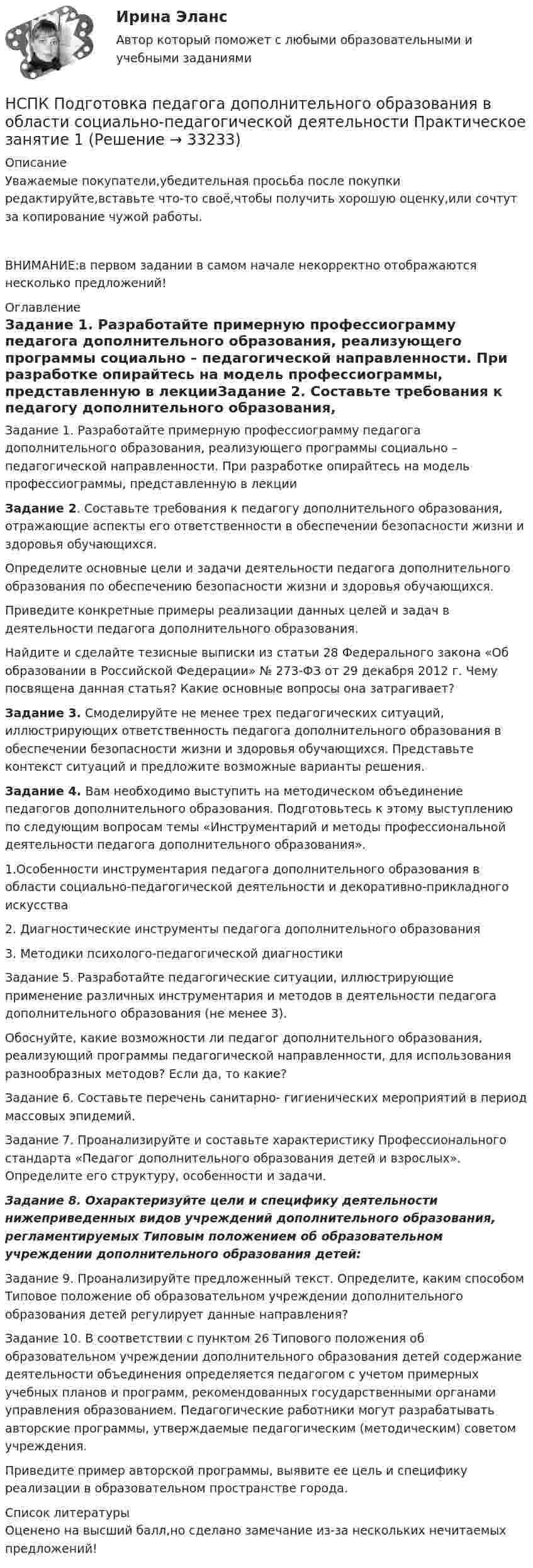      
          Описание
          Уважаемые покупатели,убедительная просьба после покупки редактируйте,вставьте что-то своё,чтобы получить хорошую оценку,или сочтут за копирование чужой работы.ВНИМАНИЕ:в первом задании в самом начале некорректно отображаются несколько предложений! 
          Оглавление
          Задание 1. Разработайте примерную профессиограмму педагога дополнительного образования, реализующего программы социально – педагогической направленности. При разработке опирайтесь на модель профессиограммы, представленную в лекцииЗадание 2. Составьте требования к педагогу дополнительного образования, отражающие аспекты его ответственности в обеспечении безопасности жизни и здоровья обучающихся.Определите основные цели и задачи деятельности педагога дополнительного образования по обеспечению безопасности  жизни и здоровья обучающихся. Приведите конкретные примеры  реализации данных целей и задач в деятельности педагога дополнительного образования.   Найдите и сделайте тезисные выписки из статьи 28 Федерального закона «Об образовании в Российской Федерации» № 273-ФЗ от 29 декабря 2012 г. Чему посвящена данная статья? Какие основные вопросы она затрагивает?Задание 3. Смоделируйте не менее трех педагогических ситуаций, иллюстрирующих ответственность педагога дополнительного образования в обеспечении безопасности жизни и здоровья обучающихся. Представьте контекст ситуаций и предложите возможные варианты решения.Задание 4. Вам необходимо выступить на методическом объединение педагогов дополнительного образования. Подготовьтесь к этому выступлению по следующим вопросам темы «Инструментарий и методы профессиональной деятельности педагога дополнительного образования».1.Особенности инструментария педагога дополнительного образования в области социально-педагогической деятельности и декоративно-прикладного искусства2. Диагностические инструменты педагога дополнительного образования3. Методики психолого-педагогической диагностикиЗадание 5. Разработайте педагогические ситуации, иллюстрирующие применение различных инструментария и методов в деятельности педагога дополнительного образования (не менее 3).Обоснуйте, какие возможности ли педагог дополнительного образования, реализующий программы педагогической направленности, для использования разнообразных методов? Если да, то какие?Задание 6. Составьте перечень санитарно- гигиенических мероприятий в период массовых эпидемий.Задание 7. Проанализируйте и составьте характеристику Профессионального стандарта «Педагог дополнительного образования детей и взрослых». Определите его структуру, особенности и задачи.Задание 8. Охарактеризуйте цели и специфику деятельности нижеприведенных видов учреждений дополнительного образования, регламентируемых Типовым положением об образовательном учреждении дополнительного образования детей:Задание 9. Проанализируйте предложенный текст. Определите, каким способом Типовое положение об образовательном учреждении дополнительного образования детей регулирует данные направления?Задание 10. В соответствии с пунктом 26 Типового положения об образовательном учреждении дополнительного образования детей содержание деятельности объединения определяется педагогом с учетом примерных учебных планов и программ, рекомендованных государственными органами управления образованием. Педагогические работники могут разрабатывать авторские программы, утверждаемые педагогическим (методическим) советом учреждения. Приведите пример авторской программы, выявите ее цель и специфику реализации в образовательном пространстве города. 
          Список литературы
          Оценено на высший балл,но сделано замечание из-за нескольких нечитаемых предложений!
            
            
            НСПК Подготовка педагога дополнительного образования в области социально-педагогической деятельности(ПДО, 2часть).КОМПЛЕКСНОЕ ЗАДАНИЕ. ОЦЕНКА 44.00 из 50.00НСПК Подготовка педагога дополнительного образования в области социально-педагогической деятельности Практическое занятие 1 НСПК Подготовка педагога дополнительного образования в области социально-педагогической деятельности Практическое занятие 2.7 ЗаданийНСПК Подготовка педагога дополнительного образования в области социально-педагогической деятельности Практическое занятие 2,ОЦЕНКА ВЫСШИЙ БАЛЛНСПК Подготовка педагога дополнительного образования в области социально-педагогической деятельности Практическое здание 3,ОЦЕНКА 25 из 25.НСПК Подготовка педагога дополнительного образования в области социально-педагогической деятельности Практическое здание 4,ОЦЕНКА 23 ИЗ 25.НСПК_Подготовка педагога дополнительного образования в области технического творчества (ТТ, 1 часть), практическое занятие 1. Задание 2,7,9НСПК Планирование, организация и социально-педагогическая поддержка деятельности детских общественных объединений ТЕСТ 1НСПК Планирование, организация и социально-педагогическая поддержка деятельности детских общественных объединений ТЕСТ2НСПК Планирование, организация и социально-педагогическая поддержка деятельности детских общественных объединений ТЕСТ3НСПК, Подготовка и выполнение художественно-оформительских работ, 4 семестр, тест к разделу 1НСПК, Подготовка и выполнение художественно-оформительских работ, 4 семестр, тест к разделу 2НСПК, Подготовка и выполнение художественно-оформительских работ, 4 семестр, тест к разделу 3(НСПК) Подготовка педагога дополнительного образования в области изобразительной деятельности и декоративно-прикладного искусства Практическое занятие №1