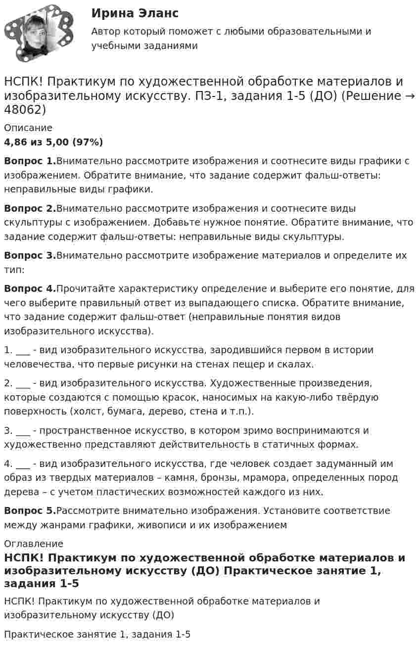     
            Описание
            4,86 из 5,00 (97%)Вопрос 1.Внимательно рассмотрите изображения и соотнесите виды графики с изображением. Обратите внимание, что задание содержит фальш-ответы: неправильные виды графики.Вопрос 2.Внимательно рассмотрите изображения и соотнесите виды скульптуры с изображением. Добавьте нужное понятие. Обратите внимание, что задание содержит фальш-ответы: неправильные виды скульптуры.Вопрос 3.Внимательно рассмотрите изображение материалов и определите их тип:Вопрос 4.Прочитайте характеристику определение и выберите его понятие, для чего выберите правильный ответ из выпадающего списка. Обратите внимание, что задание содержит фальш-ответ (неправильные понятия видов изобразительного искусства).1. ___ - вид изобразительного искусства, зародившийся первом в истории человечества, что первые рисунки на стенах пещер и скалах.2. ___ - вид изобразительного искусства. Художественные произведения, которые создаются с помощью красок, наносимых на какую-либо твёрдую поверхность (холст, бумага, дерево, стена и т.п.).3. ___ - пространственное искусство, в котором зримо воспринимаются и художественно представляют действительность в статичных формах.4. ___ - вид изобразительного искусства, где человек создает задуманный им образ из твердых материалов – камня, бронзы, мрамора, определенных пород дерева – с учетом пластических возможностей каждого из них.Вопрос 5.Рассмотрите внимательно изображения. Установите соответствие между жанрами графики, живописи и их изображением 
            Оглавление
            НСПК! Практикум по художественной обработке материалов и изобразительному искусству (ДО) Практическое занятие 1, задания 1-5  
            
            
            НСПК Практикум по совершенствованию двигательных умений и навыков.  Практическое занятие 2. Задание 8НСПК! Практикум по художественной обработке материалов и изобразительному искусству. ПЗ-1, задания 1-5 (ДО)НСПК! Практическая 3. Русский язык и культура речи (ДОУА, ББЛ, ПНК, ДО, ПДО, СР, 2 часть)НСПК Практическое занятие 1. Задания 3-8, 10_ БЖНСПК!!!Практическое занятие 2. Задание 2-5 ОСНОВЫ ОРГАНИЗАЦИИ ВНЕУРОЧНОЙ РАБОТЫ (ИЗОБРАЗИТЕЛЬНАЯ ДЕЯТЕЛЬНОСТЬ И ДЕКОРАТИВНО-ПРИКЛАДНОЕ ИСКУССТВО) (ПНК)НСПК, Применение информационных технологий в создании макетов и обработка изображений с помощью графических редакторов, 4 семестр, тест к разделу 1НСПК, Применение информационных технологий в создании макетов и обработка изображений с помощью графических редакторов, 4 семестр, тест к разделу 2НСПК, Правовое обеспечение профессиональной деятельности, 4 семестр, тест к разделу 2НСПК, Правовое обеспечение профессиональной деятельности, 4 семестр, тест к разделу 3НСПК, Правовое обеспечение профессиональной деятельности, 4 семестр, тест к разделу 4НСПК! Правовое обеспечение профессиональной деятельности. ПЗ-1. Задания 1,2,4,5 (ПНК, КП)НСПК! Правовое обеспечение профессиональной деятельности. ПЗ-3. Задания 1-3,6 (ПНК, КП)НСПК! Правовое обеспечение профессиональной деятельности. ПЗ- 4. Задания 1,2,4,5 (ПНК, КП)НСПК право тест 1,2,3