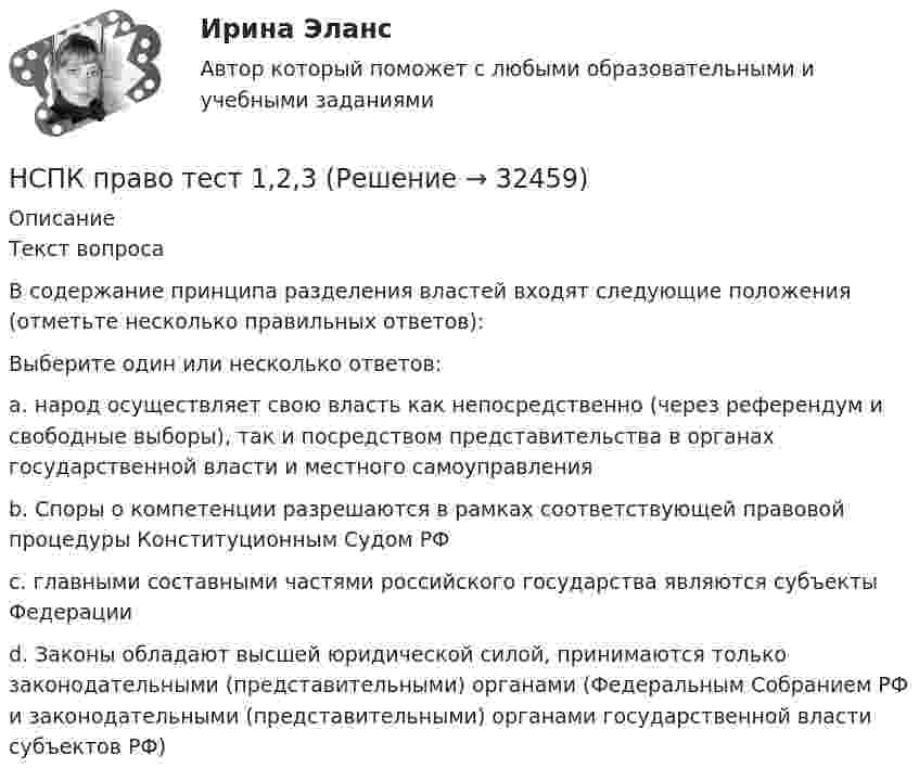      
          Описание
          Текст вопросаВ содержание принципа разделения властей входят следующие положения (отметьте несколько правильных ответов):Выберите один или несколько ответов:a. народ осуществляет свою власть как непосредственно (через референдум и свободные выборы), так и посредством представительства в органах государственной власти и местного самоуправленияb. Споры о компетенции разрешаются в рамках соответствующей правовой процедуры Конституционным Судом РФ c. главными составными частями российского государства являются субъекты Федерацииd. Законы обладают высшей юридической силой, принимаются только законодательными (представительными) органами (Федеральным Собранием РФ и законодательными (представительными) органами государственной власти субъектов РФ)   
            
            
            НСПК! Правовое обеспечение профессиональной деятельности. ПЗ- 4. Задания 1,2,4,5 (ПНК, КП)НСПК право тест 1,2,3НСПК Практикум по совершенствованию двигательных умений и навыков. Практическое занятие 2. Задание 7НСПК Практикум по совершенствованию двигательных умений и навыков.  Практическое занятие 2. Задание 8НСПК! Практикум по художественной обработке материалов и изобразительному искусству. ПЗ-1, задания 1-5 (ДО)НСПК! Практическая 3. Русский язык и культура речи (ДОУА, ББЛ, ПНК, ДО, ПДО, СР, 2 часть)НСПК Практическое занятие 1. Задания 3-8, 10_ БЖНСПК_Подготовка педагога дополнительного образования в области технического творчества (ТТ, 1 часть), практическое занятие 1. Задание 2,7,9НСПК_Подготовка педагога дополнительного образования в области технического творчества (ТТ, 1 часть), Практическое занятие 2. Задания 1-3,7,8НСПК, Правовое обеспечение профессиональной деятельности, 4 семестр, тест к разделу 1НСПК, Правовое обеспечение профессиональной деятельности, 4 семестр, тест к разделу 2НСПК, Правовое обеспечение профессиональной деятельности, 4 семестр, тест к разделу 3НСПК, Правовое обеспечение профессиональной деятельности, 4 семестр, тест к разделу 4НСПК! Правовое обеспечение профессиональной деятельности. ПЗ-1. Задания 1,2,4,5 (ПНК, КП)