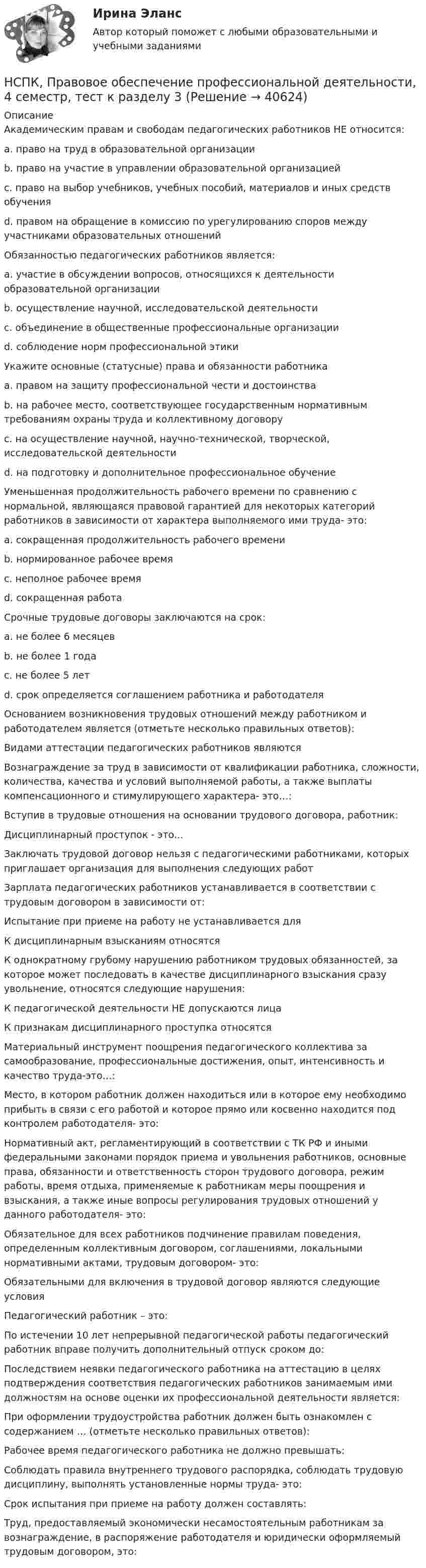     
          Описание
          Академическим правам и свободам педагогических работников НЕ относится: a. право на труд в образовательной организации b. право на участие в управлении образовательной организацией c. право на выбор учебников, учебных пособий, материалов и иных средств обучения d. правом на обращение в комиссию по урегулированию споров между участниками образовательных отношений Обязанностью педагогических работников является: a. участие в обсуждении вопросов, относящихся к деятельности образовательной организации b. осуществление научной, исследовательской деятельности c. объединение в общественные профессиональные организации d. соблюдение норм профессиональной этики Укажите основные (статусные) права и обязанности работника a. правом на защиту профессиональной чести и достоинства b. на рабочее место, соответствующее государственным нормативным требованиям охраны труда и коллективному договору c. на осуществление научной, научно-технической, творческой, исследовательской деятельности d. на подготовку и дополнительное профессиональное обучение Уменьшенная продолжительность рабочего времени по сравнению с нормальной, являющаяся правовой гарантией для некоторых категорий работников в зависимости от характера выполняемого ими труда- это: a. сокращенная продолжительность рабочего времени b. нормированное рабочее время c. неполное рабочее время d. сокращенная работа Срочные трудовые договоры заключаются на срок: a. не более 6 месяцев b. не более 1 года c. не более 5 лет d. срок определяется соглашением работника и работодателяОснованием возникновения трудовых отношений между работником и работодателем является (отметьте несколько правильных ответов): Видами аттестации педагогических работников являются Вознаграждение за труд в зависимости от квалификации работника, сложности, количества, качества и условий выполняемой работы, а также выплаты компенсационного и стимулирующего характера- это…:Вступив в трудовые отношения на основании трудового договора, работник: Дисциплинарный проступок - это...Заключать трудовой договор нельзя с педагогическими работниками, которых приглашает организация для выполнения следующих работ Зарплата педагогических работников устанавливается в соответствии с трудовым договором в зависимости от: Испытание при приеме на работу не устанавливается для К дисциплинарным взысканиям относятся К однократному грубому нарушению работником трудовых обязанностей, за которое может последовать в качестве дисциплинарного взыскания сразу увольнение, относятся следующие нарушения:К педагогической деятельности НЕ допускаются лица К признакам дисциплинарного проступка относятся Материальный инструмент поощрения педагогического коллектива за самообразование, профессиональные достижения, опыт, интенсивность и качество труда-это…: Место, в котором работник должен находиться или в которое ему необходимо прибыть в связи с его работой и которое прямо или косвенно находится под контролем работодателя- это: Нормативный акт, регламентирующий в соответствии с ТК РФ и иными федеральными законами порядок приема и увольнения работников, основные права, обязанности и ответственность сторон трудового договора, режим работы, время отдыха, применяемые к работникам меры поощрения и взыскания, а также иные вопросы регулирования трудовых отношений у данного работодателя- это: Обязательное для всех работников подчинение правилам поведения, определенным коллективным договором, соглашениями, локальными нормативными актами, трудовым договором- это: Обязательными для включения в трудовой договор являются следующие условия Педагогический работник – это: По истечении 10 лет непрерывной педагогической работы педагогический работник вправе получить дополнительный отпуск сроком до: Последствием неявки педагогического работника на аттестацию в целях подтверждения соответствия педагогических работников занимаемым ими должностям на основе оценки их профессиональной деятельности является:При оформлении трудоустройства работник должен быть ознакомлен с содержанием … (отметьте несколько правильных ответов): Рабочее время педагогического работника не должно превышать:Соблюдать правила внутреннего трудового распорядка, соблюдать трудовую дисциплину, выполнять установленные нормы труда- это: Срок испытания при приеме на работу должен составлять: Труд, предоставляемый экономически несамостоятельным работникам за вознаграждение, в распоряжение работодателя и юридически оформляемый трудовым договором, это:  
            
            
            НСПК, Правовое обеспечение профессиональной деятельности, 4 семестр, тест к разделу 2НСПК, Правовое обеспечение профессиональной деятельности, 4 семестр, тест к разделу 3НСПК, Правовое обеспечение профессиональной деятельности, 4 семестр, тест к разделу 4НСПК! Правовое обеспечение профессиональной деятельности. ПЗ-1. Задания 1,2,4,5 (ПНК, КП)НСПК! Правовое обеспечение профессиональной деятельности. ПЗ-3. Задания 1-3,6 (ПНК, КП)НСПК! Правовое обеспечение профессиональной деятельности. ПЗ- 4. Задания 1,2,4,5 (ПНК, КП)НСПК право тест 1,2,3НСПК Подготовка педагога дополнительного образования в области социально-педагогической деятельности Практическое занятие 1 НСПК Подготовка педагога дополнительного образования в области социально-педагогической деятельности Практическое занятие 2.7 ЗаданийНСПК Подготовка педагога дополнительного образования в области социально-педагогической деятельности Практическое занятие 2,ОЦЕНКА ВЫСШИЙ БАЛЛНСПК Подготовка педагога дополнительного образования в области социально-педагогической деятельности Практическое здание 3,ОЦЕНКА 25 из 25.НСПК Подготовка педагога дополнительного образования в области социально-педагогической деятельности Практическое здание 4,ОЦЕНКА 23 ИЗ 25.НСПК_Подготовка педагога дополнительного образования в области технического творчества (ТТ, 1 часть), практическое занятие 1. Задание 2,7,9НСПК_Подготовка педагога дополнительного образования в области технического творчества (ТТ, 1 часть), Практическое занятие 2. Задания 1-3,7,8