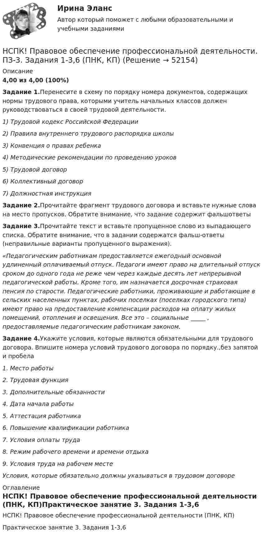     
            Описание
            4,00 из 4,00 (100%)Задание 1.Перенесите в схему по порядку номера документов, содержащих нормы трудового права, которыми учитель начальных классов должен руководствоваться в своей трудовой деятельности.1) Трудовой кодекс Российской Федерации2) Правила внутреннего трудового распорядка школы3) Конвенция о правах ребенка4) Методические рекомендации по проведению уроков5) Трудовой договор6) Коллективный договор7) Должностная инструкцияЗадание 2.Прочитайте фрагмент трудового договора и вставьте нужные слова на место пропусков. Обратите внимание, что задание содержит фальшответыЗадание 3.Прочитайте текст и вставьте пропущенное слово из выпадающего списка. Обратите внимание, что в задании содержатся фальш-ответы (неправильные варианты пропущенного выражения).«Педагогическим работникам предоставляется ежегодный основной удлиненный оплачиваемый отпуск. Педагоги имеют право на длительный отпуск сроком до одного года не реже чем через каждые десять лет непрерывной педагогической работы. Кроме того, им назначается досрочная страховая пенсия по старости. Педагогические работники, проживающие и работающие в сельских населенных пунктах, рабочих поселках (поселках городского типа) имеют право на предоставление компенсации расходов на оплату жилых помещений, отопления и освещения. Все это – социальные _____ , предоставляемые педагогическим работникам законом.Задание 4.Укажите условия, которые являются обязательными для трудового договора. Впишите номера условий трудового договора по порядку.,без запятой и пробела1. Место работы2. Трудовая функция3. Дополнительные обязанности4. Дата начала работы5. Аттестация работника6. Повышение квалификации работника7. Условия оплаты труда8. Режим рабочего времени и времени отдыха9. Условия труда на рабочем местеУсловия, которые обязательно должны указываться в трудовом договоре 
            Оглавление
            НСПК! Правовое обеспечение профессиональной деятельности (ПНК, КП)Практическое занятие 3. Задания 1-3,6 
            
            
            НСПК! Правовое обеспечение профессиональной деятельности. ПЗ-1. Задания 1,2,4,5 (ПНК, КП)НСПК! Правовое обеспечение профессиональной деятельности. ПЗ-3. Задания 1-3,6 (ПНК, КП)НСПК! Правовое обеспечение профессиональной деятельности. ПЗ- 4. Задания 1,2,4,5 (ПНК, КП)НСПК право тест 1,2,3НСПК Практикум по совершенствованию двигательных умений и навыков. Практическое занятие 2. Задание 7НСПК Практикум по совершенствованию двигательных умений и навыков.  Практическое занятие 2. Задание 8НСПК! Практикум по художественной обработке материалов и изобразительному искусству. ПЗ-1, задания 1-5 (ДО)НСПК Подготовка педагога дополнительного образования в области социально-педагогической деятельности Практическое здание 3,ОЦЕНКА 25 из 25.НСПК Подготовка педагога дополнительного образования в области социально-педагогической деятельности Практическое здание 4,ОЦЕНКА 23 ИЗ 25.НСПК_Подготовка педагога дополнительного образования в области технического творчества (ТТ, 1 часть), практическое занятие 1. Задание 2,7,9НСПК_Подготовка педагога дополнительного образования в области технического творчества (ТТ, 1 часть), Практическое занятие 2. Задания 1-3,7,8НСПК, Правовое обеспечение профессиональной деятельности, 4 семестр, тест к разделу 1НСПК, Правовое обеспечение профессиональной деятельности, 4 семестр, тест к разделу 2НСПК, Правовое обеспечение профессиональной деятельности, 4 семестр, тест к разделу 3