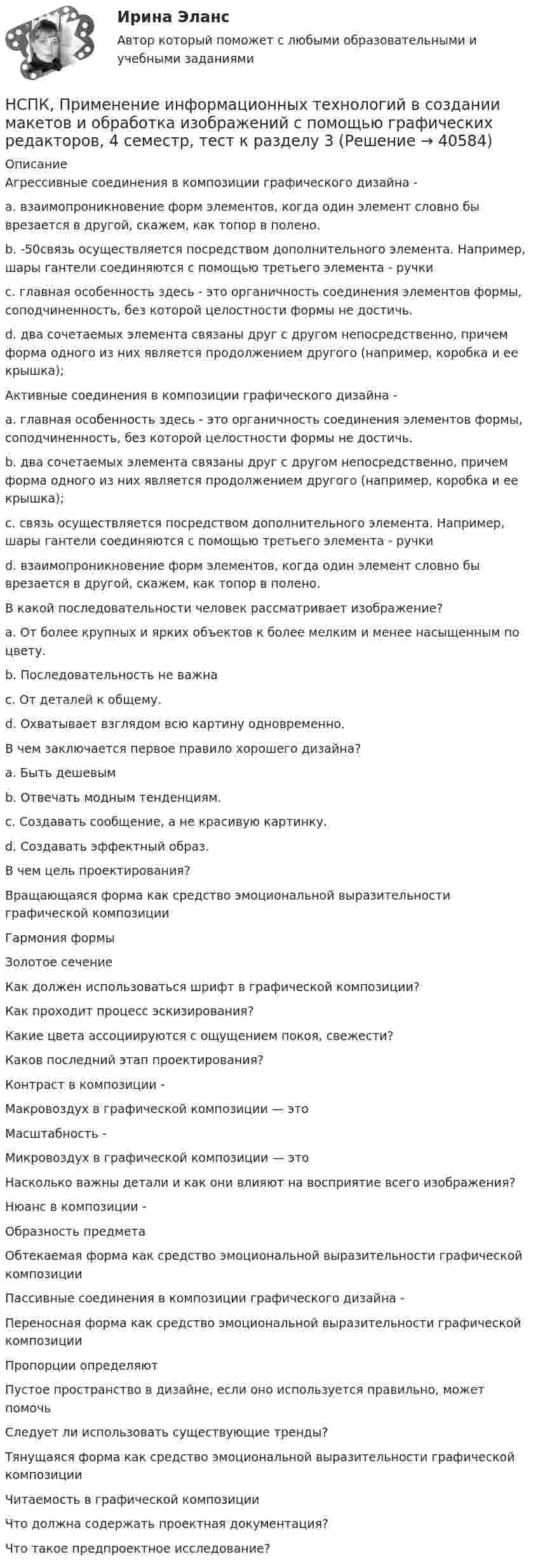     
          Описание
          Агрессивные соединения в композиции графического дизайна - a. взаимопроникновение форм элементов, когда один элемент словно бы врезается в другой, скажем, как топор в полено. b. -50связь осуществляется посредством дополнительного элемента. Например, шары гантели соединяются с помощью третьего элемента - ручки c. главная особенность здесь - это органичность соединения элементов формы, соподчиненность, без которой целостности формы не достичь.d. два сочетаемых элемента связаны друг с другом непосредственно, причем форма одного из них является продолжением другого (например, коробка и ее крышка); Активные соединения в композиции графического дизайна - a. главная особенность здесь - это органичность соединения элементов формы, соподчиненность, без которой целостности формы не достичь. b. два сочетаемых элемента связаны друг с другом непосредственно, причем форма одного из них является продолжением другого (например, коробка и ее крышка); c. связь осуществляется посредством дополнительного элемента. Например, шары гантели соединяются с помощью третьего элемента - ручки d. взаимопроникновение форм элементов, когда один элемент словно бы врезается в другой, скажем, как топор в полено. В какой последовательности человек рассматривает изображение? a. От более крупных и ярких объектов к более мелким и менее насыщенным по цвету. b. Последовательность не важна c. От деталей к общему. d. Охватывает взглядом всю картину одновременно. В чем заключается первое правило хорошего дизайна? a. Быть дешевым b. Отвечать модным тенденциям. c. Создавать сообщение, а не красивую картинку. d. Создавать эффектный образ.В чем цель проектирования?Вращающаяся форма как средство эмоциональной выразительности графической композиции Гармония формы Золотое сечение Как должен использоваться шрифт в графической композиции? Как проходит процесс эскизирования?Какие цвета ассоциируются с ощущением покоя, свежести? Каков последний этап проектирования? Контраст в композиции - Макровоздух в графической композиции — это Масштабность - Микровоздух в графической композиции — это Насколько важны детали и как они влияют на восприятие всего изображения? Нюанс в композиции - Образность предмета Обтекаемая форма как средство эмоциональной выразительности графической композиции Пассивные соединения в композиции графического дизайна - Переносная форма как средство эмоциональной выразительности графической композиции Пропорции определяют Пустое пространство в дизайне, если оно используется правильно, может помочь Следует ли использовать существующие тренды?Тянущаяся форма как средство эмоциональной выразительности графической композиции Читаемость в графической композицииЧто должна содержать проектная документация? Что такое предпроектное исследование?  
            
            
            НСПК, Применение информационных технологий в создании макетов и обработка изображений с помощью графических редакторов, 4 семестр, тест к разделу 2НСПК, Применение информационных технологий в создании макетов и обработка изображений с помощью графических редакторов, 4 семестр, тест к разделу 3НСПК ПРОЕКТИРОВАНИЕ И ОРГАНИЗАЦИЯ РАБОТЫ С ПЕДАГОГИЧЕСКИМ КОЛЛЕКТИВОМ (ПДО) КОМПЛЕКСНОЕ ЗАДАНИЕ ОЦЕНКА 42.50 ИЗ 50.00НСПК Проектирование и организация работы с педагогическим коллективом (ПДО) Практическое занятие 1 ОЦЕНКА 25.00 ИЗ 25.00НСПК Проектирование и организация работы с педагогическим коллективом (ПДО)Практическое занятие 2 ОЦЕНКА 24.00 ИЗ 25.00НСПК Проектирование и организация работы с педагогическим коллективом (ПДО) ТЕСТ1НСПК ПРОЕКТИРОВАНИЕ И ОРГАНИЗАЦИЯ РАБОТЫ С ПЕДАГОГИЧЕСКИМ КОЛЛЕКТИВОМ (ПДО) ТЕСТ 2НСПК право тест 1,2,3НСПК Практикум по совершенствованию двигательных умений и навыков. Практическое занятие 2. Задание 7НСПК Практикум по совершенствованию двигательных умений и навыков.  Практическое занятие 2. Задание 8НСПК! Практикум по художественной обработке материалов и изобразительному искусству. ПЗ-1, задания 1-5 (ДО)НСПК! Практическая 3. Русский язык и культура речи (ДОУА, ББЛ, ПНК, ДО, ПДО, СР, 2 часть)НСПК Практическое занятие 1. Задания 3-8, 10_ БЖНСПК!!!Практическое занятие 2. Задание 2-5 ОСНОВЫ ОРГАНИЗАЦИИ ВНЕУРОЧНОЙ РАБОТЫ (ИЗОБРАЗИТЕЛЬНАЯ ДЕЯТЕЛЬНОСТЬ И ДЕКОРАТИВНО-ПРИКЛАДНОЕ ИСКУССТВО) (ПНК)