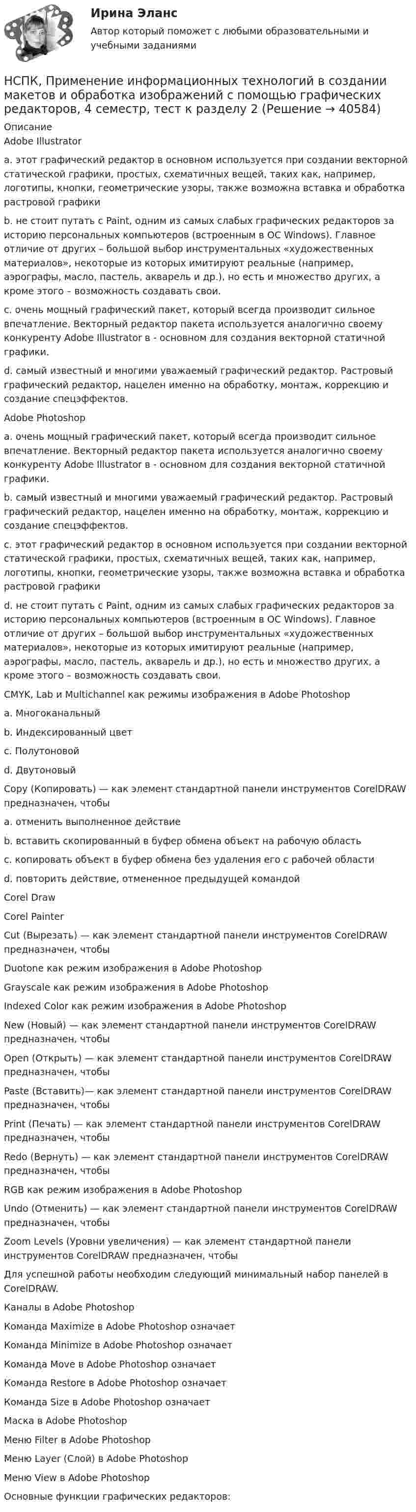    
          Описание
          Adobe Illustrator a. этот графический редактор в основном используется при создании векторной статической графики, простых, схематичных вещей, таких как, например, логотипы, кнопки, геометрические узоры, также возможна вставка и обработка растровой графики b. не стоит путать с Paint, одним из самых слабых графических редакторов за историю персональных компьютеров (встроенным в ОС Windows). Главное отличие от других – большой выбор инструментальных «художественных материалов», некоторые из которых имитируют реальные (например, аэрографы, масло, пастель, акварель и др.), но есть и множество других, а кроме этого – возможность создавать свои. c. очень мощный графический пакет, который всегда производит сильное впечатлениe. Векторный редактор пакета используется аналогично своему конкуренту Adobe Illustrator в - основном для создания векторной статичной графики. d. самый известный и многими уважаемый графический редактор. Растровый графический редактор, нацелен именно на обработку, монтаж, коррекцию и создание спецэффектов. Adobe Photoshop a. очень мощный графический пакет, который всегда производит сильное впечатлениe. Векторный редактор пакета используется аналогично своему конкуренту Adobe Illustrator в - основном для создания векторной статичной графики. b. самый известный и многими уважаемый графический редактор. Растровый графический редактор, нацелен именно на обработку, монтаж, коррекцию и создание спецэффектов. c. этот графический редактор в основном используется при создании векторной статической графики, простых, схематичных вещей, таких как, например, логотипы, кнопки, геометрические узоры, также возможна вставка и обработка растровой графики d. не стоит путать с Paint, одним из самых слабых графических редакторов за историю персональных компьютеров (встроенным в ОС Windows). Главное отличие от других – большой выбор инструментальных «художественных материалов», некоторые из которых имитируют реальные (например, аэрографы, масло, пастель, акварель и др.), но есть и множество других, а кроме этого – возможность создавать свои. CMYK, Lab и Multichannel как режимы изображения в Adobe Photoshop a. Многоканальный b. Индексированный цвет c. Полутоновой d. Двутоновый Copy (Копировать) — как элемент стандартной панели инструментов CorelDRAW предназначен, чтобы a. отменить выполненное действие b. вставить скопированный в буфер обмена объект на рабочую область c. копировать объект в буфер обмена без удаления его с рабочей области d. повторить действие, отмененное предыдущей командой Corel Draw Corel Painter Cut (Вырезать) — как элемент стандартной панели инструментов CorelDRAW предназначен, чтобы Duotone как режим изображения в Adobe Photoshop Grayscale как режим изображения в Adobe Photoshop Indexed Color как режим изображения в Adobe Photoshop New (Новый) — как элемент стандартной панели инструментов CorelDRAW предназначен, чтобы Open (Открыть) — как элемент стандартной панели инструментов CorelDRAW предназначен, чтобы Paste (Вставить)— как элемент стандартной панели инструментов CorelDRAW предназначен, чтобы Print (Печать) — как элемент стандартной панели инструментов CorelDRAW предназначен, чтобы Redo (Вернуть) — как элемент стандартной панели инструментов CorelDRAW предназначен, чтобы RGB как режим изображения в Adobe Photoshop Undo (Отменить) — как элемент стандартной панели инструментов CorelDRAW предназначен, чтобы Zoom Levels (Уровни увеличения) — как элемент стандартной панели инструментов CorelDRAW предназначен, чтобы Для успешной работы необходим следующий минимальный набор панелей в CorelDRAW. Каналы в Adobe Photoshop Команда Maximize в Adobe Photoshop означает Команда Minimize в Adobe Photoshop означает Команда Move в Adobe Photoshop означаетКоманда Restore в Adobe Photoshop означает Команда Size в Adobe Photoshop означает Маска в Adobe Photoshop Меню Filter в Adobe PhotoshopМеню Layer (Слой) в Adobe Photoshop Меню View в Adobe Photoshop Основные функции графических редакторов:  
            
            
            НСПК, Применение информационных технологий в создании макетов и обработка изображений с помощью графических редакторов, 4 семестр, тест к разделу 1НСПК, Применение информационных технологий в создании макетов и обработка изображений с помощью графических редакторов, 4 семестр, тест к разделу 2НСПК, Применение информационных технологий в создании макетов и обработка изображений с помощью графических редакторов, 4 семестр, тест к разделу 3НСПК ПРОЕКТИРОВАНИЕ И ОРГАНИЗАЦИЯ РАБОТЫ С ПЕДАГОГИЧЕСКИМ КОЛЛЕКТИВОМ (ПДО) КОМПЛЕКСНОЕ ЗАДАНИЕ ОЦЕНКА 42.50 ИЗ 50.00НСПК Проектирование и организация работы с педагогическим коллективом (ПДО) Практическое занятие 1 ОЦЕНКА 25.00 ИЗ 25.00НСПК Проектирование и организация работы с педагогическим коллективом (ПДО)Практическое занятие 2 ОЦЕНКА 24.00 ИЗ 25.00НСПК Проектирование и организация работы с педагогическим коллективом (ПДО) ТЕСТ1НСПК! Правовое обеспечение профессиональной деятельности. ПЗ- 4. Задания 1,2,4,5 (ПНК, КП)НСПК право тест 1,2,3НСПК Практикум по совершенствованию двигательных умений и навыков. Практическое занятие 2. Задание 7НСПК Практикум по совершенствованию двигательных умений и навыков.  Практическое занятие 2. Задание 8НСПК! Практикум по художественной обработке материалов и изобразительному искусству. ПЗ-1, задания 1-5 (ДО)НСПК! Практическая 3. Русский язык и культура речи (ДОУА, ББЛ, ПНК, ДО, ПДО, СР, 2 часть)НСПК Практическое занятие 1. Задания 3-8, 10_ БЖ
