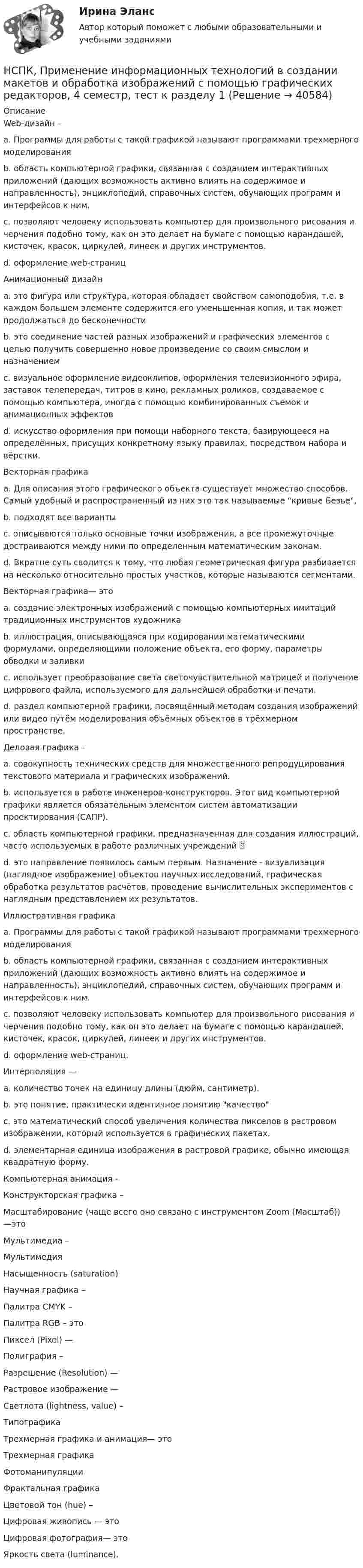     
          Описание
          Web-дизайн –a. Программы для работы с такой графикой называют программами трехмерного моделирования b. область компьютерной графики, связанная с созданием интерактивных приложений (дающих возможность активно влиять на содержимое и направленность), энциклопедий, справочных систем, обучающих программ и интерфейсов к ним. c. позволяют человеку использовать компьютер для произвольного рисования и черчения подобно тому, как он это делает на бумаге с помощью карандашей, кисточек, красок, циркулей, линеек и других инструментов. d. оформление web-страниц Анимационный дизайн a. это фигура или структура, которая обладает свойством самоподобия, т.е. в каждом большем элементе содержится его уменьшенная копия, и так может продолжаться до бесконечности b. это соединение частей разных изображений и графических элементов с целью получить совершенно новое произведение со своим смыслом и назначением c. визуальное оформление видеоклипов, оформления телевизионного эфира, заставок телепередач, титров в кино, рекламных роликов, создаваемое с помощью компьютера, иногда с помощью комбинированных съемок и анимационных эффектов d. искусство оформления при помощи наборного текста, базирующееся на определённых, присущих конкретному языку правилах, посредством набора и вёрстки. Векторная графикаa. Для описания этого графического объекта существует множество способов. Самый удобный и распространенный из них это так называемые кривые Безье, b. подходят все варианты c. описываются только основные точки изображения, а все промежуточные достраиваются между ними по определенным математическим законам. d. Вкратце суть сводится к тому, что любая геометрическая фигура разбивается на несколько относительно простых участков, которые называются сегментами. Векторная графика— это a. создание электронных изображений с помощью компьютерных имитаций традиционных инструментов художника b. иллюстрация, описывающаяся при кодировании математическими формулами, определяющими положение объекта, его форму, параметры обводки и заливки c. использует преобразование света светочувствительной матрицей и получение цифрового файла, используемого для дальнейшей обработки и печати. d. раздел компьютерной графики, посвящённый методам создания изображений или видео путём моделирования объёмных объектов в трёхмерном пространстве.Деловая графика – a. совокупность технических средств для множественного репродуцирования текстового материала и графических изображений. b. используется в работе инженеров-конструкторов. Этот вид компьютерной графики является обязательным элементом систем автоматизации проектирования (САПР). c. область компьютерной графики, предназначенная для создания иллюстраций, часто используемых в работе различных учреждений  d. это направление появилось самым первым. Назначение - визуализация (наглядное изображение) объектов научных исследований, графическая обработка результатов расчётов, проведение вычислительных экспериментов с наглядным представлением их результатов. Иллюстративная графикаa. Программы для работы с такой графикой называют программами трехмерного моделирования b. область компьютерной графики, связанная с созданием интерактивных приложений (дающих возможность активно влиять на содержимое и направленность), энциклопедий, справочных систем, обучающих программ и интерфейсов к ним. c. позволяют человеку использовать компьютер для произвольного рисования и черчения подобно тому, как он это делает на бумаге с помощью карандашей, кисточек, красок, циркулей, линеек и других инструментов.d. оформление web-страниц. Интерполяция — a. количество точек на единицу длины (дюйм, сантиметр). b. это понятие, практически идентичное понятию качество c. это математический способ увеличения количества пикселов в растровом изображении, который используется в графических пакетах. d. элементарная единица изображения в растровой графике, обычно имеющая квадратную форму. Компьютерная анимация - Конструкторская графика – Масштабирование (чаще всего оно связано с инструментом Zoom (Масштаб)) —это Мультимедиа – Мультимедия Насыщенность (saturation) Научная графика –Палитра CMYK – Палитра RGB – это Пиксел (Pixel) — Полиграфия – Разрешение (Resolution) — Растровое изображение —Светлота (lightness, value) – ТипографикаТрехмерная графика и анимация— это Трехмерная графикаФотоманипуляции Фрактальная графика Цветовой тон (hue) – Цифровая живопись — это Цифровая фотография— это Яркость света (luminance).  
            
            
            НСПК!!!Практическое занятие 2. Задание 2-5 ОСНОВЫ ОРГАНИЗАЦИИ ВНЕУРОЧНОЙ РАБОТЫ (ИЗОБРАЗИТЕЛЬНАЯ ДЕЯТЕЛЬНОСТЬ И ДЕКОРАТИВНО-ПРИКЛАДНОЕ ИСКУССТВО) (ПНК)НСПК, Применение информационных технологий в создании макетов и обработка изображений с помощью графических редакторов, 4 семестр, тест к разделу 1НСПК, Применение информационных технологий в создании макетов и обработка изображений с помощью графических редакторов, 4 семестр, тест к разделу 2НСПК, Применение информационных технологий в создании макетов и обработка изображений с помощью графических редакторов, 4 семестр, тест к разделу 3НСПК ПРОЕКТИРОВАНИЕ И ОРГАНИЗАЦИЯ РАБОТЫ С ПЕДАГОГИЧЕСКИМ КОЛЛЕКТИВОМ (ПДО) КОМПЛЕКСНОЕ ЗАДАНИЕ ОЦЕНКА 42.50 ИЗ 50.00НСПК Проектирование и организация работы с педагогическим коллективом (ПДО) Практическое занятие 1 ОЦЕНКА 25.00 ИЗ 25.00НСПК Проектирование и организация работы с педагогическим коллективом (ПДО)Практическое занятие 2 ОЦЕНКА 24.00 ИЗ 25.00НСПК! Правовое обеспечение профессиональной деятельности. ПЗ-3. Задания 1-3,6 (ПНК, КП)НСПК! Правовое обеспечение профессиональной деятельности. ПЗ- 4. Задания 1,2,4,5 (ПНК, КП)НСПК право тест 1,2,3НСПК Практикум по совершенствованию двигательных умений и навыков. Практическое занятие 2. Задание 7НСПК Практикум по совершенствованию двигательных умений и навыков.  Практическое занятие 2. Задание 8НСПК! Практикум по художественной обработке материалов и изобразительному искусству. ПЗ-1, задания 1-5 (ДО)НСПК! Практическая 3. Русский язык и культура речи (ДОУА, ББЛ, ПНК, ДО, ПДО, СР, 2 часть)