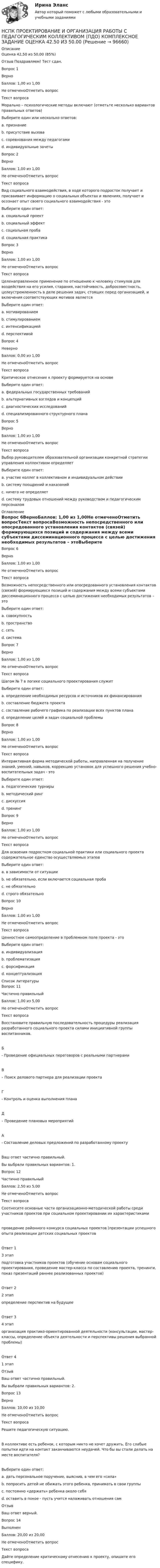      
            Описание
            Оценка	42,50 из 50,00 (85%)Отзыв	Поздравляем! Тест сдан.Вопрос 1ВерноБаллов: 1,00 из 1,00Не отмеченоОтметить вопросТекст вопросаМорально – психологические методы включают (отметьте несколько вариантов правильных ответов)Выберите один или несколько ответов:a. признание b. присутствие вызова c. соревнования между педагогамиd. индивидуальные зачетыВопрос 2ВерноБаллов: 1,00 из 1,00Не отмеченоОтметить вопросТекст вопросаВид социального взаимодействия, в ходе которого подросток получает и присваивает информацию о социальных объектах и явлениях, получает и осознает опыт своего социального взаимодействия - этоВыберите один ответ:a. социальный проектb. социальный эффектc. социальная проба d. социальная практикаВопрос 3ВерноБаллов: 1,00 из 1,00Не отмеченоОтметить вопросТекст вопросаЦеленаправленное применение по отношению к человеку стимулов для воздействия на его усилия, старания, настойчивость, добросовестность, целеустремленность в деле решения задач, стоящих перед организацией, и включения соответствующих мотивов являетсяВыберите один ответ:a. мотивированиемb. стимулированием c. интенсификациейd. перспективойВопрос 4НеверноБаллов: 0,00 из 1,00Не отмеченоОтметить вопросТекст вопросаКритическое отнесение к проекту формируется на основеВыберите один ответ:a. федеральных государственных требований b. альтернативных взглядов и концепцийc. диагностических исследованийd. специализированного структурного планаВопрос 5ВерноБаллов: 1,00 из 1,00Не отмеченоОтметить вопросТекст вопросаВыбор руководителем образовательной организации конкретной стратегии управления коллективом определяетВыберите один ответ:a. участие коллег в коллективном и индивидуальном действииb. систему поощрений и наказанийc. ничего не определяетd. систему трудовых отношений между руководством и педагогическим персоналом  
            Оглавление
            Вопрос 6ВерноБаллов: 1,00 из 1,00Не отмеченоОтметить вопросТекст вопросаВозможность непосредственного или опосредованного установления контактов (связей) формирующихся позиций и содержания между всеми субъектами диссеминационного процесса с целью достижения необходимых результатов – этоВыберите один ответ:a. совокупностьb. пространствоc. сеть d. системаВопрос 7ВерноБаллов: 1,00 из 1,00Не отмеченоОтметить вопросТекст вопросаШагом № 7 в логике социального проектирования служитВыберите один ответ:a. определение необходимых ресурсов и источников их финансированияb. составление бюджета проектаc. составление рабочего графика по реализации всех пунктов плана d. определение целей и задач социальной проблемыВопрос 8ВерноБаллов: 1,00 из 1,00Не отмеченоОтметить вопросТекст вопросаИнтерактивная форма методической работы, направленная на получение знаний, умений, навыков, коррекцию установок для успешного решения учебно-воспитательных задач - этоВыберите один ответ:a. педагогические турнирыb. методический рингc. дискуссияd. тренинг Вопрос 9ВерноБаллов: 1,00 из 1,00Не отмеченоОтметить вопросТекст вопросаДля освоения подростком социальной практики или социального проекта содержательное единство осуществляемых этаповВыберите один ответ:a. в зависимости от ситуацииb. не обязательно, если включается социальная пробаc. не обязательно d. строго обязательноВопрос 10ВерноБаллов: 1,00 из 1,00Не отмеченоОтметить вопросТекст вопросаЦенностное самоопределение в проблемном поле проекта - этоВыберите один ответ:a. индивидуализацияb. проблематизация c. форсификацияd. концептуализация 
            Список литературы
            Вопрос 11Частично правильныйБаллов: 1,00 из 5,00Не отмеченоОтметить вопросТекст вопросаВосстановите правильную последовательность процедуры реализация разработанного социального проекта силами инициативной группы воспитанников. Б - Проведение официальных переговоров с реальными партнерамиВ – Поиск делового партнера для реализации проектаГ - Контроль и оценка выполнения планаД – Проведение плановых мероприятийА - Составление деловых предложений по разработанному проектуВаш ответ частично правильный.Вы выбрали правильных вариантов: 1.Вопрос 12Частично правильныйБаллов: 2,50 из 5,00Не отмеченоОтметить вопросТекст вопросаСоотнесите основные части организационно-методической работы среди участников проектов при социальном проектировании их характеристикамипроведение районного конкурса социальных проектов (презентации успешного опыта реализации детских социальных проектовОтвет 13 этап подготовка участников проектов (обучение основам социального проектирования, проведение мастер-класса по составлению проекта, тренинги, показ презентаций раннее реализованных проектов)Ответ 22 этап определение перспектив на будущееОтвет 34 этап организация практико-ориентированной деятельности (консультации, мастер-классы, определение объекта деятельности и перспективы решения выбранной проблемы)Ответ 41 этап ОтзывВаш ответ частично правильный.Вы выбрали правильных вариантов: 2.Вопрос 13ВерноБаллов: 10,00 из 10,00Не отмеченоОтметить вопросТекст вопросаРешите педагогическую ситуацию. В коллективе есть ребенок, с которым никто не хочет дружить. Его слабые попытки идти на контакт заканчиваются неудачей. Что бы вы стали делать на месте воспитателя?Выберите один ответ:a. дать персональное поручение, выяснив, в чем его «сила» b. попросить детей не обижать этого ребенка, принимать в свои группыc. постоянно «держать» ребенка около себяd. оставить в покое - пусть учится налаживать отношения самОтзывВаш ответ верный.Вопрос 14ВыполненБаллов: 20,00 из 20,00Не отмеченоОтметить вопросТекст вопросаДайте определение критическому отнесению к проекту, опишите его специфику. 
            
            
            НСПК, Применение информационных технологий в создании макетов и обработка изображений с помощью графических редакторов, 4 семестр, тест к разделу 3НСПК ПРОЕКТИРОВАНИЕ И ОРГАНИЗАЦИЯ РАБОТЫ С ПЕДАГОГИЧЕСКИМ КОЛЛЕКТИВОМ (ПДО) КОМПЛЕКСНОЕ ЗАДАНИЕ ОЦЕНКА 42.50 ИЗ 50.00НСПК Проектирование и организация работы с педагогическим коллективом (ПДО) Практическое занятие 1 ОЦЕНКА 25.00 ИЗ 25.00НСПК Проектирование и организация работы с педагогическим коллективом (ПДО)Практическое занятие 2 ОЦЕНКА 24.00 ИЗ 25.00НСПК Проектирование и организация работы с педагогическим коллективом (ПДО) ТЕСТ1НСПК ПРОЕКТИРОВАНИЕ И ОРГАНИЗАЦИЯ РАБОТЫ С ПЕДАГОГИЧЕСКИМ КОЛЛЕКТИВОМ (ПДО) ТЕСТ 2НСПК ПРОЕКТИРОВАНИЕ И ОРГАНИЗАЦИЯ РАБОТЫ С ПЕДАГОГИЧЕСКИМ КОЛЛЕКТИВОМ (ПДО) ТЕСТ 3НСПК Практикум по совершенствованию двигательных умений и навыков. Практическое занятие 2. Задание 7НСПК Практикум по совершенствованию двигательных умений и навыков.  Практическое занятие 2. Задание 8НСПК! Практикум по художественной обработке материалов и изобразительному искусству. ПЗ-1, задания 1-5 (ДО)НСПК! Практическая 3. Русский язык и культура речи (ДОУА, ББЛ, ПНК, ДО, ПДО, СР, 2 часть)НСПК Практическое занятие 1. Задания 3-8, 10_ БЖНСПК!!!Практическое занятие 2. Задание 2-5 ОСНОВЫ ОРГАНИЗАЦИИ ВНЕУРОЧНОЙ РАБОТЫ (ИЗОБРАЗИТЕЛЬНАЯ ДЕЯТЕЛЬНОСТЬ И ДЕКОРАТИВНО-ПРИКЛАДНОЕ ИСКУССТВО) (ПНК)НСПК, Применение информационных технологий в создании макетов и обработка изображений с помощью графических редакторов, 4 семестр, тест к разделу 1