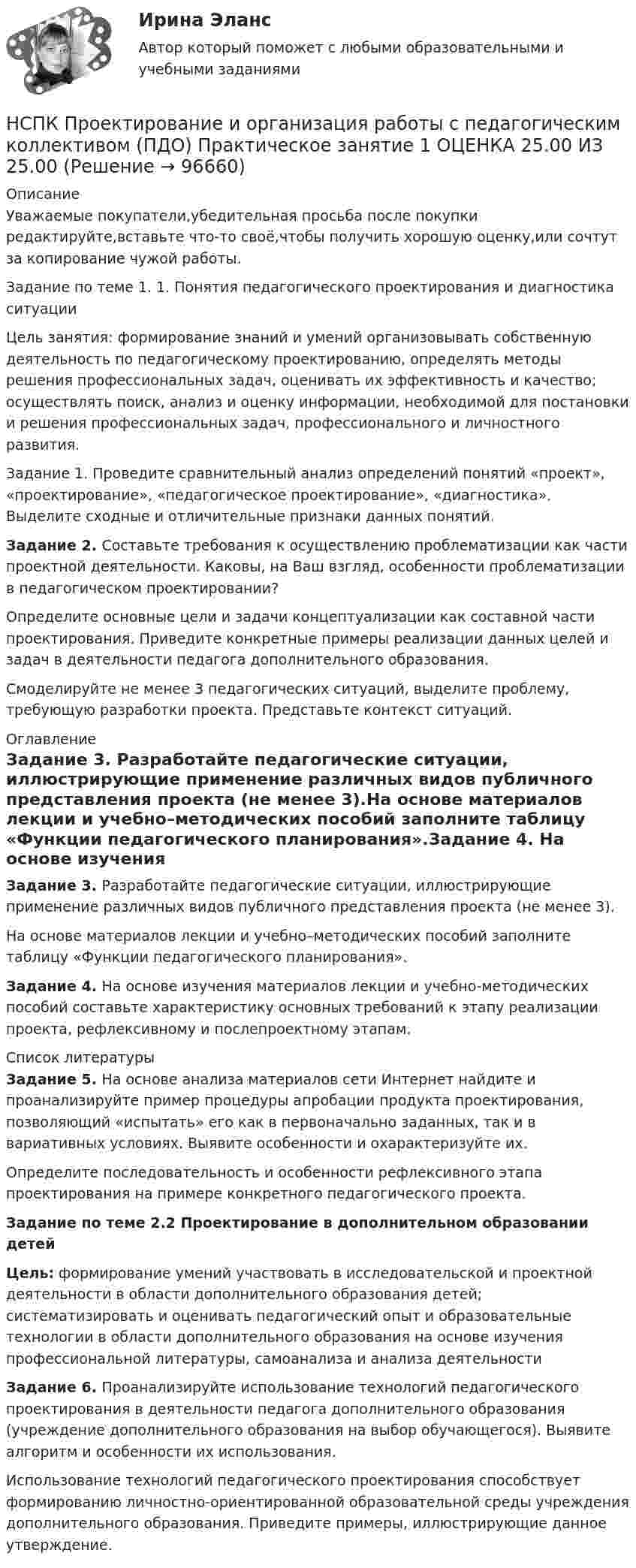     
            Описание
            Уважаемые покупатели,убедительная просьба после покупки редактируйте,вставьте что-то своё,чтобы получить хорошую оценку,или сочтут за копирование чужой работы.Задание по теме 1. 1. Понятия педагогического проектирования и диагностика ситуацииЦель занятия: формирование знаний и умений организовывать собственную деятельность по педагогическому проектированию, определять методы решения профессиональных задач, оценивать их эффективность и качество; осуществлять поиск, анализ и оценку информации, необходимой для постановки и решения профессиональных задач, профессионального и личностного развития. Задание 1. Проведите сравнительный анализ определений понятий «проект», «проектирование», «педагогическое проектирование», «диагностика». Выделите сходные и отличительные признаки данных понятий.Задание 2. Составьте требования к осуществлению проблематизации как части проектной деятельности. Каковы, на Ваш взгляд, особенности проблематизации в педагогическом проектировании?Определите основные цели и задачи концептуализации как составной части проектирования. Приведите конкретные примеры реализации данных целей и задач в деятельности педагога дополнительного образования.Смоделируйте не менее 3 педагогических ситуаций, выделите проблему, требующую разработки проекта. Представьте контекст ситуаций. 
            Оглавление
            Задание 3. Разработайте педагогические ситуации, иллюстрирующие применение различных видов публичного представления проекта (не менее 3).На основе материалов лекции и учебно–методических пособий заполните таблицу «Функции педагогического планирования».Задание 4. На основе изучения материалов лекции и учебно-методических пособий составьте характеристику основных требований к этапу реализации проекта, рефлексивному и послепроектному этапам. 
            Список литературы
            Задание 5. На основе анализа материалов сети Интернет найдите и проанализируйте пример процедуры апробации продукта проектирования, позволяющий «испытать» его как в первоначально заданных, так и в вариативных условиях. Выявите особенности и охарактеризуйте их. Определите последовательность и особенности рефлексивного этапа проектирования на примере конкретного педагогического проекта.Задание по теме 2.2 Проектирование в дополнительном образовании детей Цель: формирование умений участвовать в исследовательской и проектной деятельности в области дополнительного образования детей; систематизировать и оценивать педагогический опыт и образовательные технологии в области дополнительного образования на основе изучения профессиональной литературы, самоанализа и анализа деятельности Задание 6. Проанализируйте использование технологий педагогического проектирования в деятельности педагога дополнительного образования (учреждение дополнительного образования на выбор обучающегося). Выявите алгоритм и особенности их использования.Использование технологий педагогического проектирования способствует формированию личностно-ориентированной образовательной среды учреждения дополнительного образования. Приведите примеры, иллюстрирующие данное утверждение. 
            
            
            НСПК ПРОЕКТИРОВАНИЕ И ОРГАНИЗАЦИЯ РАБОТЫ С ПЕДАГОГИЧЕСКИМ КОЛЛЕКТИВОМ (ПДО) КОМПЛЕКСНОЕ ЗАДАНИЕ ОЦЕНКА 42.50 ИЗ 50.00НСПК Проектирование и организация работы с педагогическим коллективом (ПДО) Практическое занятие 1 ОЦЕНКА 25.00 ИЗ 25.00НСПК Проектирование и организация работы с педагогическим коллективом (ПДО)Практическое занятие 2 ОЦЕНКА 24.00 ИЗ 25.00НСПК Проектирование и организация работы с педагогическим коллективом (ПДО) ТЕСТ1НСПК ПРОЕКТИРОВАНИЕ И ОРГАНИЗАЦИЯ РАБОТЫ С ПЕДАГОГИЧЕСКИМ КОЛЛЕКТИВОМ (ПДО) ТЕСТ 2НСПК ПРОЕКТИРОВАНИЕ И ОРГАНИЗАЦИЯ РАБОТЫ С ПЕДАГОГИЧЕСКИМ КОЛЛЕКТИВОМ (ПДО) ТЕСТ 3НСПК, Проектирование и организация работы с педагогическим коллективом, тест к разделу 1НСПК Практикум по совершенствованию двигательных умений и навыков.  Практическое занятие 2. Задание 8НСПК! Практикум по художественной обработке материалов и изобразительному искусству. ПЗ-1, задания 1-5 (ДО)НСПК! Практическая 3. Русский язык и культура речи (ДОУА, ББЛ, ПНК, ДО, ПДО, СР, 2 часть)НСПК Практическое занятие 1. Задания 3-8, 10_ БЖНСПК!!!Практическое занятие 2. Задание 2-5 ОСНОВЫ ОРГАНИЗАЦИИ ВНЕУРОЧНОЙ РАБОТЫ (ИЗОБРАЗИТЕЛЬНАЯ ДЕЯТЕЛЬНОСТЬ И ДЕКОРАТИВНО-ПРИКЛАДНОЕ ИСКУССТВО) (ПНК)НСПК, Применение информационных технологий в создании макетов и обработка изображений с помощью графических редакторов, 4 семестр, тест к разделу 1НСПК, Применение информационных технологий в создании макетов и обработка изображений с помощью графических редакторов, 4 семестр, тест к разделу 2