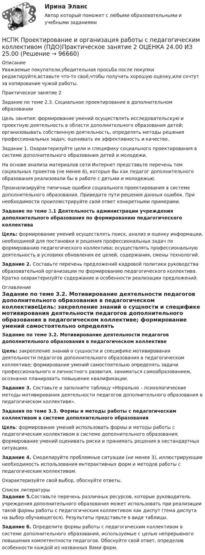     
            Описание
            Уважаемые покупатели,убедительная просьба после покупки редактируйте,вставьте что-то своё,чтобы получить хорошую оценку,или сочтут за копирование чужой работы.Практическое занятие 2Задание по теме 2.3. Социальное проектирование в дополнительном образованииЦель занятия: формирование умений осуществлять исследовательскую и проектную деятельность в области дополнительного образования детей; организовывать собственную деятельность, определять методы решения профессиональных задач, оценивать их эффективность и качество. Задание 1. Охарактеризуйте цели и специфику социального проектирования в системе дополнительного образования детей и молодежи.  На основе анализа материалов сети Интернет представьте перечень тем социальных проектов (не менее 6), которые Вы как педагог дополнительного образования реализовали бы в работе с детьми и молодежью. Проанализируйте типичные ошибки социального проектирования в системе дополнительного образования. Приведите пути решения данных ошибок. При необходимости проиллюстрируйте свой ответ конкретными примерами.Задание по теме 3.1 Деятельность администрации учреждения дополнительного образования по формированию педагогического коллективаЦель: формирование умений осуществлять поиск, анализ и оценку информации, необходимой для постановки и решения профессиональных задач по формированию педагогического коллектива; осуществлять профессиональную деятельность в условиях обновления ее целей, содержания, смены технологий. Задание 2. Составьте перечень предложений кадровой политики руководства образовательной организации по формированию педагогического коллектива. Кратко охарактеризуйте содержание и особенности реализации предложений. 
            Оглавление
            Задание по теме 3.2. Мотивирование деятельности педагогов дополнительного образования в педагогическом коллективеЦель: закрепление знаний о сущности и специфике мотивирования деятельности педагогов дополнительного образования в педагогическом коллективе; формирование умений самостоятельно определять задачи профессионального и личностного развития, заниматься самообразованием, осознанно планировать повышение квалификации.Задание 3. Составьте и заполните таблицу «Морально – психологические методы мотивирования деятельности педагогов дополнительного образования в педагогическом коллективе».Задания по теме 3.3. Формы и методы работы с педагогическим коллективом в системе дополнительного образованияЦель: формирование умений использовать формы и методы работы с педагогическим коллективом в системе дополнительного образования; формирование умений оценивать риски и принимать решения в нестандартных ситуациях.Задание 4. Смоделируйте проблемные ситуации (не менее 3), иллюстрирующие необходимость использования интерактивных форм и методов работы с педагогическим коллективом.Охарактеризуйте свой выбор, обоснуйте ответы. 
            Список литературы
            Задание 5.Составьте перечень различных ресурсов, которые руководитель учреждения дополнительного образования может использовать при реализации такой формы работы с педагогическим коллективом как диспут (тема диспута на выбор обучающегося). Результаты  представьте в виде таблицы.Задание 6. Определите формы работы с педагогическим коллективом в системе дополнительного образования, используемые с целью непрерывного повышения компетентности педагогов. Обоснуйте свой ответ, определив особенности каждой из названных Вами форм. 
            
            
            НСПК Проектирование и организация работы с педагогическим коллективом (ПДО) Практическое занятие 1 ОЦЕНКА 25.00 ИЗ 25.00НСПК Проектирование и организация работы с педагогическим коллективом (ПДО)Практическое занятие 2 ОЦЕНКА 24.00 ИЗ 25.00НСПК Проектирование и организация работы с педагогическим коллективом (ПДО) ТЕСТ1НСПК ПРОЕКТИРОВАНИЕ И ОРГАНИЗАЦИЯ РАБОТЫ С ПЕДАГОГИЧЕСКИМ КОЛЛЕКТИВОМ (ПДО) ТЕСТ 2НСПК ПРОЕКТИРОВАНИЕ И ОРГАНИЗАЦИЯ РАБОТЫ С ПЕДАГОГИЧЕСКИМ КОЛЛЕКТИВОМ (ПДО) ТЕСТ 3НСПК, Проектирование и организация работы с педагогическим коллективом, тест к разделу 1НСПК, Проектирование и организация работы с педагогическим коллективом, тест к разделу 2НСПК! Практикум по художественной обработке материалов и изобразительному искусству. ПЗ-1, задания 1-5 (ДО)НСПК! Практическая 3. Русский язык и культура речи (ДОУА, ББЛ, ПНК, ДО, ПДО, СР, 2 часть)НСПК Практическое занятие 1. Задания 3-8, 10_ БЖНСПК!!!Практическое занятие 2. Задание 2-5 ОСНОВЫ ОРГАНИЗАЦИИ ВНЕУРОЧНОЙ РАБОТЫ (ИЗОБРАЗИТЕЛЬНАЯ ДЕЯТЕЛЬНОСТЬ И ДЕКОРАТИВНО-ПРИКЛАДНОЕ ИСКУССТВО) (ПНК)НСПК, Применение информационных технологий в создании макетов и обработка изображений с помощью графических редакторов, 4 семестр, тест к разделу 1НСПК, Применение информационных технологий в создании макетов и обработка изображений с помощью графических редакторов, 4 семестр, тест к разделу 2НСПК, Применение информационных технологий в создании макетов и обработка изображений с помощью графических редакторов, 4 семестр, тест к разделу 3