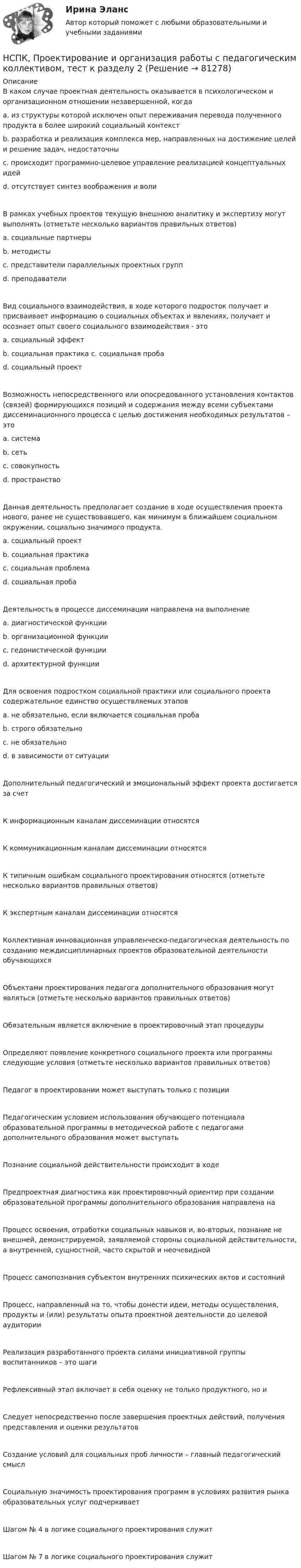     
            Описание
            В каком случае проектная деятельность оказывается в психологическом и организационном отношении незавершенной, когда a. из структуры которой исключен опыт переживания перевода полученного продукта в более широкий социальный контекст b. разработка и реализация комплекса мер, направленных на достижение целей и решение задач, недостаточны c. происходит программно-целевое управление реализацией концептуальных идей d. отсутствует синтез воображения и воли В рамках учебных проектов текущую внешнюю аналитику и экспертизу могут выполнять (отметьте несколько вариантов правильных ответов) a. социальные партнеры b. методисты c. представители параллельных проектных групп d. преподаватели Вид социального взаимодействия, в ходе которого подросток получает и присваивает информацию о социальных объектах и явлениях, получает и осознает опыт своего социального взаимодействия - это a. социальный эффект b. социальная практика c. социальная проба d. социальный проект Возможность непосредственного или опосредованного установления контактов (связей) формирующихся позиций и содержания между всеми субъектами диссеминационного процесса с целью достижения необходимых результатов – это a. система b. сеть c. совокупность d. пространство Данная деятельность предполагает создание в ходе осуществления проекта нового, ранее не существовавшего, как минимум в ближайшем социальном окружении, социально значимого продукта. a. социальный проект b. социальная практика c. социальная проблема d. социальная проба Деятельность в процессе диссеминации направлена на выполнение a. диагностической функции b. организационной функции c. гедонистической функции d. архитектурной функции Для освоения подростком социальной практики или социального проекта содержательное единство осуществляемых этапов a. не обязательно, если включается социальная проба b. строго обязательно c. не обязательно d. в зависимости от ситуации Дополнительный педагогический и эмоциональный эффект проекта достигается за счет К информационным каналам диссеминации относятсяК коммуникационным каналам диссеминации относятся К типичным ошибкам социального проектирования относятся (отметьте несколько вариантов правильных ответов) К экспертным каналам диссеминации относятся Коллективная инновационная управленческо-педагогическая деятельность по созданию междисциплинарных проектов образовательной деятельности обучающихся Объектами проектирования педагога дополнительного образования могут являться (отметьте несколько вариантов правильных ответов) Обязательным является включение в проектировочный этап процедуры Определяют появление конкретного социального проекта или программы следующие условия (отметьте несколько вариантов правильных ответов)Педагог в проектировании может выступать только с позиции Педагогическим условием использования обучающего потенциала образовательной программы в методической работе с педагогами дополнительного образования может выступать Познание социальной действительности происходит в ходе Предпроектная диагностика как проектировочный ориентир при создании образовательной программы дополнительного образования направлена на Процесс освоения, отработки социальных навыков и, во-вторых, познание не внешней, демонстрируемой, заявляемой стороны социальной действительности, а внутренней, сущностной, часто скрытой и неочевиднойПроцесс самопознания субъектом внутренних психических актов и состояний Процесс, направленный на то, чтобы донести идеи, методы осуществления, продукты и (или) результаты опыта проектной деятельности до целевой аудитории Реализация разработанного проекта силами инициативной группы воспитанников – это шаги Рефлексивный этап включает в себя оценку не только продуктного, но и Следует непосредственно после завершения проектных действий, получения представления и оценки результатов Создание условий для социальных проб личности – главный педагогический смысл Социальную значимость проектирования программ в условиях развития рынка образовательных услуг подчеркивает Шагом № 4 в логике социального проектирования служит Шагом № 7 в логике социального проектирования служит   
            
            
            НСПК, Проектирование и организация работы с педагогическим коллективом, тест к разделу 1НСПК, Проектирование и организация работы с педагогическим коллективом, тест к разделу 2НСПК, Проектирование и организация работы с педагогическим коллективом, тест к разделу 3НСПК, психология, 3 семестр, практическое занятие 1, задания 1-8.НСПК, психология, 3 семестр, тест к разделу 1.НСПК, психология, 3 семестр, тест к разделу 2.НСПК, психология, 3 семестр, тест к разделу 3.НСПК, Применение информационных технологий в создании макетов и обработка изображений с помощью графических редакторов, 4 семестр, тест к разделу 2НСПК, Применение информационных технологий в создании макетов и обработка изображений с помощью графических редакторов, 4 семестр, тест к разделу 3НСПК ПРОЕКТИРОВАНИЕ И ОРГАНИЗАЦИЯ РАБОТЫ С ПЕДАГОГИЧЕСКИМ КОЛЛЕКТИВОМ (ПДО) КОМПЛЕКСНОЕ ЗАДАНИЕ ОЦЕНКА 42.50 ИЗ 50.00НСПК Проектирование и организация работы с педагогическим коллективом (ПДО) Практическое занятие 1 ОЦЕНКА 25.00 ИЗ 25.00НСПК Проектирование и организация работы с педагогическим коллективом (ПДО)Практическое занятие 2 ОЦЕНКА 24.00 ИЗ 25.00НСПК Проектирование и организация работы с педагогическим коллективом (ПДО) ТЕСТ1НСПК ПРОЕКТИРОВАНИЕ И ОРГАНИЗАЦИЯ РАБОТЫ С ПЕДАГОГИЧЕСКИМ КОЛЛЕКТИВОМ (ПДО) ТЕСТ 2