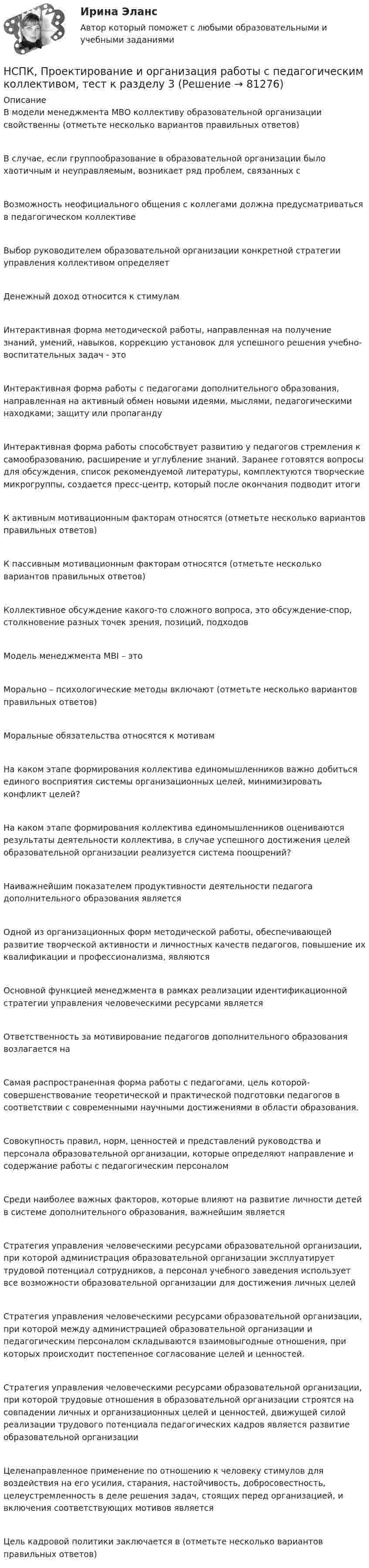     
            Описание
            В модели менеджмента МВО коллективу образовательной организации свойственны (отметьте несколько вариантов правильных ответов) В случае, если группообразование в образовательной организации было хаотичным и неуправляемым, возникает ряд проблем, связанных с Возможность неофициального общения с коллегами должна предусматриваться в педагогическом коллективе Выбор руководителем образовательной организации конкретной стратегии управления коллективом определяет Денежный доход относится к стимулам Интерактивная форма методической работы, направленная на получение знаний, умений, навыков, коррекцию установок для успешного решения учебно-воспитательных задач - это Интерактивная форма работы с педагогами дополнительного образования, направленная на активный обмен новыми идеями, мыслями, педагогическими находками; защиту или пропаганду Интерактивная форма работы способствует развитию у педагогов стремления к самообразованию, расширение и углубление знаний. Заранее готовятся вопросы для обсуждения, список рекомендуемой литературы, комплектуются творческие микрогруппы, создается пресс-центр, который после окончания подводит итоги К активным мотивационным факторам относятся (отметьте несколько вариантов правильных ответов) К пассивным мотивационным факторам относятся (отметьте несколько вариантов правильных ответов) Коллективное обсуждение какого-то сложного вопроса, это обсуждение-спор, столкновение разных точек зрения, позиций, подходовМодель менеджмента MBI – это Морально – психологические методы включают (отметьте несколько вариантов правильных ответов) Моральные обязательства относятся к мотивам На каком этапе формирования коллектива единомышленников важно добиться единого восприятия системы организационных целей, минимизировать конфликт целей?На каком этапе формирования коллектива единомышленников оцениваются результаты деятельности коллектива, в случае успешного достижения целей образовательной организации реализуется система поощрений? Наиважнейшим показателем продуктивности деятельности педагога дополнительного образования является Одной из организационных форм методической работы, обеспечивающей развитие творческой активности и личностных качеств педагогов, повышение их квалификации и профессионализма, являются Основной функцией менеджмента в рамках реализации идентификационной стратегии управления человеческими ресурсами является Ответственность за мотивирование педагогов дополнительного образования возлагается на Самая распространенная форма работы с педагогами, цель которой- совершенствование теоретической и практической подготовки педагогов в соответствии с современными научными достижениями в области образования. Совокупность правил, норм, ценностей и представлений руководства и персонала образовательной организации, которые определяют направление и содержание работы с педагогическим персоналом Среди наиболее важных факторов, которые влияют на развитие личности детей в системе дополнительного образования, важнейшим являетсяСтратегия управления человеческими ресурсами образовательной организации, при которой администрация образовательной организации эксплуатирует трудовой потенциал сотрудников, а персонал учебного заведения использует все возможности образовательной организации для достижения личных целей Стратегия управления человеческими ресурсами образовательной организации, при которой между администрацией образовательной организации и педагогическим персоналом складываются взаимовыгодные отношения, при которых происходит постепенное согласование целей и ценностей. Стратегия управления человеческими ресурсами образовательной организации, при которой трудовые отношения в образовательной организации строятся на совпадении личных и организационных целей и ценностей, движущей силой реализации трудового потенциала педагогических кадров является развитие образовательной организации Целенаправленное применение по отношению к человеку стимулов для воздействия на его усилия, старания, настойчивость, добросовестность, целеустремленность в деле решения задач, стоящих перед организацией, и включения соответствующих мотивов является Цель кадровой политики заключается в (отметьте несколько вариантов правильных ответов)    
            
            
            НСПК, Проектирование и организация работы с педагогическим коллективом, тест к разделу 2НСПК, Проектирование и организация работы с педагогическим коллективом, тест к разделу 3НСПК, психология, 3 семестр, практическое занятие 1, задания 1-8.НСПК, психология, 3 семестр, тест к разделу 1.НСПК, психология, 3 семестр, тест к разделу 2.НСПК, психология, 3 семестр, тест к разделу 3.НСПК, психология, 3 семестр, тест к разделу 4.НСПК, Применение информационных технологий в создании макетов и обработка изображений с помощью графических редакторов, 4 семестр, тест к разделу 3НСПК ПРОЕКТИРОВАНИЕ И ОРГАНИЗАЦИЯ РАБОТЫ С ПЕДАГОГИЧЕСКИМ КОЛЛЕКТИВОМ (ПДО) КОМПЛЕКСНОЕ ЗАДАНИЕ ОЦЕНКА 42.50 ИЗ 50.00НСПК Проектирование и организация работы с педагогическим коллективом (ПДО) Практическое занятие 1 ОЦЕНКА 25.00 ИЗ 25.00НСПК Проектирование и организация работы с педагогическим коллективом (ПДО)Практическое занятие 2 ОЦЕНКА 24.00 ИЗ 25.00НСПК Проектирование и организация работы с педагогическим коллективом (ПДО) ТЕСТ1НСПК ПРОЕКТИРОВАНИЕ И ОРГАНИЗАЦИЯ РАБОТЫ С ПЕДАГОГИЧЕСКИМ КОЛЛЕКТИВОМ (ПДО) ТЕСТ 2НСПК ПРОЕКТИРОВАНИЕ И ОРГАНИЗАЦИЯ РАБОТЫ С ПЕДАГОГИЧЕСКИМ КОЛЛЕКТИВОМ (ПДО) ТЕСТ 3