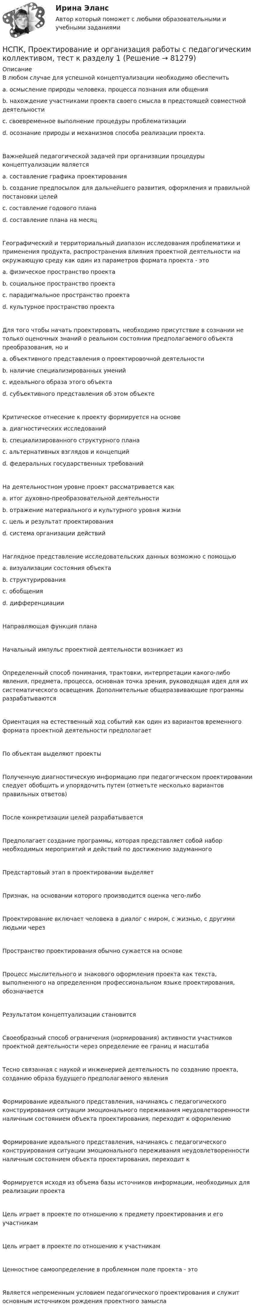     
            Описание
            В любом случае для успешной концептуализации необходимо обеспечить a. осмысление природы человека, процесса познания или общения b. нахождение участниками проекта своего смысла в предстоящей совместной деятельности c. своевременное выполнение процедуры проблематизации d. осознание природы и механизмов способа реализации проекта. Важнейшей педагогической задачей при организации процедуры концептуализации является a. составление графика проектирования b. создание предпосылок для дальнейшего развития, оформления и правильной постановки целей c. составление годового плана d. составление плана на месяц Географический и территориальный диапазон исследования проблематики и применения продукта, распространения влияния проектной деятельности на окружающую среду как один из параметров формата проекта - это a. физическое пространство проекта b. социальное пространство проекта c. парадигмальное пространство проекта d. культурное пространство проекта Для того чтобы начать проектировать, необходимо присутствие в сознании не только оценочных знаний о реальном состоянии предполагаемого объекта преобразования, но и a. объективного представления о проектировочной деятельности b. наличие специализированных умений c. идеального образа этого объекта d. субъективного представления об этом объекте Критическое отнесение к проекту формируется на основе a. диагностических исследований b. специализированного структурного плана c. альтернативных взглядов и концепций d. федеральных государственных требованийНа деятельностном уровне проект рассматривается как a. итог духовно-преобразовательной деятельности b. отражение материального и культурного уровня жизни c. цель и результат проектирования d. система организации действий Наглядное представление исследовательских данных возможно с помощью a. визуализации состояния объекта b. структурирования c. обобщения d. дифференциации Направляющая функция плана Начальный импульс проектной деятельности возникает из Определенный способ понимания, трактовки, интерпретации какого-либо явления, предмета, процесса, основная точка зрения, руководящая идея для их систематического освещения. Дополнительные общеразвивающие программы разрабатываются Ориентация на естественный ход событий как один из вариантов временного формата проектной деятельности предполагает По объектам выделяют проекты Полученную диагностическую информацию при педагогическом проектировании следует обобщить и упорядочить путем (отметьте несколько вариантов правильных ответов) После конкретизации целей разрабатывается Предполагает создание программы, которая представляет собой набор необходимых мероприятий и действий по достижению задуманного Предстартовый этап в проектировании выделяет Признак, на основании которого производится оценка чего-либо Проектирование включает человека в диалог с миром, с жизнью, с другими людьми через Пространство проектирования обычно сужается на основеПроцесс мыслительного и знакового оформления проекта как текста, выполненного на определенном профессиональном языке проектирования, обозначается Результатом концептуализации становитсяСвоеобразный способ ограничения (нормирования) активности участников проектной деятельности через определение ее границ и масштаба Тесно связанная с наукой и инженерией деятельность по созданию проекта, созданию образа будущего предполагаемого явления Формирование идеального представления, начинаясь с педагогического конструирования ситуации эмоционального переживания неудовлетворенности наличным состоянием объекта проектирования, переходит к оформлению Формирование идеального представления, начинаясь с педагогического конструирования ситуации эмоционального переживания неудовлетворенности наличным состоянием объекта проектирования, переходит к Формируется исходя из объема базы источников информации, необходимых для реализации проектаЦель играет в проекте по отношению к предмету проектирования и его участникам Цель играет в проекте по отношению к участникам Ценностное самоопределение в проблемном поле проекта - этоЯвляется непременным условием педагогического проектирования и служит основным источником рождения проектного замысла    
            
            
            НСПК ПРОЕКТИРОВАНИЕ И ОРГАНИЗАЦИЯ РАБОТЫ С ПЕДАГОГИЧЕСКИМ КОЛЛЕКТИВОМ (ПДО) ТЕСТ 3НСПК, Проектирование и организация работы с педагогическим коллективом, тест к разделу 1НСПК, Проектирование и организация работы с педагогическим коллективом, тест к разделу 2НСПК, Проектирование и организация работы с педагогическим коллективом, тест к разделу 3НСПК, психология, 3 семестр, практическое занятие 1, задания 1-8.НСПК, психология, 3 семестр, тест к разделу 1.НСПК, психология, 3 семестр, тест к разделу 2.НСПК, Применение информационных технологий в создании макетов и обработка изображений с помощью графических редакторов, 4 семестр, тест к разделу 1НСПК, Применение информационных технологий в создании макетов и обработка изображений с помощью графических редакторов, 4 семестр, тест к разделу 2НСПК, Применение информационных технологий в создании макетов и обработка изображений с помощью графических редакторов, 4 семестр, тест к разделу 3НСПК ПРОЕКТИРОВАНИЕ И ОРГАНИЗАЦИЯ РАБОТЫ С ПЕДАГОГИЧЕСКИМ КОЛЛЕКТИВОМ (ПДО) КОМПЛЕКСНОЕ ЗАДАНИЕ ОЦЕНКА 42.50 ИЗ 50.00НСПК Проектирование и организация работы с педагогическим коллективом (ПДО) Практическое занятие 1 ОЦЕНКА 25.00 ИЗ 25.00НСПК Проектирование и организация работы с педагогическим коллективом (ПДО)Практическое занятие 2 ОЦЕНКА 24.00 ИЗ 25.00НСПК Проектирование и организация работы с педагогическим коллективом (ПДО) ТЕСТ1