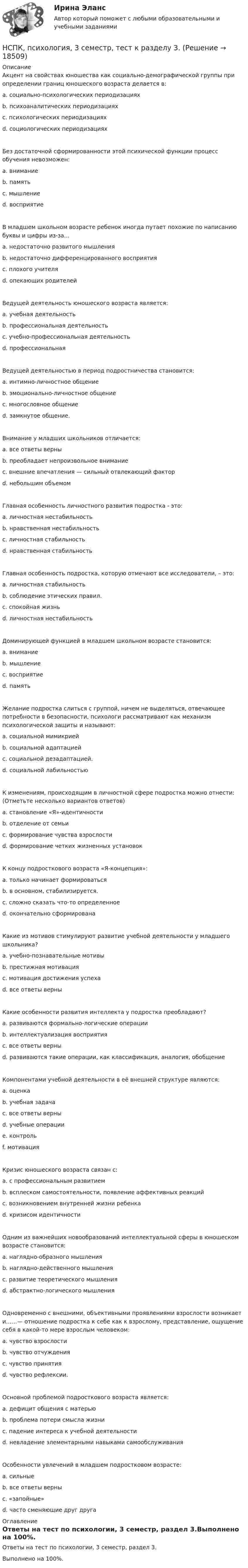     
          Описание
          Акцент на свойствах юношества как социально-демографической группы при определении границ юношеского возраста делается в: a. социально-психологических периодизациях b. психоаналитических периодизациях c. психологических периодизациях d. социологических периодизацияхБез достаточной сформированности этой психической функции процесс обучения невозможен: a. внимание b. память c. мышление d. восприятие В младшем школьном возрасте ребенок иногда путает похожие по написанию буквы и цифры из-за... a. недостаточно развитого мышления b. недостаточно дифференцированного восприятия c. плохого учителя d. опекающих родителей Ведущей деятельность юношеского возраста является: a. учебная деятельность b. профессиональная деятельность c. учебно-профессиональная деятельность d. профессиональная Ведущей деятельностью в период подростничества становится: a. интимно-личностное общение b. эмоционально-личностное общение c. многословное общение d. замкнутое общение.Внимание у младших школьников отличается: a. все ответы верны b. преобладает непроизвольное внимание c. внешние впечатления — сильный отвлекающий фактор d. небольшим объемом Главная особенность личностного развития подростка - это: a. личностная нестабильностьb. нравственная нестабильность c. личностная стабильность d. нравственная стабильность Главная особенность подростка, которую отмечают все исследователи, – это: a. личностная стабильность b. соблюдение этических правил. c. спокойная жизнь d. личностная нестабильность Доминирующей функцией в младшем школьном возрасте становится:a. внимание b. мышление c. восприятие d. память Желание подростка слиться с группой, ничем не выделяться, отвечающее потребности в безопасности, психологи рассматривают как механизм психологической защиты и называют: a. социальной мимикриейb. социальной адаптацией c. социальной дезадаптацией. d. социальной лабильностью К изменениям, происходящим в личностной сфере подростка можно отнести: (Отметьте несколько вариантов ответов) a. становление «Я»-идентичности b. отделение от семьиc. формирование чувства взрослости d. формирование четких жизненных установок К концу подросткового возраста «Я-концепция»: a. только начинает формироваться b. в основном, стабилизируется. c. сложно сказать что-то определенное d. окончательно сформирована Какие из мотивов стимулируют развитие учебной деятельности у младшего школьника? a. учебно-познавательные мотивы b. престижная мотивация c. мотивация достижения успеха d. все ответы верны Какие особенности развития интеллекта у подростка преобладают? a. развиваются формально-логические операции b. интеллектуализация восприятия c. все ответы верны d. развиваются такие операции, как классификация, аналогия, обобщение Компонентами учебной деятельности в её внешней структуре являются: a. оценка b. учебная задача c. все ответы верныd. учебные операции e. контроль f. мотивация Кризис юношеского возраста связан с: a. с профессиональным развитием b. всплеском самостоятельности, появление аффективных реакций c. возникновением внутренней жизни ребенка d. кризисом идентичности Одним из важнейших новообразований интеллектуальной сферы в юношеском возрасте становится: a. наглядно-образного мышления b. наглядно-действенного мышления c. развитие теоретического мышления d. абстрактно-логического мышления Одновременно с внешними, объективными проявлениями взрослости возникает и……— отношение подростка к себе как к взрослому, представление, ощущение себя в какой-то мере взрослым человеком: a. чувство взрослости b. чувство отчуждения c. чувство принятия d. чувство рефлексии. Основной проблемой подросткового возраста является: a. дефицит общения с матерью b. проблема потери смысла жизни c. падение интереса к учебной деятельности d. невладение элементарными навыками самообслуживания Особенности увлечений в младшем подростковом возрасте: a. сильные b. все ответы верны c. «запойные» d. часто сменяющие друг друга  
          Оглавление
          Ответы на тест по психологии, 3 семестр, раздел 3.Выполнено на 100%. 
            
            
            НСПК, психология, 3 семестр, тест к разделу 2.НСПК, психология, 3 семестр, тест к разделу 3.НСПК, психология, 3 семестр, тест к разделу 4.НСПК, психология, 4 семестр, тест к разделу 5НСПК, психология, 4 семестр, тест к разделу 6НСПК, психология, 4 семестр, тест к разделу 7НСПК, психология, 4 семестр, тест к разделу 8НСПК Проектирование и организация работы с педагогическим коллективом (ПДО) ТЕСТ1НСПК ПРОЕКТИРОВАНИЕ И ОРГАНИЗАЦИЯ РАБОТЫ С ПЕДАГОГИЧЕСКИМ КОЛЛЕКТИВОМ (ПДО) ТЕСТ 2НСПК ПРОЕКТИРОВАНИЕ И ОРГАНИЗАЦИЯ РАБОТЫ С ПЕДАГОГИЧЕСКИМ КОЛЛЕКТИВОМ (ПДО) ТЕСТ 3НСПК, Проектирование и организация работы с педагогическим коллективом, тест к разделу 1НСПК, Проектирование и организация работы с педагогическим коллективом, тест к разделу 2НСПК, Проектирование и организация работы с педагогическим коллективом, тест к разделу 3НСПК, психология, 3 семестр, практическое занятие 1, задания 1-8.