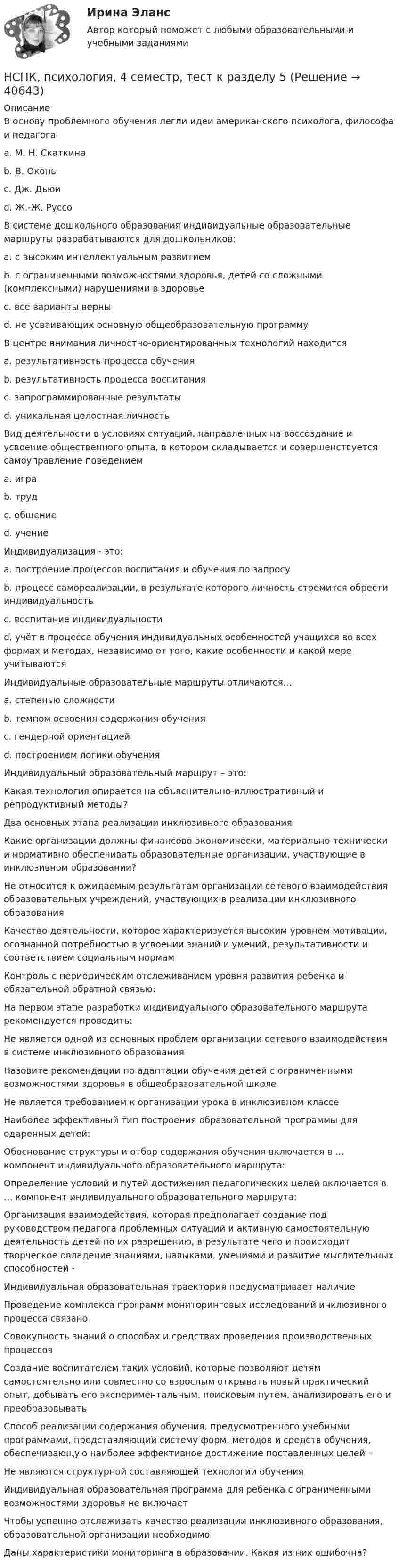     
          Описание
          В основу проблемного обучения легли идеи американского психолога, философа и педагога a. М. Н. Скаткина b. В. Оконь c. Дж. Дьюи d. Ж.-Ж. Руссо В системе дошкольного образования индивидуальные образовательные маршруты разрабатываются для дошкольников: a. с высоким интеллектуальным развитием b. с ограниченными возможностями здоровья, детей со сложными (комплексными) нарушениями в здоровье c. все варианты верны d. не усваивающих основную общеобразовательную программу В центре внимания личностно-ориентированных технологий находится a. результативность процесса обучения b. результативность процесса воспитания c. запрограммированные результаты d. уникальная целостная личность Вид деятельности в условиях ситуаций, направленных на воссоздание и усвоение общественного опыта, в котором складывается и совершенствуется самоуправление поведением a. игра b. труд c. общение d. учение Индивидуализация - это: a. построение процессов воспитания и обучения по запросу b. процесс самореализации, в результате которого личность стремится обрести индивидуальность c. воспитание индивидуальности d. учёт в процессе обучения индивидуальных особенностей учащихся во всех формах и методах, независимо от того, какие особенности и какой мере учитываютсяИндивидуальные образовательные маршруты отличаются… a. степенью сложности b. темпом освоения содержания обучения c. гендерной ориентацией d. построением логики обучения Индивидуальный образовательный маршрут – это: Какая технология опирается на объяснительно-иллюстративный и репродуктивный методы? Два основных этапа реализации инклюзивного образования Какие организации должны финансово-экономически, материально-технически и нормативно обеспечивать образовательные организации, участвующие в инклюзивном образовании? Не относится к ожидаемым результатам организации сетевого взаимодействия образовательных учреждений, участвующих в реализации инклюзивного образования Качество деятельности, которое характеризуется высоким уровнем мотивации, осознанной потребностью в усвоении знаний и умений, результативности и соответствием социальным нормам Контроль с периодическим отслеживанием уровня развития ребенка и обязательной обратной связью: На первом этапе разработки индивидуального образовательного маршрута рекомендуется проводить: Не является одной из основных проблем организации сетевого взаимодействия в системе инклюзивного образования Назовите рекомендации по адаптации обучения детей с ограниченными возможностями здоровья в общеобразовательной школе Не является требованием к организации урока в инклюзивном классе Наиболее эффективный тип построения образовательной программы для одаренных детей: Обоснование структуры и отбор содержания обучения включается в … компонент индивидуального образовательного маршрута: Определение условий и путей достижения педагогических целей включается в … компонент индивидуального образовательного маршрута: Организация взаимодействия, которая предполагает создание под руководством педагога проблемных ситуаций и активную самостоятельную деятельность детей по их разрешению, в результате чего и происходит творческое овладение знаниями, навыками, умениями и развитие мыслительных способностей - Индивидуальная образовательная траектория предусматривает наличие Проведение комплекса программ мониторинговых исследований инклюзивного процесса связано Совокупность знаний о способах и средствах проведения производственных процессов Создание воспитателем таких условий, которые позволяют детям самостоятельно или совместно со взрослым открывать новый практический опыт, добывать его экспериментальным, поисковым путем, анализировать его и преобразовыватьСпособ реализации содержания обучения, предусмотренного учебными программами, представляющий систему форм, методов и средств обучения, обеспечивающую наиболее эффективное достижение поставленных целей –Не являются структурной составляющей технологии обучения Индивидуальная образовательная программа для ребенка с ограниченными возможностями здоровья не включает Чтобы успешно отслеживать качество реализации инклюзивного образования, образовательной организации необходимо Даны характеристики мониторинга в образовании. Какая из них ошибочна?   
            
            
            НСПК, психология, 3 семестр, тест к разделу 4.НСПК, психология, 4 семестр, тест к разделу 5НСПК, психология, 4 семестр, тест к разделу 6НСПК, психология, 4 семестр, тест к разделу 7НСПК, психология, 4 семестр, тест к разделу 8НСПК, психология, 4 семестр, тест к разделу 9НСПК ПСИХОЛОГИЯ Комплексное задание ОЦЕНКА 46,75 ИЗ 50,00НСПК ПРОЕКТИРОВАНИЕ И ОРГАНИЗАЦИЯ РАБОТЫ С ПЕДАГОГИЧЕСКИМ КОЛЛЕКТИВОМ (ПДО) ТЕСТ 3НСПК, Проектирование и организация работы с педагогическим коллективом, тест к разделу 1НСПК, Проектирование и организация работы с педагогическим коллективом, тест к разделу 2НСПК, Проектирование и организация работы с педагогическим коллективом, тест к разделу 3НСПК, психология, 3 семестр, практическое занятие 1, задания 1-8.НСПК, психология, 3 семестр, тест к разделу 1.НСПК, психология, 3 семестр, тест к разделу 2.