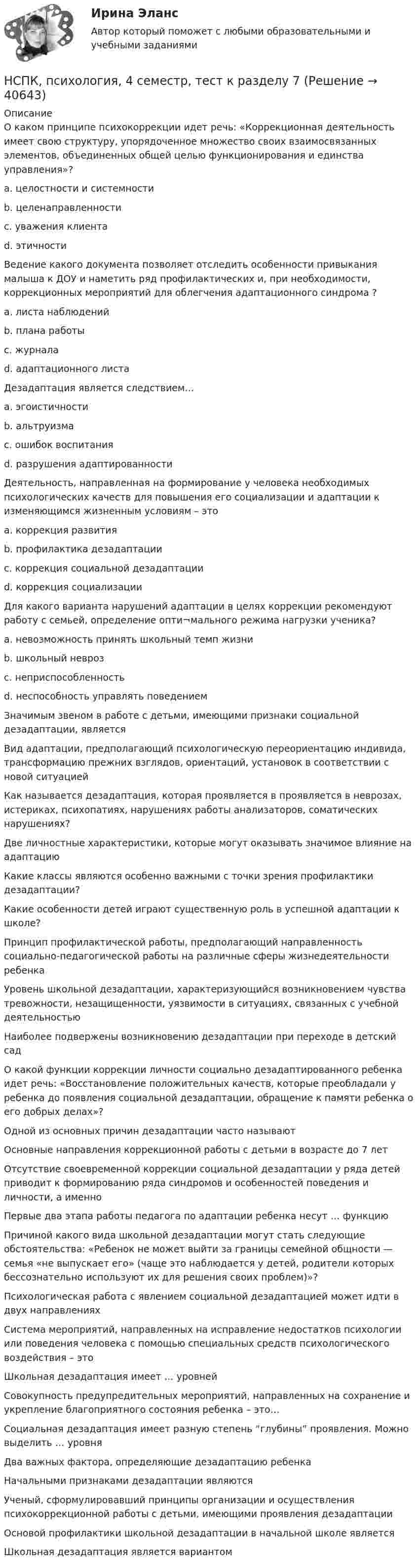     
          Описание
          О каком принципе психокоррекции идет речь: «Коррекционная деятельность имеет свою структуру, упорядоченное множество своих взаимосвязанных элементов, объединенных общей целью функционирования и единства управления»? a. целостности и системностиb. целенаправленности c. уважения клиента d. этичности Ведение какого документа позволяет отследить особенности привыкания малыша к ДОУ и наметить ряд профилактических и, при необходимости, коррекционных мероприятий для облегчения адаптационного синдрома ? a. листа наблюдений b. плана работы c. журнала d. адаптационного листа Дезадаптация является следствием… a. эгоистичности b. альтруизма c. ошибок воспитания d. разрушения адаптированностиДеятельность, направленная на формирование у человека необходимых психологических качеств для повышения его социализации и адаптации к изменяющимся жизненным условиям – это a. коррекция развития b. профилактика дезадаптации c. коррекция социальной дезадаптации d. коррекция социализации Для какого варианта нарушений адаптации в целях коррекции рекомендуют работу с семьей, определение опти¬мального режима нагрузки ученика? a. невозможность принять школьный темп жизни b. школьный невроз c. неприспособленность d. неспособность управлять поведением Значимым звеном в работе с детьми, имеющими признаки социальной дезадаптации, является Вид адаптации, предполагающий психологическую переориентацию индивида, трансформацию прежних взглядов, ориентаций, установок в соответствии с новой ситуацией Как называется дезадаптация, которая проявляется в проявляется в неврозах, истериках, психопатиях, нарушениях работы анализаторов, соматических нарушениях? Две личностные характеристики, которые могут оказывать значимое влияние на адаптацию Какие классы являются особенно важными с точки зрения профилактики дезадаптации? Какие особенности детей играют существенную роль в успешной адаптации к школе? Принцип профилактической работы, предполагающий направленность социально-педагогической работы на различные сферы жизнедеятельности ребенка Уровень школьной дезадаптации, характеризующийся возникновением чувства тревожности, незащищенности, уязвимости в ситуациях, связанных с учебной деятельностью Наиболее подвержены возникновению дезадаптации при переходе в детский сад О какой функции коррекции личности социально дезадаптированного ребенка идет речь: «Восстановление положительных качеств, которые преобладали у ребенка до появления социальной дезадаптации, обращение к памяти ребенка о его добрых делах»? Одной из основных причин дезадаптации часто называют Основные направления коррекционной работы с детьми в возрасте до 7 лет Отсутствие своевременной коррекции социальной дезадаптации у ряда детей приводит к формированию ряда синдромов и особенностей поведения и личности, а именно Первые два этапа работы педагога по адаптации ребенка несут … функцию Причиной какого вида школьной дезадаптации могут стать следующие обстоятельства: «Ребенок не может выйти за границы семейной общности — семья «не выпускает его» (чаще это наблюдается у детей, родители которых бессознательно используют их для решения своих проблем)»? Психологическая работа с явлением социальной дезадаптацией может идти в двух направлениях Система мероприятий, направленных на исправление недостатков психологии или поведения человека с помощью специальных средств психологического воздействия – это Школьная дезадаптация имеет … уровней Совокупность предупредительных мероприятий, направленных на сохранение и укрепление благоприятного состояния ребенка – это… Социальная дезадаптация имеет разную степень “глубины” проявления. Можно выделить … уровня Два важных фактора, определяющие дезадаптацию ребенка Начальными признаками дезадаптации являются Ученый, сформулировавший принципы организации и осуществления психокоррекционной работы с детьми, имеющими проявления дезадаптации Основой профилактики школьной дезадаптации в начальной школе являетсяШкольная дезадаптация является вариантом   
            
            
            НСПК, психология, 4 семестр, тест к разделу 6НСПК, психология, 4 семестр, тест к разделу 7НСПК, психология, 4 семестр, тест к разделу 8НСПК, психология, 4 семестр, тест к разделу 9НСПК ПСИХОЛОГИЯ Комплексное задание ОЦЕНКА 46,75 ИЗ 50,00НСПК! Психология общения. Комплексное задание (ДО, СпДО, ПНК, КП, ПДО, ДОУА, ББЛ)НСПК! Психология общения. ПЗ к теме 2.2 Задание 1,3 (ДО, СпДО, ПНК, КП, ПДО, ДОУА, ББЛ)НСПК, Проектирование и организация работы с педагогическим коллективом, тест к разделу 2НСПК, Проектирование и организация работы с педагогическим коллективом, тест к разделу 3НСПК, психология, 3 семестр, практическое занятие 1, задания 1-8.НСПК, психология, 3 семестр, тест к разделу 1.НСПК, психология, 3 семестр, тест к разделу 2.НСПК, психология, 3 семестр, тест к разделу 3.НСПК, психология, 3 семестр, тест к разделу 4.