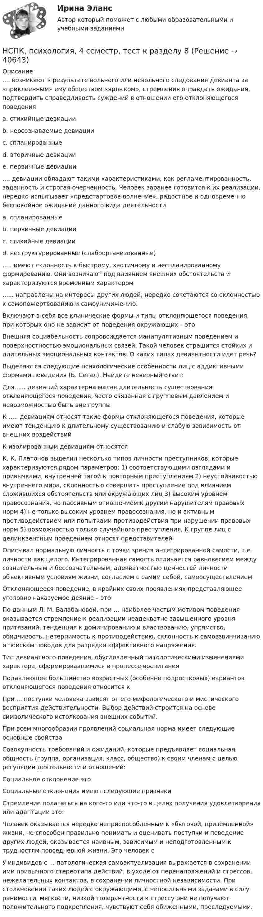     
          Описание
          .... возникают в результате вольного или невольного следования девианта за «приклеенным» ему обществом «ярлыком», стремления оправдать ожидания, подтвердить справедливость суждений в отношении его отклоняющегося поведения. a. стихийные девиации b. неосознаваемые девиации c. спланированные d. вторичные девиации e. первичные девиации .... девиации обладают такими характеристиками, как регламентированность, заданность и строгая очерченность. Человек заранее готовится к их реализации, нередко испытывает «предстартовое волнение», радостное и одновременно беспокойное ожидание данного вида деятельности a. спланированныеb. первичные девиации c. стихийные девиации d. неструктурированные (слабоорганизованные) ..... имеют склонность к быстрому, хаотичному и неспланированному формированию. Они возникают под влиянием внешних обстоятельств и характеризуются временным характером ...... направлены на интересы других людей, нередко сочетаются со склонностью к самопожертвованию и самоуничижению. Включают в себя все клинические формы и типы отклоняющегося поведения, при которых оно не зависит от поведения окружающих – это  Внешняя социабельность сопровождается манипулятивным поведением и поверхностностью эмоциональных связей. Такой человек страшится стойких и длительных эмоциональных контактов. О каких типах девиантности идет речь? Выделяются следующие психологические особенности лиц с аддиктивными формами поведения (Б. Сегал). Найдите неверный ответ: Для ..... девиаций характерна малая длительность существования отклоняющегося поведения, часто связанная с групповым давлением и невозможностью быть вне группы К ..... девиациям относят такие формы отклоняющегося поведения, которые имеют тенденцию к длительному существованию и слабую зависимость от внешних воздействий К изолированным девиациям относятся К. К. Платонов выделил несколько типов личности преступников, которые характеризуются рядом параметров: 1) соответствующими взглядами и привычками, внутренней тягой к повторным преступлениям 2) неустойчивостью внутреннего мира, склонностью совершать преступление под влиянием сложившихся обстоятельств или окружающих лиц 3) высоким уровнем правосознания, но пассивным отношением к другим нарушителям правовых норм 4) не только высоким уровнем правосознания, но и активным противодействием или попытками противодействия при нарушении правовых норм 5) возможностью только случайного преступления. К группе лиц с делинквентным поведением относят представителей Описывал нормальную личность с точки зрения интегрированной самости, т.е. личности как целого. Интегрированная самость отличается равновесием между сознательным и бессознательным, адекватностью ценностей личности объективным условиям жизни, согласием с самим собой, самоосуществлением. Отклоняющееся поведение, в крайних своих проявлениях представляющее уголовно наказуемое деяние – это По данным Л. М. Балабановой, при … наиболее частым мотивом поведения оказывается стремление к реализации неадекватно завышенного уровня притязаний, тенденция к доминированию и властвованию, упрямство, обидчивость, нетерпимость к противодействию, склонность к самовзвинчиванию и поискам поводов для разрядки аффективного напряжения. Тип девиантного поведения, обусловленный патологическими изменениями характера, сформировавшимися в процессе воспитания Подавляющее большинство возрастных (особенно подростковых) вариантов отклоняющегося поведения относится к При ... поступки человека зависят от его мифологического и мистического восприятия действительности. Выбор действий строится на основе символического истолкования внешних событий. При всем многообразии проявлений социальная норма имеет следующие основные свойства Совокупность требований и ожиданий, которые предъявляет социальная общность (группа, организация, класс, общество) к своим членам с целью регуляции деятельности и отношений: Социальное отклонение это Социальные отклонения имеют следующие признаки Стремление полагаться на кого-то или что-то в целях получения удовлетворения или адаптации это: Человек оказывается нередко неприспособленным к «бытовой, приземленной» жизни, не способен правильно понимать и оценивать поступки и поведение других людей, оказывается наивным, зависимым и неподготовленным к трудностям повседневной жизни. Это человек сУ индивидов с ... патологическая самоактуализация выражается в сохранении ими привычного стереотипа действий, в уходе от перенапряжений и стрессов, нежелательных контактов, в сохранении личностной независимости. При столкновении таких людей с окружающими, с непосильными задачами в силу ранимости, мягкости, низкой толерантности к стрессу они не получают положительного подкрепления, чувствуют себя обиженными, преследуемыми.   
            
            
            НСПК, психология, 4 семестр, тест к разделу 7НСПК, психология, 4 семестр, тест к разделу 8НСПК, психология, 4 семестр, тест к разделу 9НСПК ПСИХОЛОГИЯ Комплексное задание ОЦЕНКА 46,75 ИЗ 50,00НСПК! Психология общения. Комплексное задание (ДО, СпДО, ПНК, КП, ПДО, ДОУА, ББЛ)НСПК! Психология общения. ПЗ к теме 2.2 Задание 1,3 (ДО, СпДО, ПНК, КП, ПДО, ДОУА, ББЛ)НСПК Психология (ПДО, 1 часть) ИТОГОВОЕ ТЕСТИРОВАНИЕ 46.67из50.00НСПК, Проектирование и организация работы с педагогическим коллективом, тест к разделу 3НСПК, психология, 3 семестр, практическое занятие 1, задания 1-8.НСПК, психология, 3 семестр, тест к разделу 1.НСПК, психология, 3 семестр, тест к разделу 2.НСПК, психология, 3 семестр, тест к разделу 3.НСПК, психология, 3 семестр, тест к разделу 4.НСПК, психология, 4 семестр, тест к разделу 5