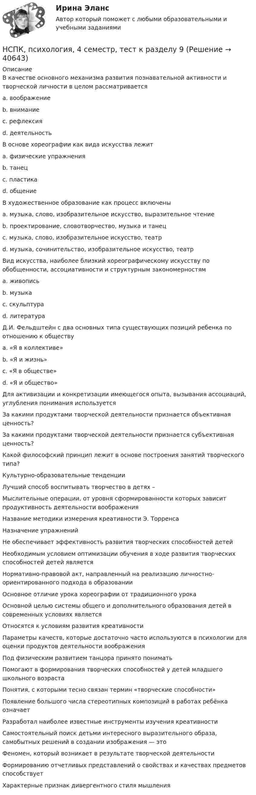     
          Описание
          В качестве основного механизма развития познавательной активности и творческой личности в целом рассматривается a. воображение b. внимание c. рефлексия  d. деятельность В основе хореографии как вида искусства лежит a. физические упражнения b. танец c. пластика d. общение В художественное образование как процесс включены a. музыка, слово, изобразительное искусство, выразительное чтение b. проектирование, словотворчество, музыка и танец c. музыка, слово, изобразительное искусство, театр d. музыка, сочинительство, изобразительное искусство, театр Вид искусства, наиболее близкий хореографическому искусству по обобщенности, ассоциативности и структурным закономерностям a. живопись b. музыка c. скульптура d. литература Д.И. Фельдштейн с два основных типа существующих позиций ребенка по отношению к обществу a. «Я в коллективе» b. «Я и жизнь» c. «Я в обществе» d. «Я и общество» Для активизации и конкретизации имеющегося опыта, вызывания ассоциаций, углубления понимания используется За какими продуктами творческой деятельности признается объективная ценность? За какими продуктами творческой деятельности признается субъективная ценность? Какой философский принцип лежит в основе построения занятий творческого типа? Культурно-образовательные тенденции Лучший способ воспитывать творчество в детях – Мыслительные операции, от уровня сформированности которых зависит продуктивность деятельности воображения Название методики измерения креативности Э. Торренса Назначение упражнений Не обеспечивает эффективность развития творческих способностей детей Необходимым условием оптимизации обучения в ходе развития творческих способностей детей является Нормативно-правовой акт, направленный на реализацию личностно-ориентированного подхода в образованииОсновное отличие урока хореографии от традиционного урока Основной целью системы общего и дополнительного образования детей в современных условиях является Относятся к условиям развития креативности Параметры качеств, которые достаточно часто используются в психологии для оценки продуктов деятельности воображения Под физическим развитием танцора принято понимать Помогают в формирования творческих способностей у детей младшего школьного возраста Понятия, с которыми тесно связан термин «творческие способности» Появление большого числа стереотипных композиций в работах ребёнка означает Разработал наиболее известные инструменты изучения креативности Самостоятельный поиск детьми интересного выразительного образа, самобытных решений в создании изображения — это Феномен, который возникает в результате творческой деятельности Формированию отчетливых представлений о свойствах и качествах предметов способствуетХарактерные признак дивергентного стиля мышления  
            
            
            НСПК, психология, 4 семестр, тест к разделу 8НСПК, психология, 4 семестр, тест к разделу 9НСПК ПСИХОЛОГИЯ Комплексное задание ОЦЕНКА 46,75 ИЗ 50,00НСПК! Психология общения. Комплексное задание (ДО, СпДО, ПНК, КП, ПДО, ДОУА, ББЛ)НСПК! Психология общения. ПЗ к теме 2.2 Задание 1,3 (ДО, СпДО, ПНК, КП, ПДО, ДОУА, ББЛ)НСПК Психология (ПДО, 1 часть) ИТОГОВОЕ ТЕСТИРОВАНИЕ 46.67из50.00НСПК ПСИХОЛОГИЯ (ПДО, 1 часть)  ПРАКТИЧЕСКОЕ ЗАНЯТИЕ 2 ОЦЕНКА 25.00ИЗ25.00НСПК, психология, 3 семестр, практическое занятие 1, задания 1-8.НСПК, психология, 3 семестр, тест к разделу 1.НСПК, психология, 3 семестр, тест к разделу 2.НСПК, психология, 3 семестр, тест к разделу 3.НСПК, психология, 3 семестр, тест к разделу 4.НСПК, психология, 4 семестр, тест к разделу 5НСПК, психология, 4 семестр, тест к разделу 6