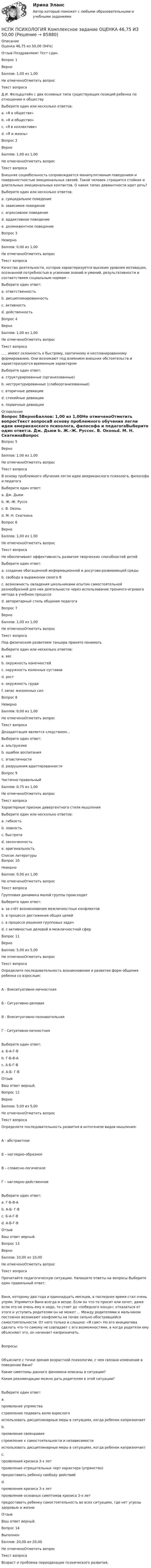      
            Описание
            Оценка	46,75 из 50,00 (94%)Отзыв	Поздравляем! Тест сдан.Вопрос 1ВерноБаллов: 1,00 из 1,00Не отмеченоОтметить вопросТекст вопросаД.И. Фельдштейн с два основных типа существующих позиций ребенка по отношению к обществуВыберите один или несколько ответов:a. «Я в обществе» b. «Я и общество» c. «Я в коллективе»d. «Я и жизнь»Вопрос 2ВерноБаллов: 1,00 из 1,00Не отмеченоОтметить вопросТекст вопросаВнешняя социабельность сопровождается манипулятивным поведением и поверхностностью эмоциональных связей. Такой человек страшится стойких и длительных эмоциональных контактов. О каких типах девиантности идет речь? Выберите один или несколько ответов:a. суицидальное поведениеb. зависимое поведение c. агрессивное поведениеd. аддиктивное поведение e. делинквентное поведениеВопрос 3НеверноБаллов: 0,00 из 1,00Не отмеченоОтметить вопросТекст вопросаКачество деятельности, которое характеризуется высоким уровнем мотивации, осознанной потребностью в усвоении знаний и умений, результативности и соответствием социальным нормам –Выберите один ответ:a. ответственностьb. дисциплинированностьc. активность d. действенностьВопрос 4ВерноБаллов: 1,00 из 1,00Не отмеченоОтметить вопросТекст вопроса..... имеют склонность к быстрому, хаотичному и неспланированному формированию. Они возникают под влиянием внешних обстоятельств и характеризуются временным характеромВыберите один ответ:a. структурированные (организованные)b. неструктурированные (слабоорганизованные)c. вторичные девиацииd. стихийные девиации e. первичные девиации 
            Оглавление
            Вопрос 5ВерноБаллов: 1,00 из 1,00Не отмеченоОтметить вопросТекст вопросаВ основу проблемного обучения легли идеи американского психолога, философа и педагогаВыберите один ответ:a. Дж. Дьюи b. Ж.-Ж. Руссоc. В. Оконьd. М. Н. СкаткинаВопрос 6ВерноБаллов: 1,00 из 1,00Не отмеченоОтметить вопросТекст вопросаНе обеспечивает эффективность развития творческих способностей детейВыберите один ответ:a. создание обогащенной информационной и досугово-развивающей средыb. свобода в выражении своего Яc. возможность овладения школьниками опытом самостоятельной разнообразной для них деятельности через использование тренинго-игрового метода в учебном процессеd. авторитарный стиль общения педагога Вопрос 7ВерноБаллов: 1,00 из 1,00Не отмеченоОтметить вопросТекст вопросаПод физическим развитием танцора принято пониматьВыберите один или несколько ответов:a. вес b. окружность конечностей c. окружность коленных суставовd. рост e. окружность груди f. запас жизненных сил Вопрос 8НеверноБаллов: 0,00 из 1,00Не отмеченоОтметить вопросТекст вопросаДезадаптация является следствием…Выберите один ответ:a. альтруизмаb. ошибок воспитания c. эгоистичностиd. разрушения адаптированностиВопрос 9Частично правильныйБаллов: 0,75 из 1,00Не отмеченоОтметить вопросТекст вопросаХарактерные признак дивергентного стиля мышленияВыберите один или несколько ответов:a. гибкость b. ловкостьc. быстрота d. законченностьe. оригинальность  
            Список литературы
            Вопрос 10НеверноБаллов: 0,00 из 1,00Не отмеченоОтметить вопросТекст вопросаГрупповая динамика малой группы происходитВыберите один ответ:a. за счёт возникновения межличностных конфликтовb. в процессе достижения общих целей c. в процессе решения групповых задачd. с активностью деловой и межличностной сферВопрос 11ВерноБаллов: 5,00 из 5,00Не отмеченоОтметить вопросТекст вопросаОпределите последовательность возникновения и развития форм общения ребенка со взрослым:А - Внеситуативно-личностнаяБ - Ситуативно-деловаяВ - Внеситуативно-познавательнаяГ - Ситуативно-личностнаяВыберите один ответ:a. Б-А-Г-Вb. Г-Б-В-А c. А-Б-Г-Вd. А-Б- Г-ВОтзывВаш ответ верный.Вопрос 12ВерноБаллов: 5,00 из 5,00Не отмеченоОтметить вопросТекст вопросаОпределите последовательность развития в онтогенезе видов мышления:А - абстрактноеБ – наглядно-образноеВ – словесно-логическоеГ – наглядно-действенноеВыберите один ответ:a. Г-Б-В-А b. А-Б- Г-Вc. Б-А-Г-Вd. А-Б-Г-ВОтзывВаш ответ верный.Вопрос 13ВерноБаллов: 10,00 из 10,00Не отмеченоОтметить вопросТекст вопросаПрочитайте педагогическую ситуацию. Напишите ответы на вопросы Выберите один правильный ответ:Ваня, которому два года и одиннадцать месяцев, в последнее время стал очень упрям. Упрямится Ваня всегда и везде. Если он что-то просит или хочет, даже если это не очень ему и надо, то стоит до «победного конца»: отказаться от этого и уступить родителям он не может ... Между родителями и мальчиком постоянно возникают конфликты на почве сильно обострившейся самостоятельности. От него только и слышно: «Я сам!» Но его инициатива сделать что-то самому не совпадает с его возможностями, а когда родители ему объясняют это, он начинает капризничать. Вопросы:Объясните с точки зрения возрастной психологии, с чем связано изменение в поведении Вани?Какие симптомы данного феномена описаны в ситуации?Какие рекомендации можно дать родителям в этой ситуации?Выберите один ответ:a.проявление упрямствастремление подавить волю взрослогоиспользовать дисциплинарные меры в ситуациях, когда ребенок капризничаетb.проявление своенравиястремление к самостоятельности и независимостииспользовать дисциплинарные меры в ситуациях, когда ребенок капризничаетc.проявления кризиса 3-х летпроявление отрицательных черт характера (упрямство)предоставить ребенку свободу действийd.проявления кризиса 3-х летпроявление основных симптомов кризиса 3-х летпредоставить ребенку самостоятельность во всех ситуациях, где нет угрозы здоровью и жизниОтзывВаш ответ верный.Вопрос 14ВыполненБаллов: 20,00 из 20,00Не отмеченоОтметить вопросТекст вопросаВозраст и проблема периодизации психического развития. 
            
            
            НСПК, психология, 4 семестр, тест к разделу 9НСПК ПСИХОЛОГИЯ Комплексное задание ОЦЕНКА 46,75 ИЗ 50,00НСПК! Психология общения. Комплексное задание (ДО, СпДО, ПНК, КП, ПДО, ДОУА, ББЛ)НСПК! Психология общения. ПЗ к теме 2.2 Задание 1,3 (ДО, СпДО, ПНК, КП, ПДО, ДОУА, ББЛ)НСПК Психология (ПДО, 1 часть) ИТОГОВОЕ ТЕСТИРОВАНИЕ 46.67из50.00НСПК ПСИХОЛОГИЯ (ПДО, 1 часть)  ПРАКТИЧЕСКОЕ ЗАНЯТИЕ 2 ОЦЕНКА 25.00ИЗ25.00НСПК Психология (ПДО, 1 часть) тест 1 тест 2 тест 3 тест 4НСПК, психология, 3 семестр, тест к разделу 1.НСПК, психология, 3 семестр, тест к разделу 2.НСПК, психология, 3 семестр, тест к разделу 3.НСПК, психология, 3 семестр, тест к разделу 4.НСПК, психология, 4 семестр, тест к разделу 5НСПК, психология, 4 семестр, тест к разделу 6НСПК, психология, 4 семестр, тест к разделу 7
