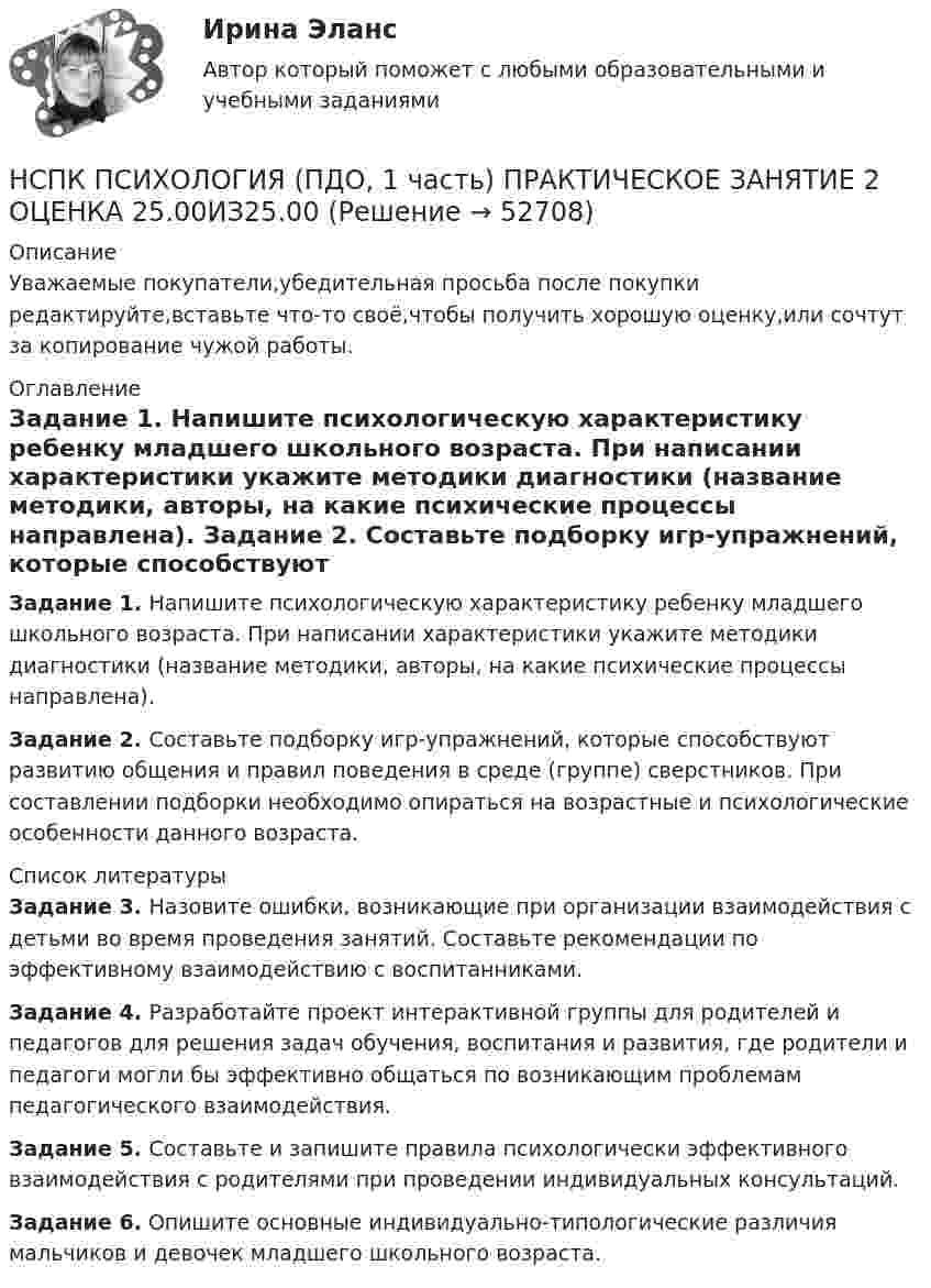      
            Описание
            Уважаемые покупатели,убедительная просьба после покупки редактируйте,вставьте что-то своё,чтобы получить хорошую оценку,или сочтут за копирование чужой работы. 
            Оглавление
            Задание 1. Напишите психологическую характеристику ребенку младшего школьного возраста. При написании характеристики укажите методики диагностики (название методики, авторы, на какие психические процессы направлена). Задание 2. Составьте подборку игр-упражнений, которые способствуют развитию общения и правил поведения в среде (группе) сверстников. При составлении подборки необходимо опираться на возрастные и психологические особенности данного возраста. 
            Список литературы
            Задание 3. Назовите ошибки, возникающие при организации взаимодействия с детьми во время проведения занятий. Составьте рекомендации по эффективному взаимодействию с воспитанниками. Задание 4. Разработайте проект интерактивной группы для родителей и педагогов для решения задач обучения, воспитания и развития, где родители и педагоги могли бы эффективно общаться по возникающим проблемам педагогического взаимодействия. Задание 5. Составьте и запишите правила психологически эффективного взаимодействия с родителями при проведении индивидуальных консультаций. Задание 6. Опишите основные индивидуально-типологические различия мальчиков и девочек младшего школьного возраста.
            
            
            НСПК Психология (ПДО, 1 часть) ИТОГОВОЕ ТЕСТИРОВАНИЕ 46.67из50.00НСПК ПСИХОЛОГИЯ (ПДО, 1 часть)  ПРАКТИЧЕСКОЕ ЗАНЯТИЕ 2 ОЦЕНКА 25.00ИЗ25.00НСПК Психология (ПДО, 1 часть) тест 1 тест 2 тест 3 тест 4НСПК! Психология. ПЗ-1, задание 10 (ПНК, 1 часть)НСПК! Психология. ПЗ-1, задание 1-8. (ПНК, 1 часть)НСПК! Психология. ПЗ- 1. Задания 1-6, 8 (СпДО)НСПК ПСИХОЛОГИЯ ПРАКТИЧЕСКОЕ ЗАНЯТИЕ1, ЗАДАНИЕ 1-8 ОЦЕНКА  14.23из18.00НСПК, психология, 4 семестр, тест к разделу 5НСПК, психология, 4 семестр, тест к разделу 6НСПК, психология, 4 семестр, тест к разделу 7НСПК, психология, 4 семестр, тест к разделу 8НСПК, психология, 4 семестр, тест к разделу 9НСПК ПСИХОЛОГИЯ Комплексное задание ОЦЕНКА 46,75 ИЗ 50,00НСПК! Психология общения. Комплексное задание (ДО, СпДО, ПНК, КП, ПДО, ДОУА, ББЛ)