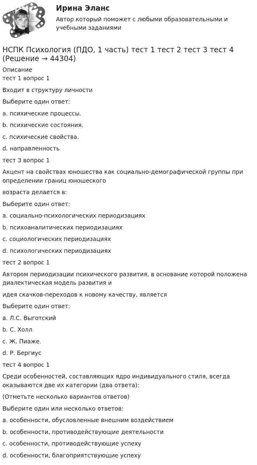     
            Описание
            тест 1  вопрос 1Входит в структуру личностиВыберите один ответ:a. психические процессы.b. психические состояния.c. психические свойства.d. направленность тест 3  вопрос 1Акцент на свойствах юношества как социально-демографической группы при определении границ юношескоговозраста делается в:Выберите один ответ:a. социально-психологических периодизацияхb. психоаналитических периодизацияхc. социологических периодизациях d. психологических периодизацияхтест 2 вопрос 1 Автором периодизации психического развития, в основание которой положена диалектическая модель развития иидея скачков-переходов к новому качеству, являетсяВыберите один ответ:a. Л.С. Выготский b. С. Холлc. Ж. Пиаже.d. Р. Бергиустест 4 вопрос 1Среди особенностей, составляющих ядро индивидуального стиля, всегда оказываются две их категории (два ответа):(Отметьте несколько вариантов ответов)Выберите один или несколько ответов:a. особенности, обусловленные внешним воздействиемb. особенности, противодействующие деятельностиc. особенности, противодействующие успеху d. особенности, благоприятствующие успеху   
            
            
            НСПК ПСИХОЛОГИЯ (ПДО, 1 часть)  ПРАКТИЧЕСКОЕ ЗАНЯТИЕ 2 ОЦЕНКА 25.00ИЗ25.00НСПК Психология (ПДО, 1 часть) тест 1 тест 2 тест 3 тест 4НСПК! Психология. ПЗ-1, задание 10 (ПНК, 1 часть)НСПК! Психология. ПЗ-1, задание 1-8. (ПНК, 1 часть)НСПК! Психология. ПЗ- 1. Задания 1-6, 8 (СпДО)НСПК ПСИХОЛОГИЯ ПРАКТИЧЕСКОЕ ЗАНЯТИЕ1, ЗАДАНИЕ 1-8 ОЦЕНКА  14.23из18.00НСПК Психология Практическое занятие 2НСПК, психология, 4 семестр, тест к разделу 6НСПК, психология, 4 семестр, тест к разделу 7НСПК, психология, 4 семестр, тест к разделу 8НСПК, психология, 4 семестр, тест к разделу 9НСПК ПСИХОЛОГИЯ Комплексное задание ОЦЕНКА 46,75 ИЗ 50,00НСПК! Психология общения. Комплексное задание (ДО, СпДО, ПНК, КП, ПДО, ДОУА, ББЛ)НСПК! Психология общения. ПЗ к теме 2.2 Задание 1,3 (ДО, СпДО, ПНК, КП, ПДО, ДОУА, ББЛ)